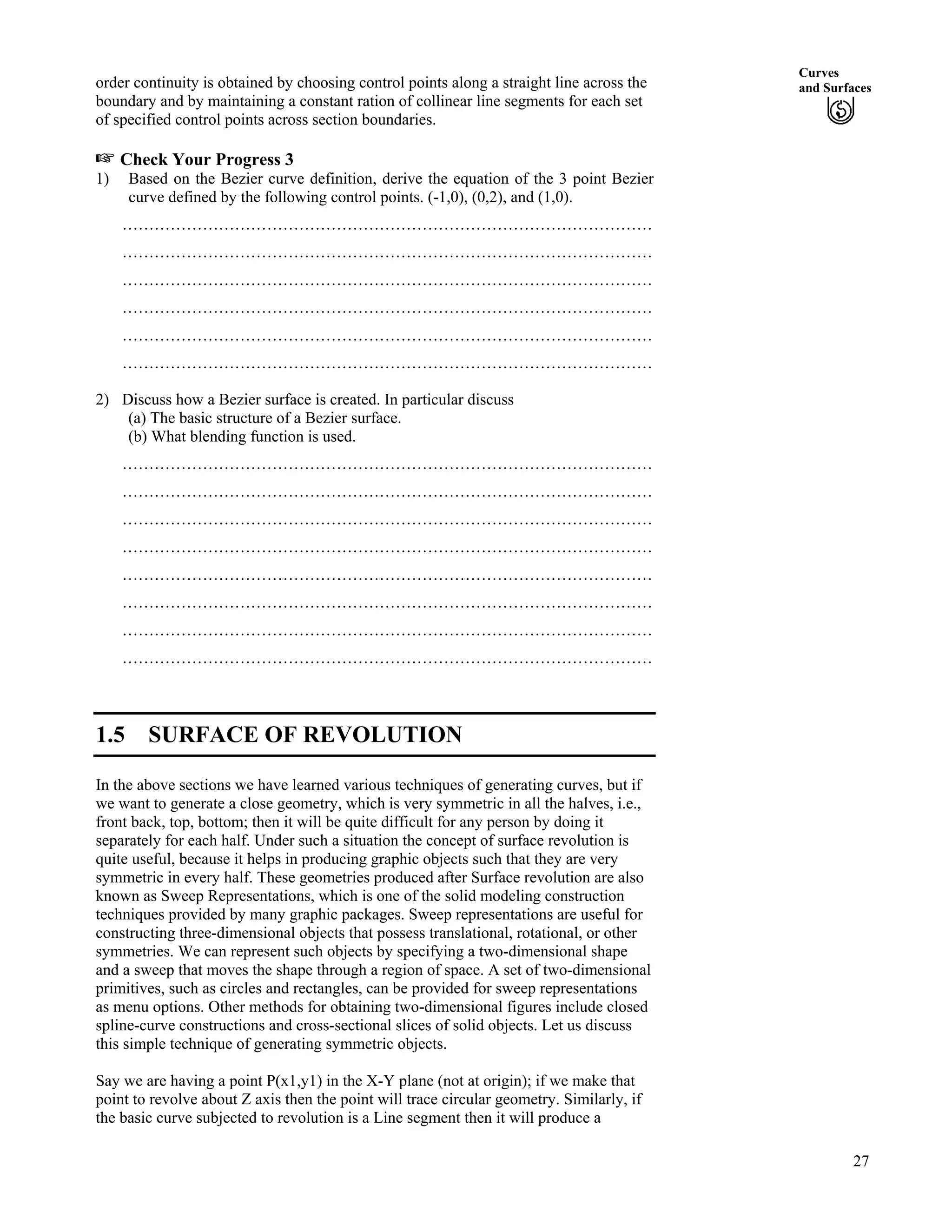 Curves
and Surfacesorder continuity is obtained by choosing control points along a straight line across the
boundary and by maintaining a constant ration of collinear line segments for each set
of specified control points across section boundaries.
- Check Your Progress 3
1) Based on the Bezier curve definition, derive the equation of the 3 point Bezier
curve defined by the following control points. (-1,0), (0,2), and (1,0).
………………………………………………………………………………………
………………………………………………………………………………………
………………………………………………………………………………………
………………………………………………………………………………………
………………………………………………………………………………………
………………………………………………………………………………………
2) Discuss how a Bezier surface is created. In particular discuss
(a) The basic structure of a Bezier surface.
(b) What blending function is used.
………………………………………………………………………………………
………………………………………………………………………………………
………………………………………………………………………………………
………………………………………………………………………………………
………………………………………………………………………………………
………………………………………………………………………………………
………………………………………………………………………………………
………………………………………………………………………………………
1.5 SURFACE OF REVOLUTION
In the above sections we have learned various techniques of generating curves, but if
we want to generate a close geometry, which is very symmetric in all the halves, i.e.,
front back, top, bottom; then it will be quite difficult for any person by doing it
separately for each half. Under such a situation the concept of surface revolution is
quite useful, because it helps in producing graphic objects such that they are very
symmetric in every half. These geometries produced after Surface revolution are also
known as Sweep Representations, which is one of the solid modeling construction
techniques provided by many graphic packages. Sweep representations are useful for
constructing three-dimensional objects that possess translational, rotational, or other
symmetries. We can represent such objects by specifying a two-dimensional shape
and a sweep that moves the shape through a region of space. A set of two-dimensional
primitives, such as circles and rectangles, can be provided for sweep representations
as menu options. Other methods for obtaining two-dimensional figures include closed
spline-curve constructions and cross-sectional slices of solid objects. Let us discuss
this simple technique of generating symmetric objects.
Say we are having a point P(x1,y1) in the X-Y plane (not at origin); if we make that
point to revolve about Z axis then the point will trace circular geometry. Similarly, if
the basic curve subjected to revolution is a Line segment then it will produce a
27
 