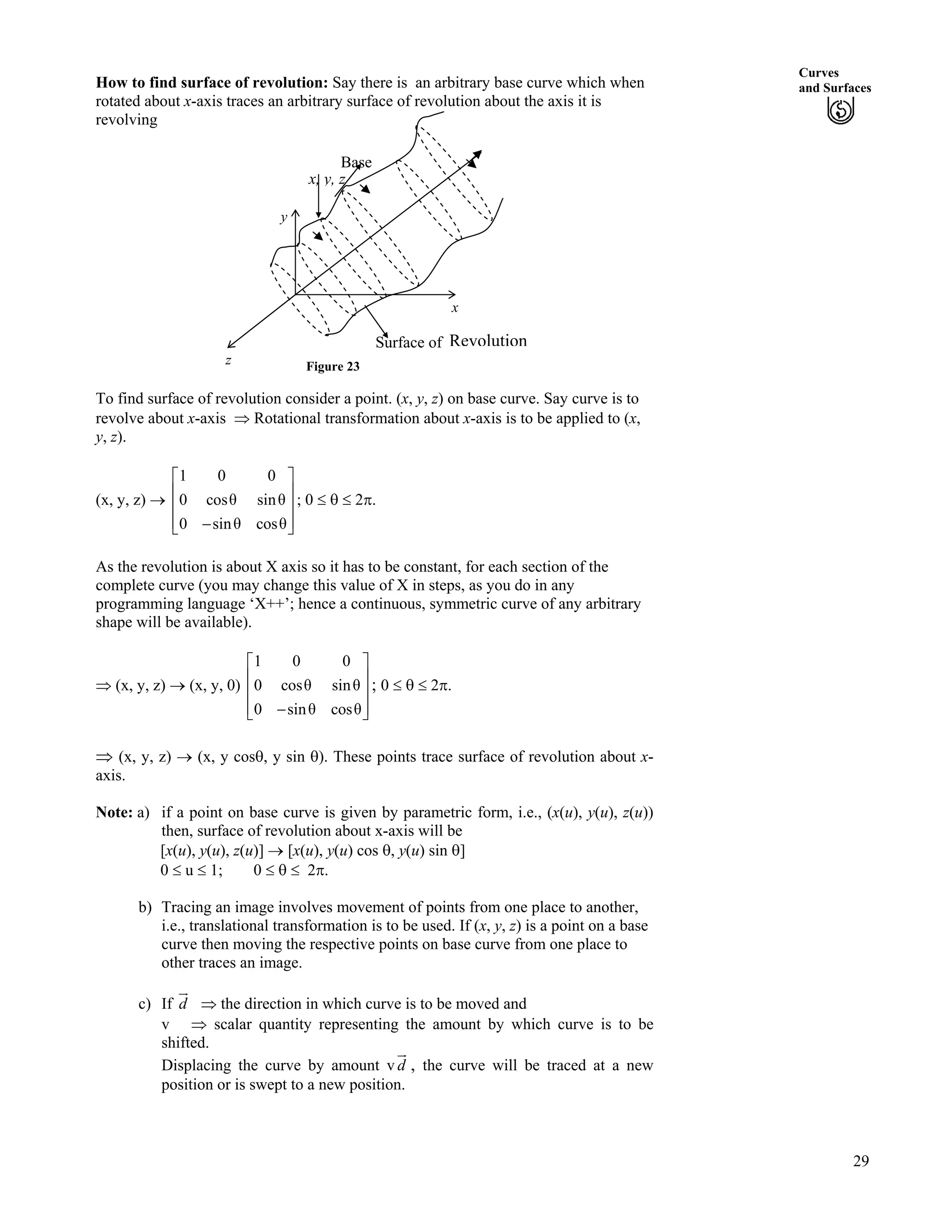 Curves
and SurfacesHow to find surface of revolution: Say there is an arbitrary base curve which when
rotated about x-axis traces an arbitrary surface of revolution about the axis it is
revolving
Figure 23
y
x
z
RevolutionSurface of
x, y, z
Base
To find surface of revolution consider a point. (x, y, z) on base curve. Say curve is to
revolve about x-axis µ Rotational transformation about x-axis is to be applied to (x,
y, z).
(x, y, z) › ; 0 s 2r.
1 0 0
0 cos sin
0 sin cos
Ç
È Ù
È Ù
È Ù/É Ú
As the revolution is about X axis so it has to be constant, for each section of the
complete curve (you may change this value of X in steps, as you do in any
programming language ‘X++’; hence a continuous, symmetric curve of any arbitrary
shape will be available).
µ (x, y, z) › (x, y, 0) ; 0 s 2r.
1 0 0
0 cos sin
0 sin cos
Ç
È Ù
È Ù
È Ù/É Ú
µ (x, y, z) › (x, y coss, y sin s). These points trace surface of revolution about x-
axis.
Note: a) if a point on base curve is given by parametric form, i.e., (x(u), y(u), z(u))
then, surface of revolution about x-axis will be
[x(u), y(u), z(u)] › [x(u), y(u) cos s, y(u) sin s]
0 u 1; 0 s 2r.
b) Tracing an image involves movement of points from one place to another,
i.e., translational transformation is to be used. If (x, y, z) is a point on a base
curve then moving the respective points on base curve from one place to
other traces an image.
c) If µ the direction in which curve is to be moved andd
HE
v µ scalar quantity representing the amount by which curve is to be
shifted.
Displacing the curve by amount v , the curve will be traced at a new
position or is swept to a new position.
d
HE
29
 