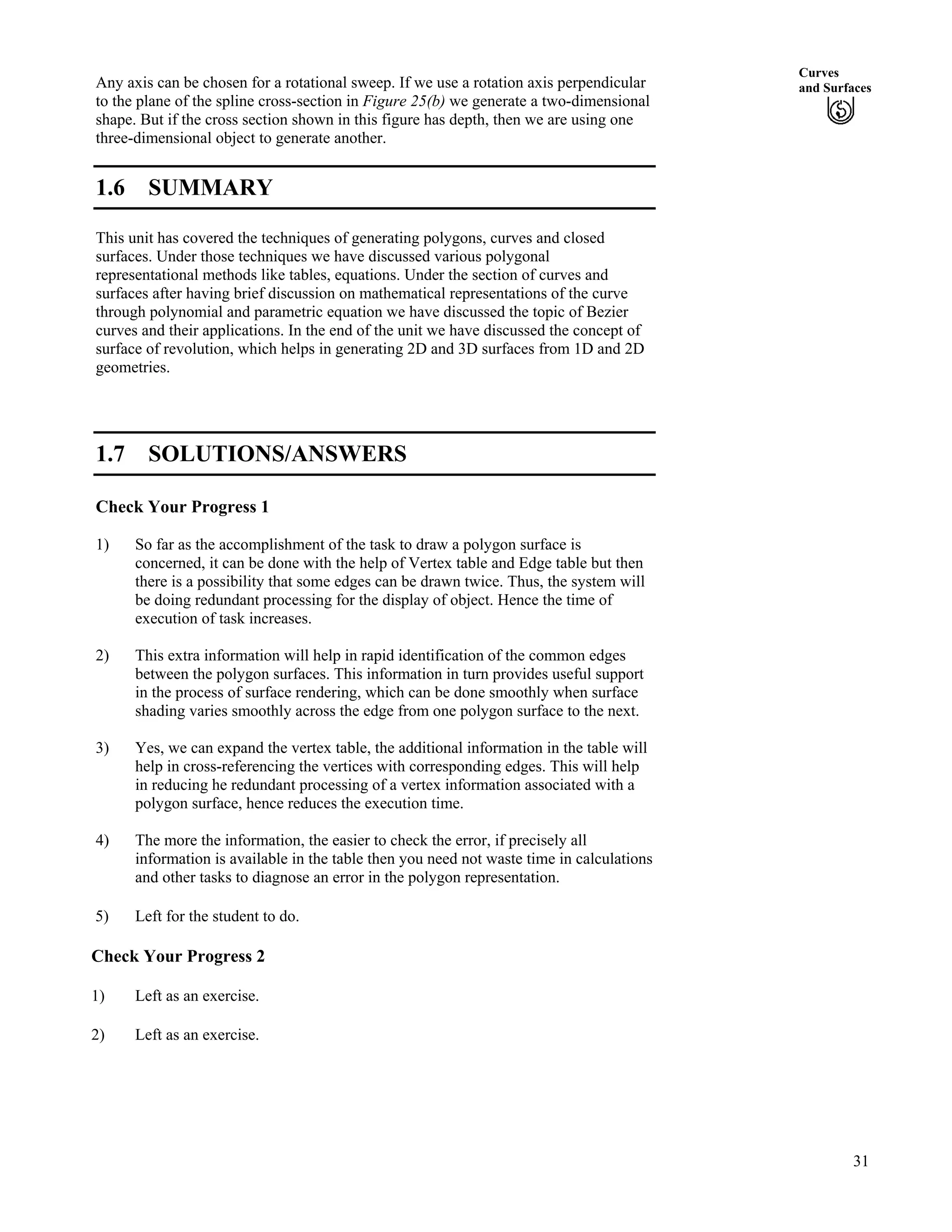 Curves
and SurfacesAny axis can be chosen for a rotational sweep. If we use a rotation axis perpendicular
to the plane of the spline cross-section in Figure 25(b) we generate a two-dimensional
shape. But if the cross section shown in this figure has depth, then we are using one
three-dimensional object to generate another.
1.6 SUMMARY
This unit has covered the techniques of generating polygons, curves and closed
surfaces. Under those techniques we have discussed various polygonal
representational methods like tables, equations. Under the section of curves and
surfaces after having brief discussion on mathematical representations of the curve
through polynomial and parametric equation we have discussed the topic of Bezier
curves and their applications. In the end of the unit we have discussed the concept of
surface of revolution, which helps in generating 2D and 3D surfaces from 1D and 2D
geometries.
1.7 SOLUTIONS/ANSWERS
Check Your Progress 1
1) So far as the accomplishment of the task to draw a polygon surface is
concerned, it can be done with the help of Vertex table and Edge table but then
there is a possibility that some edges can be drawn twice. Thus, the system will
be doing redundant processing for the display of object. Hence the time of
execution of task increases.
2) This extra information will help in rapid identification of the common edges
between the polygon surfaces. This information in turn provides useful support
in the process of surface rendering, which can be done smoothly when surface
shading varies smoothly across the edge from one polygon surface to the next.
3) Yes, we can expand the vertex table, the additional information in the table will
help in cross-referencing the vertices with corresponding edges. This will help
in reducing he redundant processing of a vertex information associated with a
polygon surface, hence reduces the execution time.
4) The more the information, the easier to check the error, if precisely all
information is available in the table then you need not waste time in calculations
and other tasks to diagnose an error in the polygon representation.
5) Left for the student to do.
Check Your Progress 2
1) Left as an exercise.
2) Left as an exercise.
31
 