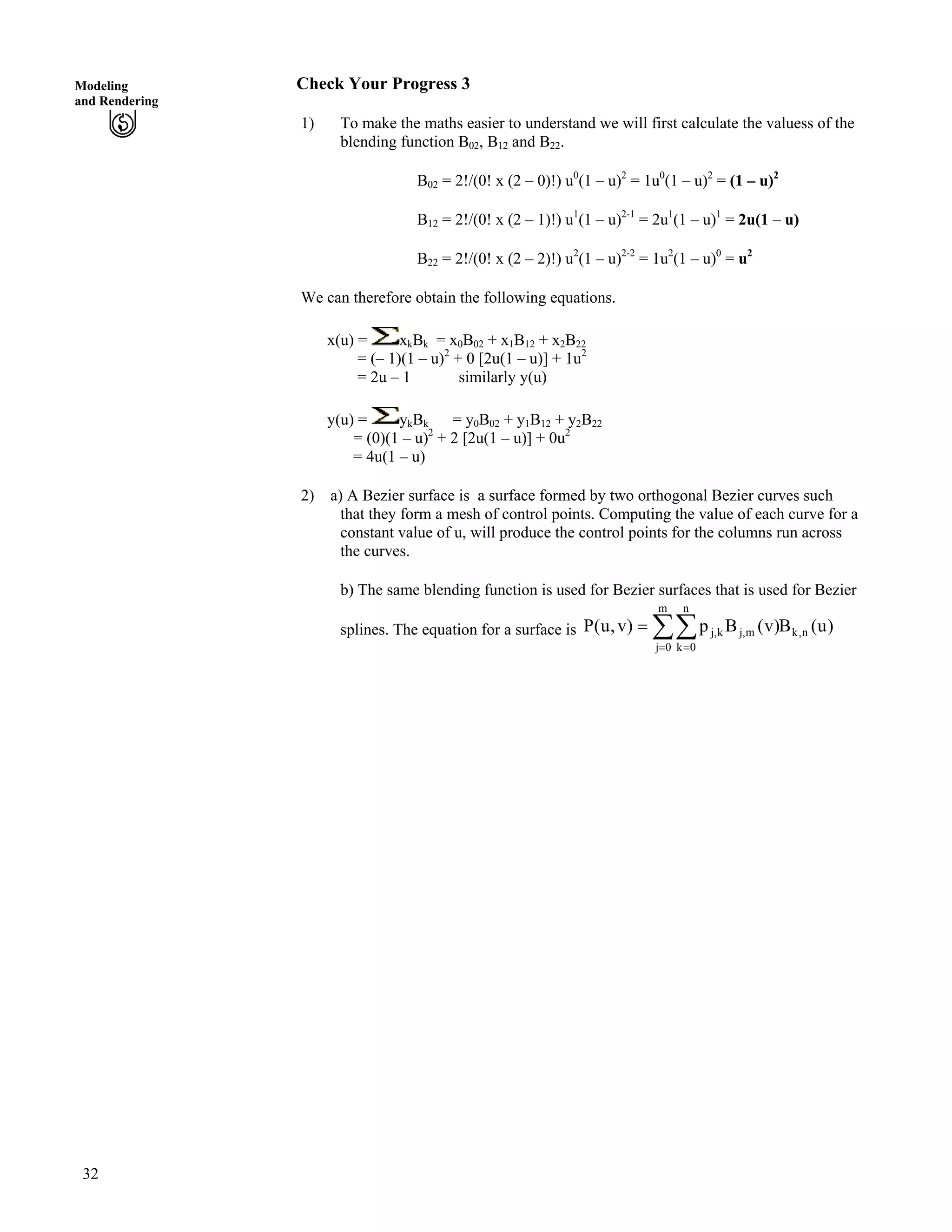 32
Modeling
and Rendering
Check Your Progress 3
1) To make the maths easier to understand we will first calculate the valuess of the
blending function B02, B12 and B22.
B02 = 2!/(0! x (2 – 0)!) u0
(1 – u)2
= 1u0
(1 – u)2
= (1 – u)2
B12 = 2!/(0! x (2 – 1)!) u1
(1 – u)2-1
= 2u1
(1 – u)1
= 2u(1 – u)
B22 = 2!/(0! x (2 – 2)!) u2
(1 – u)2-2
= 1u2
(1 – u)0
= u2
We can therefore obtain the following equations.
x(u) = xkBk = x0B02 + x1B12 + x2B22
= (– 1)(1 – u)2
+ 0 [2u(1 – u)] + 1u2
= 2u – 1 similarly y(u)
y(u) = ykBk = y0B02 + y1B12 + y2B22
= (0)(1 – u)2
+ 2 [2u(1 – u)] + 0u2
= 4u(1 – u)
2) a) A Bezier surface is a surface formed by two orthogonal Bezier curves such
that they form a mesh of control points. Computing the value of each curve for a
constant value of u, will produce the control points for the columns run across
the curves.
b) The same blending function is used for Bezier surfaces that is used for Bezier
splines. The equation for a surface is ÂÂ? ?
?
m
0j
n,k
n
0k
m,jk,j )u(B)v(Bp)v,u(P
 
