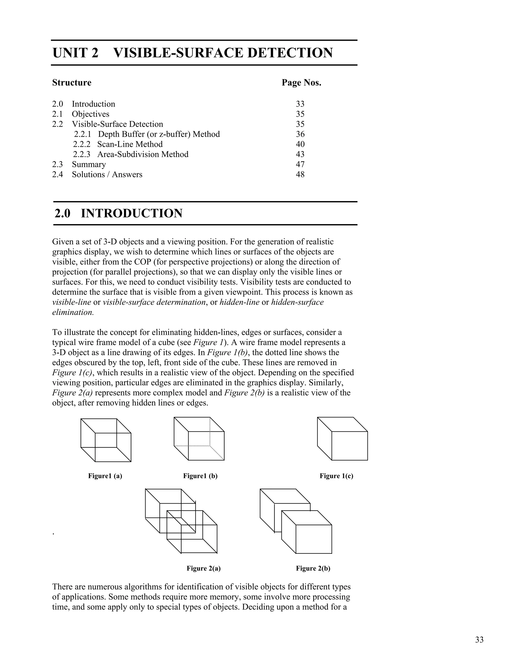 33
Visible-Surface
Detection
UNIT 2 VISIBLE-SURFACE DETECTION
Structure Page Nos.
2.0 Introduction 33
2.1 Objectives 35
2.2 Visible-Surface Detection 35
2.2.1 Depth Buffer (or z-buffer) Method 36
2.2.2 Scan-Line Method 40
2.2.3 Area-Subdivision Method 43
2.3 Summary 47
2.4 Solutions / Answers 48
2.0 INTRODUCTION
Given a set of 3-D objects and a viewing position. For the generation of realistic
graphics display, we wish to determine which lines or surfaces of the objects are
visible, either from the COP (for perspective projections) or along the direction of
projection (for parallel projections), so that we can display only the visible lines or
surfaces. For this, we need to conduct visibility tests. Visibility tests are conducted to
determine the surface that is visible from a given viewpoint. This process is known as
visible-line or visible-surface determination, or hidden-line or hidden-surface
elimination.
To illustrate the concept for eliminating hidden-lines, edges or surfaces, consider a
typical wire frame model of a cube (see Figure 1). A wire frame model represents a
3-D object as a line drawing of its edges. In Figure 1(b), the dotted line shows the
edges obscured by the top, left, front side of the cube. These lines are removed in
Figure 1(c), which results in a realistic view of the object. Depending on the specified
viewing position, particular edges are eliminated in the graphics display. Similarly,
Figure 2(a) represents more complex model and Figure 2(b) is a realistic view of the
object, after removing hidden lines or edges.
Figure1 (a) Figure1 (b) Figure 1(c)
.
Figure 2(a) Figure 2(b)
There are numerous algorithms for identification of visible objects for different types
of applications. Some methods require more memory, some involve more processing
time, and some apply only to special types of objects. Deciding upon a method for a
 
