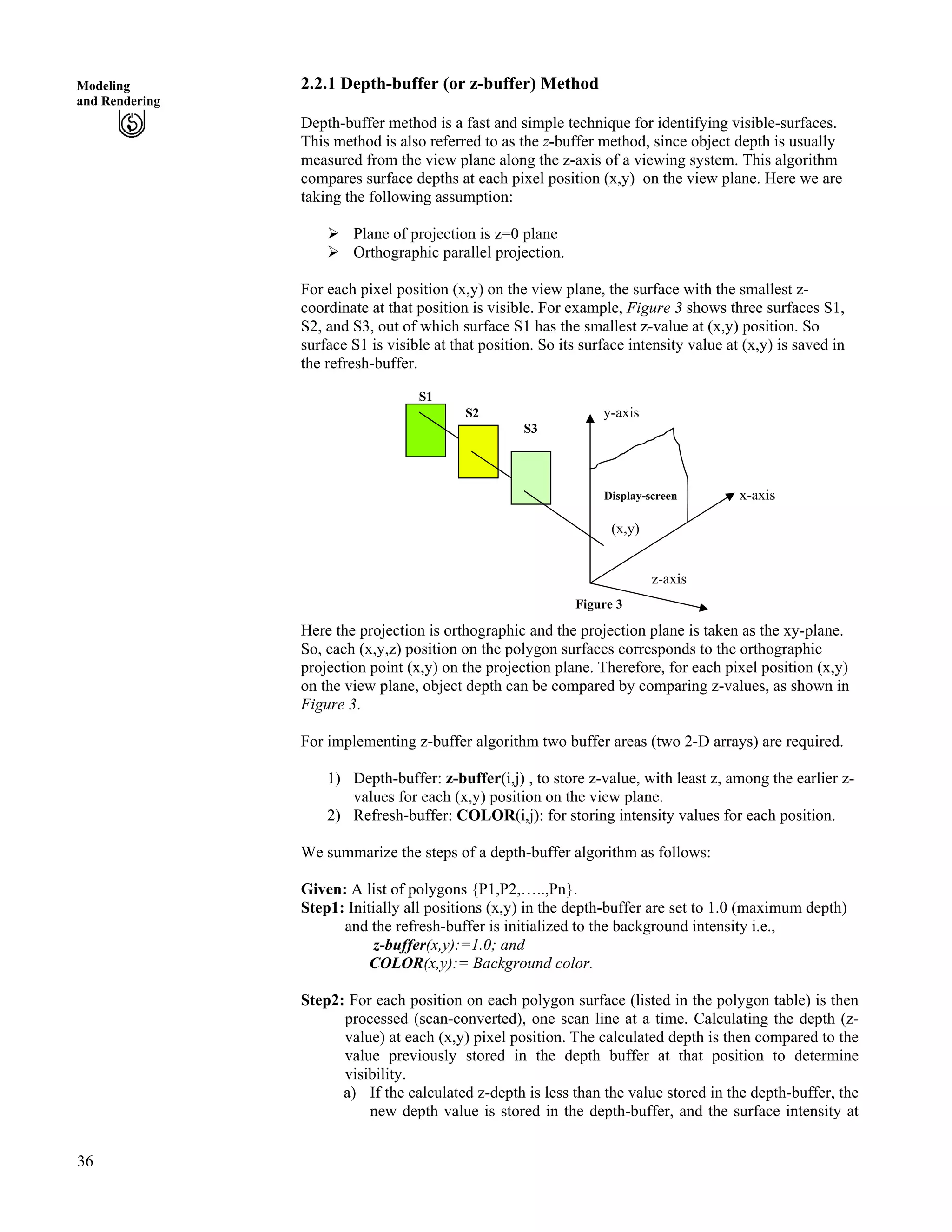 36
Modeling
and Rendering
2.2.1 Depth-buffer (or z-buffer) Method
Depth-buffer method is a fast and simple technique for identifying visible-surfaces.
This method is also referred to as the z-buffer method, since object depth is usually
measured from the view plane along the z-axis of a viewing system. This algorithm
compares surface depths at each pixel position (x,y) on the view plane. Here we are
taking the following assumption:
Ü Plane of projection is z=0 plane
Ü Orthographic parallel projection.
For each pixel position (x,y) on the view plane, the surface with the smallest z-
coordinate at that position is visible. For example, Figure 3 shows three surfaces S1,
S2, and S3, out of which surface S1 has the smallest z-value at (x,y) position. So
surface S1 is visible at that position. So its surface intensity value at (x,y) is saved in
the refresh-buffer.
S1
S2 y-axis
S3
Display-screen x-axis
(x,y)
z-axis
Figure 3
Here the projection is orthographic and the projection plane is taken as the xy-plane.
So, each (x,y,z) position on the polygon surfaces corresponds to the orthographic
projection point (x,y) on the projection plane. Therefore, for each pixel position (x,y)
on the view plane, object depth can be compared by comparing z-values, as shown in
Figure 3.
For implementing z-buffer algorithm two buffer areas (two 2-D arrays) are required.
1) Depth-buffer: z-buffer(i,j) , to store z-value, with least z, among the earlier z-
values for each (x,y) position on the view plane.
2) Refresh-buffer: COLOR(i,j): for storing intensity values for each position.
We summarize the steps of a depth-buffer algorithm as follows:
Given: A list of polygons {P1,P2,…..,Pn}.
Step1: Initially all positions (x,y) in the depth-buffer are set to 1.0 (maximum depth)
and the refresh-buffer is initialized to the background intensity i.e.,
z-buffer(x,y):=1.0; and
COLOR(x,y):= Background color.
Step2: For each position on each polygon surface (listed in the polygon table) is then
processed (scan-converted), one scan line at a time. Calculating the depth (z-
value) at each (x,y) pixel position. The calculated depth is then compared to the
value previously stored in the depth buffer at that position to determine
visibility.
a) If the calculated z-depth is less than the value stored in the depth-buffer, the
new depth value is stored in the depth-buffer, and the surface intensity at
 
