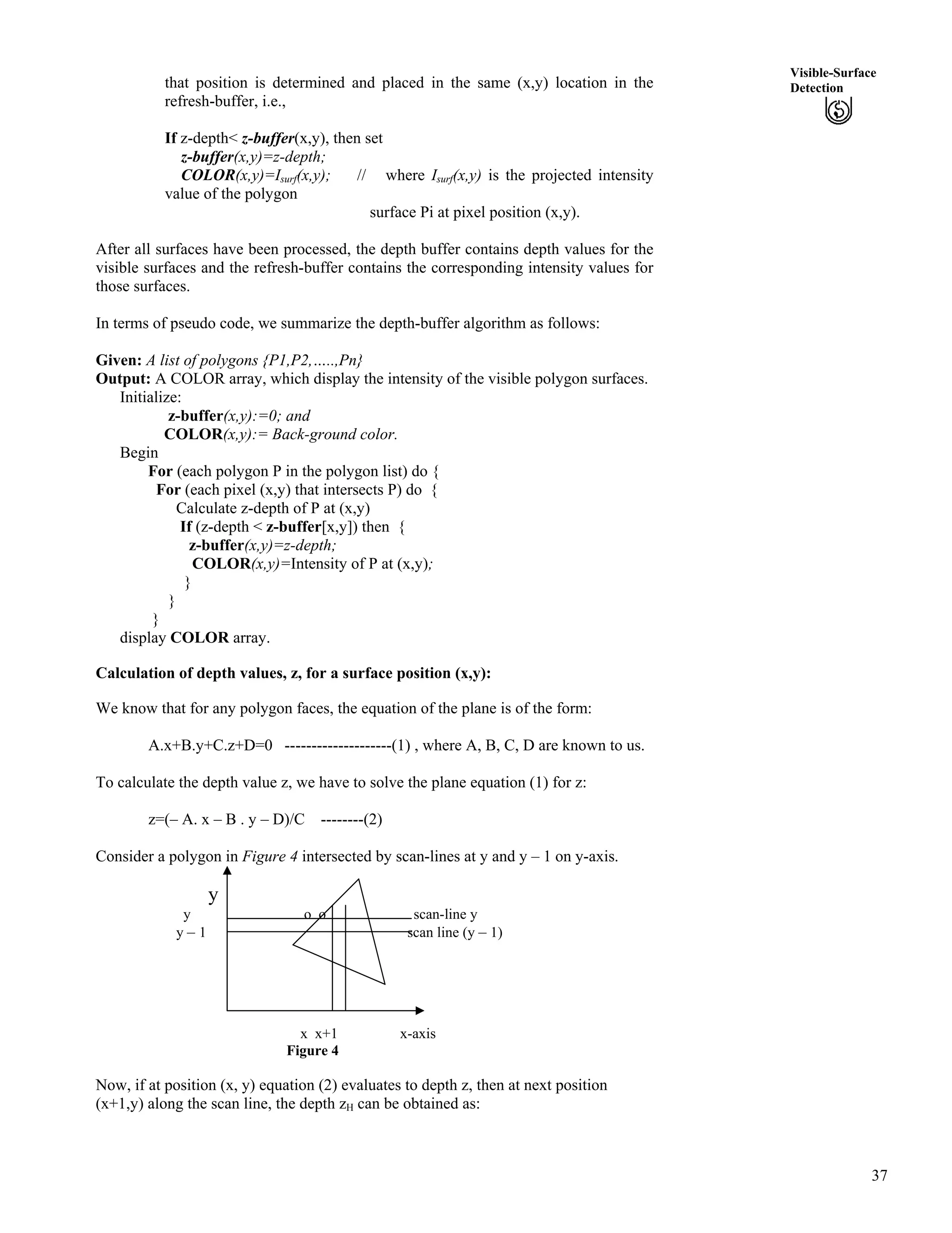 37
Visible-Surface
Detectionthat position is determined and placed in the same (x,y) location in the
refresh-buffer, i.e.,
If z-depth< z-buffer(x,y), then set
z-buffer(x,y)=z-depth;
COLOR(x,y)=Isurf(x,y); // where Isurf(x,y) is the projected intensity
value of the polygon
surface Pi at pixel position (x,y).
After all surfaces have been processed, the depth buffer contains depth values for the
visible surfaces and the refresh-buffer contains the corresponding intensity values for
those surfaces.
In terms of pseudo code, we summarize the depth-buffer algorithm as follows:
Given: A list of polygons {P1,P2,…..,Pn}
Output: A COLOR array, which display the intensity of the visible polygon surfaces.
Initialize:
z-buffer(x,y):=0; and
COLOR(x,y):= Back-ground color.
Begin
For (each polygon P in the polygon list) do {
For (each pixel (x,y) that intersects P) do {
Calculate z-depth of P at (x,y)
If (z-depth < z-buffer[x,y]) then {
z-buffer(x,y)=z-depth;
COLOR(x,y)=Intensity of P at (x,y);
}
}
}
display COLOR array.
Calculation of depth values, z, for a surface position (x,y):
We know that for any polygon faces, the equation of the plane is of the form:
A.x+B.y+C.z+D=0 --------------------(1) , where A, B, C, D are known to us.
To calculate the depth value z, we have to solve the plane equation (1) for z:
z=(– A. x – B . y – D)/C --------(2)
Consider a polygon in Figure 4 intersected by scan-lines at y and y – 1 on y-axis.
y
y o o scan-line y
y – 1 scan line (y – 1)
x x+1 x-axis
Figure 4
Now, if at position (x, y) equation (2) evaluates to depth z, then at next position
(x+1,y) along the scan line, the depth zH can be obtained as:
 