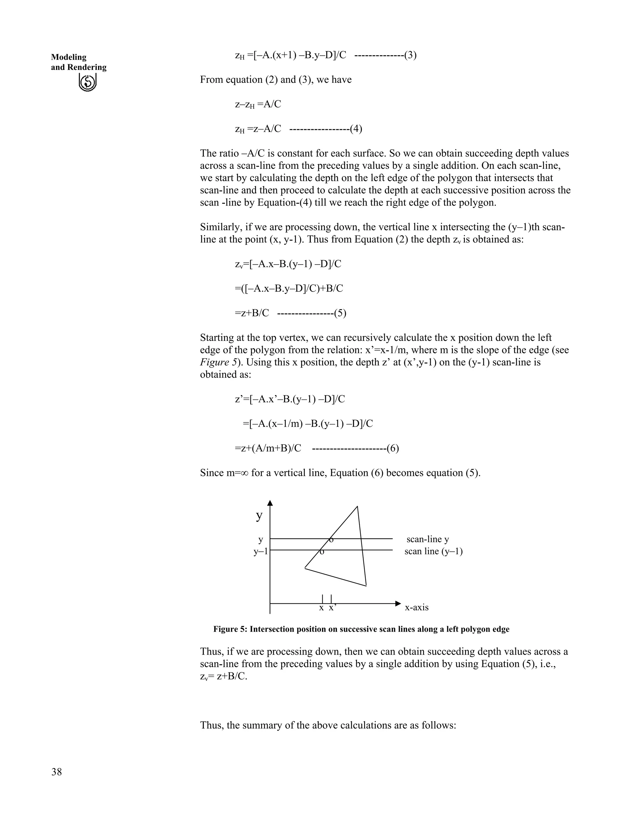 38
Modeling
and Rendering
zH =[–A.(x+1) –B.y–D]/C --------------(3)
From equation (2) and (3), we have
z–zH =A/C
zH =z–A/C -----------------(4)
The ratio –A/C is constant for each surface. So we can obtain succeeding depth values
across a scan-line from the preceding values by a single addition. On each scan-line,
we start by calculating the depth on the left edge of the polygon that intersects that
scan-line and then proceed to calculate the depth at each successive position across the
scan -line by Equation-(4) till we reach the right edge of the polygon.
Similarly, if we are processing down, the vertical line x intersecting the (y–1)th scan-
line at the point (x, y-1). Thus from Equation (2) the depth zv is obtained as:
zv=[–A.x–B.(y–1) –D]/C
=([–A.x–B.y–D]/C)+B/C
=z+B/C ----------------(5)
Starting at the top vertex, we can recursively calculate the x position down the left
edge of the polygon from the relation: x’=x-1/m, where m is the slope of the edge (see
Figure 5). Using this x position, the depth z’ at (x’,y-1) on the (y-1) scan-line is
obtained as:
z’=[–A.x’–B.(y–1) –D]/C
=[–A.(x–1/m) –B.(y–1) –D]/C
=z+(A/m+B)/C ---------------------(6)
Since m=ı for a vertical line, Equation (6) becomes equation (5).
y
y o scan-line y
y–1 o scan line (y–1)
x x’ x-axis
Figure 5: Intersection position on successive scan lines along a left polygon edge
Thus, if we are processing down, then we can obtain succeeding depth values across a
scan-line from the preceding values by a single addition by using Equation (5), i.e.,
zv= z+B/C.
Thus, the summary of the above calculations are as follows:
 