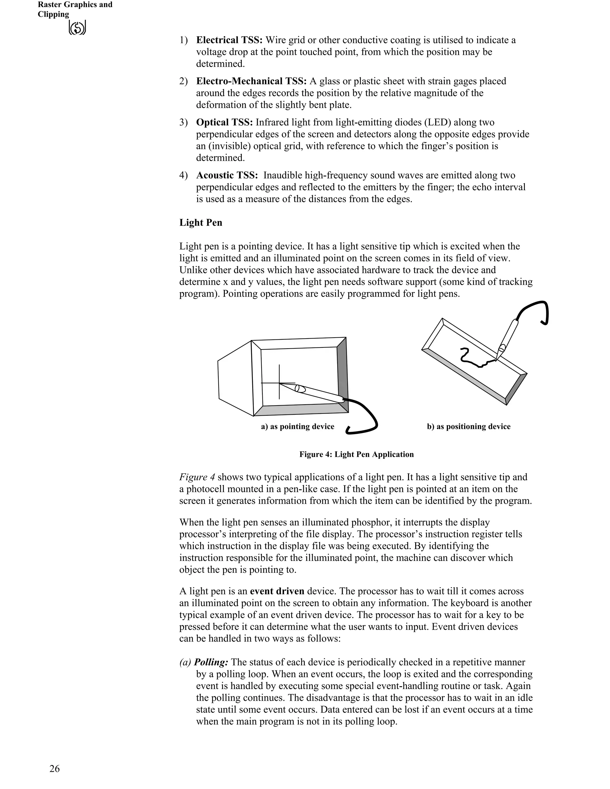 Raster Graphics and
Clipping
1) Electrical TSS: Wire grid or other conductive coating is utilised to indicate a
voltage drop at the point touched point, from which the position may be
determined.
2) Electro-Mechanical TSS: A glass or plastic sheet with strain gages placed
around the edges records the position by the relative magnitude of the
deformation of the slightly bent plate.
3) Optical TSS: Infrared light from light-emitting diodes (LED) along two
perpendicular edges of the screen and detectors along the opposite edges provide
an (invisible) optical grid, with reference to which the finger’s position is
determined.
4) Acoustic TSS: Inaudible high-frequency sound waves are emitted along two
perpendicular edges and reflected to the emitters by the finger; the echo interval
is used as a measure of the distances from the edges.
Light Pen
Light pen is a pointing device. It has a light sensitive tip which is excited when the
light is emitted and an illuminated point on the screen comes in its field of view.
Unlike other devices which have associated hardware to track the device and
determine x and y values, the light pen needs software support (some kind of tracking
program). Pointing operations are easily programmed for light pens.
a) as pointing device b) as positioning device
Figure 4: Light Pen Application
Figure 4 shows two typical applications of a light pen. It has a light sensitive tip and
a photocell mounted in a pen-like case. If the light pen is pointed at an item on the
screen it generates information from which the item can be identified by the program.
When the light pen senses an illuminated phosphor, it interrupts the display
processor’s interpreting of the file display. The processor’s instruction register tells
which instruction in the display file was being executed. By identifying the
instruction responsible for the illuminated point, the machine can discover which
object the pen is pointing to.
A light pen is an event driven device. The processor has to wait till it comes across
an illuminated point on the screen to obtain any information. The keyboard is another
typical example of an event driven device. The processor has to wait for a key to be
pressed before it can determine what the user wants to input. Event driven devices
can be handled in two ways as follows:
(a) Polling: The status of each device is periodically checked in a repetitive manner
by a polling loop. When an event occurs, the loop is exited and the corresponding
event is handled by executing some special event-handling routine or task. Again
the polling continues. The disadvantage is that the processor has to wait in an idle
state until some event occurs. Data entered can be lost if an event occurs at a time
when the main program is not in its polling loop.
26
 