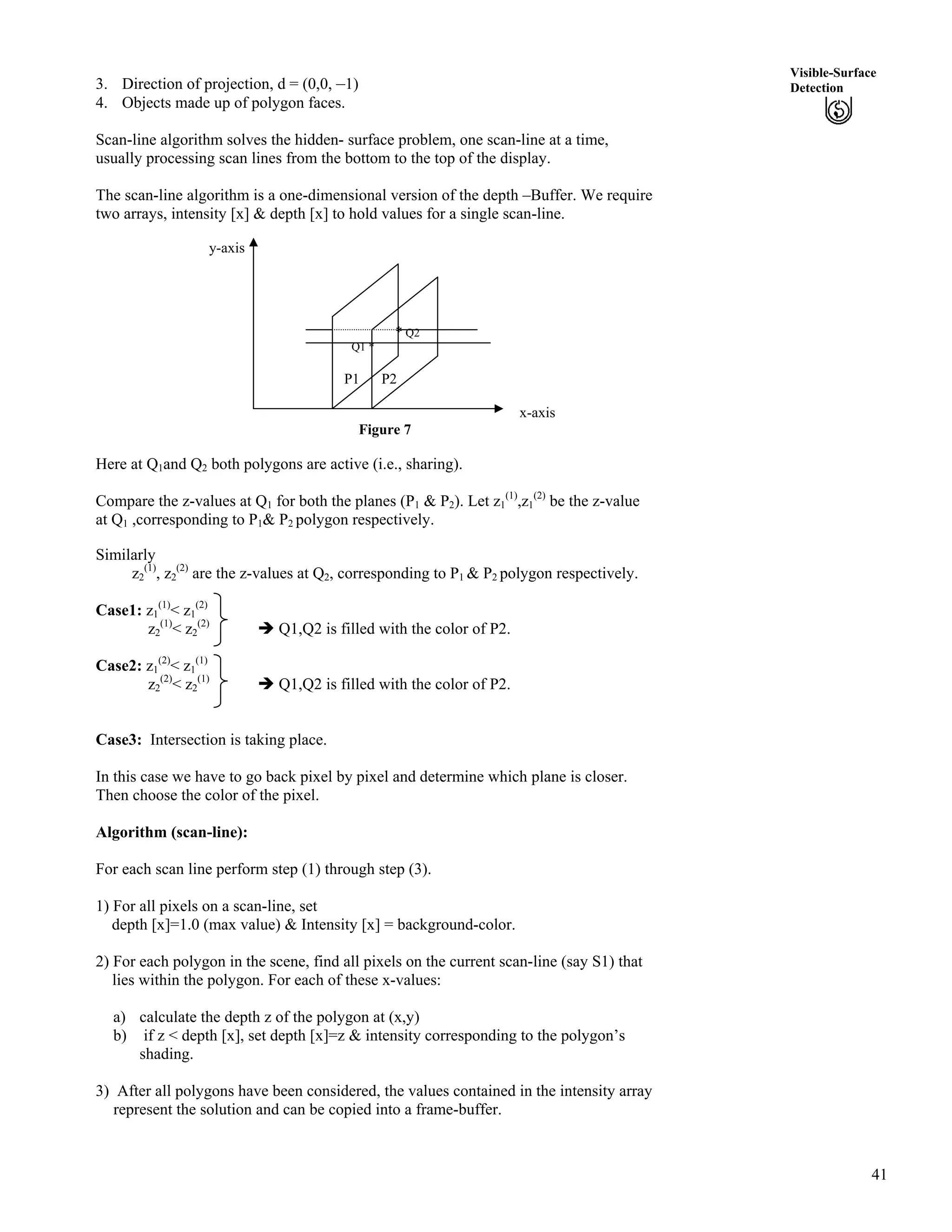 41
Visible-Surface
Detection3. Direction of projection, d = (0,0, –1)
4. Objects made up of polygon faces.
Scan-line algorithm solves the hidden- surface problem, one scan-line at a time,
usually processing scan lines from the bottom to the top of the display.
The scan-line algorithm is a one-dimensional version of the depth –Buffer. We require
two arrays, intensity [x] & depth [x] to hold values for a single scan-line.
y-axis
* Q2
Q1 *
P1 P2
x-axis
Figure 7
Here at Q1and Q2 both polygons are active (i.e., sharing).
Compare the z-values at Q1 for both the planes (P1 & P2). Let z1
(1)
,z1
(2)
be the z-value
at Q1 ,corresponding to P1& P2 polygon respectively.
Similarly
z2
(1)
, z2
(2)
are the z-values at Q2, corresponding to P1 & P2 polygon respectively.
Case1: z1
(1)
< z1
(2)
z2
(1)
< z2
(2)
î Q1,Q2 is filled with the color of P2.
Case2: z1
(2)
< z1
(1)
z2
(2)
< z2
(1)
î Q1,Q2 is filled with the color of P2.
Case3: Intersection is taking place.
In this case we have to go back pixel by pixel and determine which plane is closer.
Then choose the color of the pixel.
Algorithm (scan-line):
For each scan line perform step (1) through step (3).
1) For all pixels on a scan-line, set
depth [x]=1.0 (max value) & Intensity [x] = background-color.
2) For each polygon in the scene, find all pixels on the current scan-line (say S1) that
lies within the polygon. For each of these x-values:
a) calculate the depth z of the polygon at (x,y)
b) if z < depth [x], set depth [x]=z & intensity corresponding to the polygon’s
shading.
3) After all polygons have been considered, the values contained in the intensity array
represent the solution and can be copied into a frame-buffer.
 