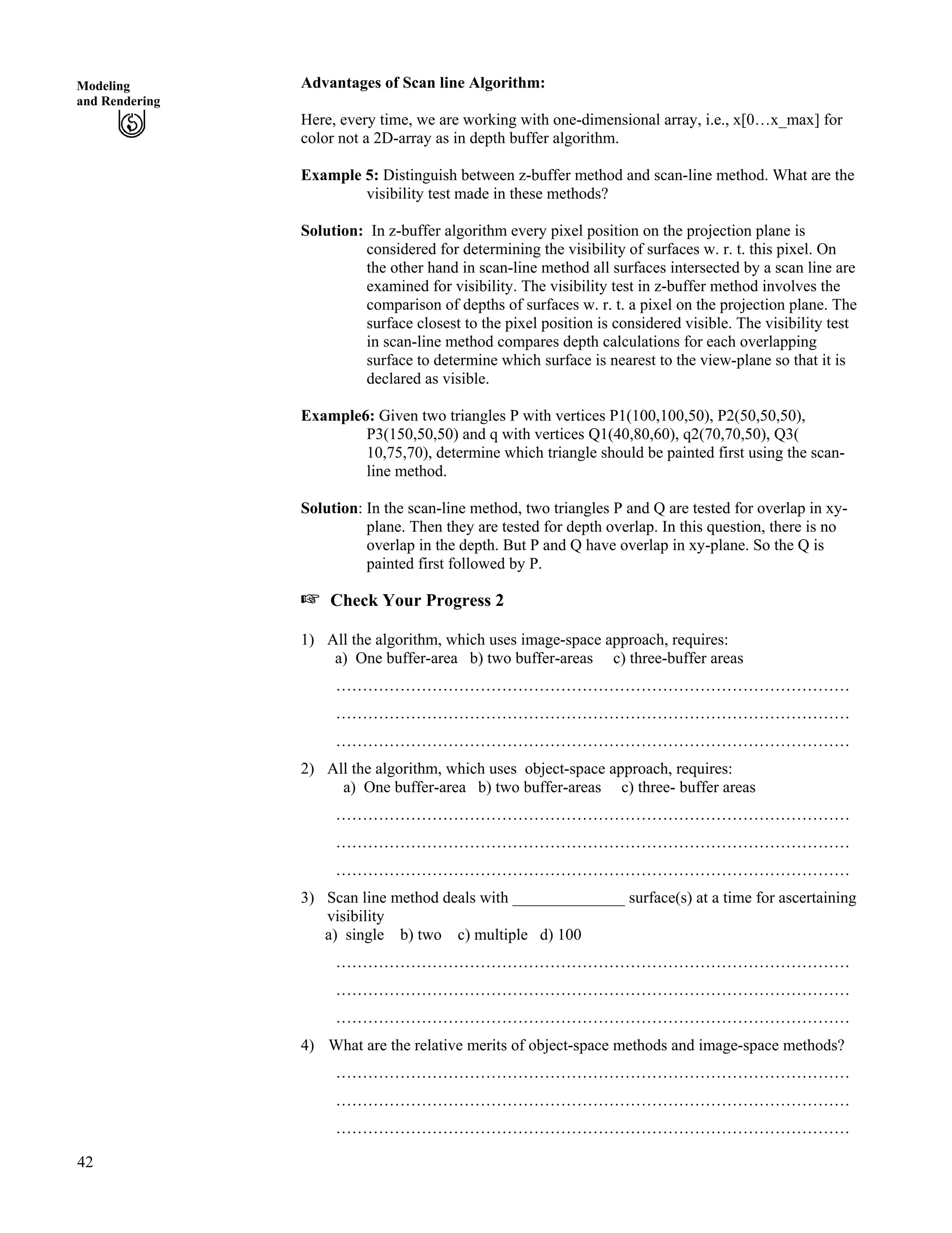 42
Modeling
and Rendering
Advantages of Scan line Algorithm:
Here, every time, we are working with one-dimensional array, i.e., x[0…x_max] for
color not a 2D-array as in depth buffer algorithm.
Example 5: Distinguish between z-buffer method and scan-line method. What are the
visibility test made in these methods?
Solution: In z-buffer algorithm every pixel position on the projection plane is
considered for determining the visibility of surfaces w. r. t. this pixel. On
the other hand in scan-line method all surfaces intersected by a scan line are
examined for visibility. The visibility test in z-buffer method involves the
comparison of depths of surfaces w. r. t. a pixel on the projection plane. The
surface closest to the pixel position is considered visible. The visibility test
in scan-line method compares depth calculations for each overlapping
surface to determine which surface is nearest to the view-plane so that it is
declared as visible.
Example6: Given two triangles P with vertices P1(100,100,50), P2(50,50,50),
P3(150,50,50) and q with vertices Q1(40,80,60), q2(70,70,50), Q3(
10,75,70), determine which triangle should be painted first using the scan-
line method.
Solution: In the scan-line method, two triangles P and Q are tested for overlap in xy-
plane. Then they are tested for depth overlap. In this question, there is no
overlap in the depth. But P and Q have overlap in xy-plane. So the Q is
painted first followed by P.
- Check Your Progress 2
1) All the algorithm, which uses image-space approach, requires:
a) One buffer-area b) two buffer-areas c) three-buffer areas
……………………………………………………………………………………
……………………………………………………………………………………
……………………………………………………………………………………
2) All the algorithm, which uses object-space approach, requires:
a) One buffer-area b) two buffer-areas c) three- buffer areas
……………………………………………………………………………………
……………………………………………………………………………………
……………………………………………………………………………………
3) Scan line method deals with ______________ surface(s) at a time for ascertaining
visibility
a) single b) two c) multiple d) 100
……………………………………………………………………………………
……………………………………………………………………………………
……………………………………………………………………………………
4) What are the relative merits of object-space methods and image-space methods?
……………………………………………………………………………………
……………………………………………………………………………………
……………………………………………………………………………………
 