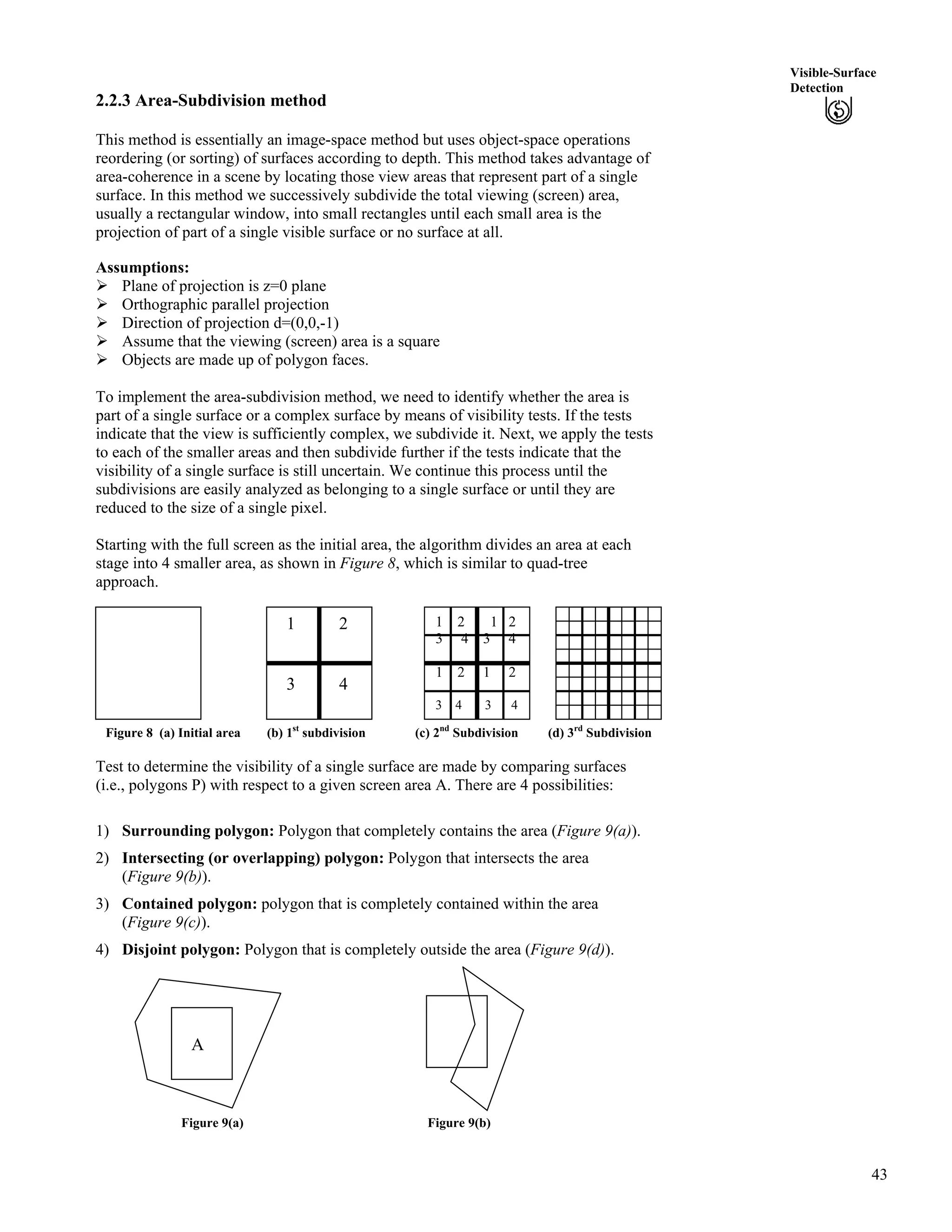 43
Visible-Surface
Detection
2.2.3 Area-Subdivision method
This method is essentially an image-space method but uses object-space operations
reordering (or sorting) of surfaces according to depth. This method takes advantage of
area-coherence in a scene by locating those view areas that represent part of a single
surface. In this method we successively subdivide the total viewing (screen) area,
usually a rectangular window, into small rectangles until each small area is the
projection of part of a single visible surface or no surface at all.
Assumptions:
Ü Plane of projection is z=0 plane
Ü Orthographic parallel projection
Ü Direction of projection d=(0,0,-1)
Ü Assume that the viewing (screen) area is a square
Ü Objects are made up of polygon faces.
To implement the area-subdivision method, we need to identify whether the area is
part of a single surface or a complex surface by means of visibility tests. If the tests
indicate that the view is sufficiently complex, we subdivide it. Next, we apply the tests
to each of the smaller areas and then subdivide further if the tests indicate that the
visibility of a single surface is still uncertain. We continue this process until the
subdivisions are easily analyzed as belonging to a single surface or until they are
reduced to the size of a single pixel.
Starting with the full screen as the initial area, the algorithm divides an area at each
stage into 4 smaller area, as shown in Figure 8, which is similar to quad-tree
approach.
Initial Area
A
Figure 8 (a) Initial area (b) 1st
subdivision (c) 2nd
Subdivision (d) 3rd
Subdivision
1 2 1 2
3 4 3 4
1 2 1 2
3 4 3 4
1 2
3 4
Test to determine the visibility of a single surface are made by comparing surfaces
(i.e., polygons P) with respect to a given screen area A. There are 4 possibilities:
1) Surrounding polygon: Polygon that completely contains the area (Figure 9(a)).
2) Intersecting (or overlapping) polygon: Polygon that intersects the area
(Figure 9(b)).
3) Contained polygon: polygon that is completely contained within the area
(Figure 9(c)).
4) Disjoint polygon: Polygon that is completely outside the area (Figure 9(d)).
A
Figure 9(a) Figure 9(b)
 