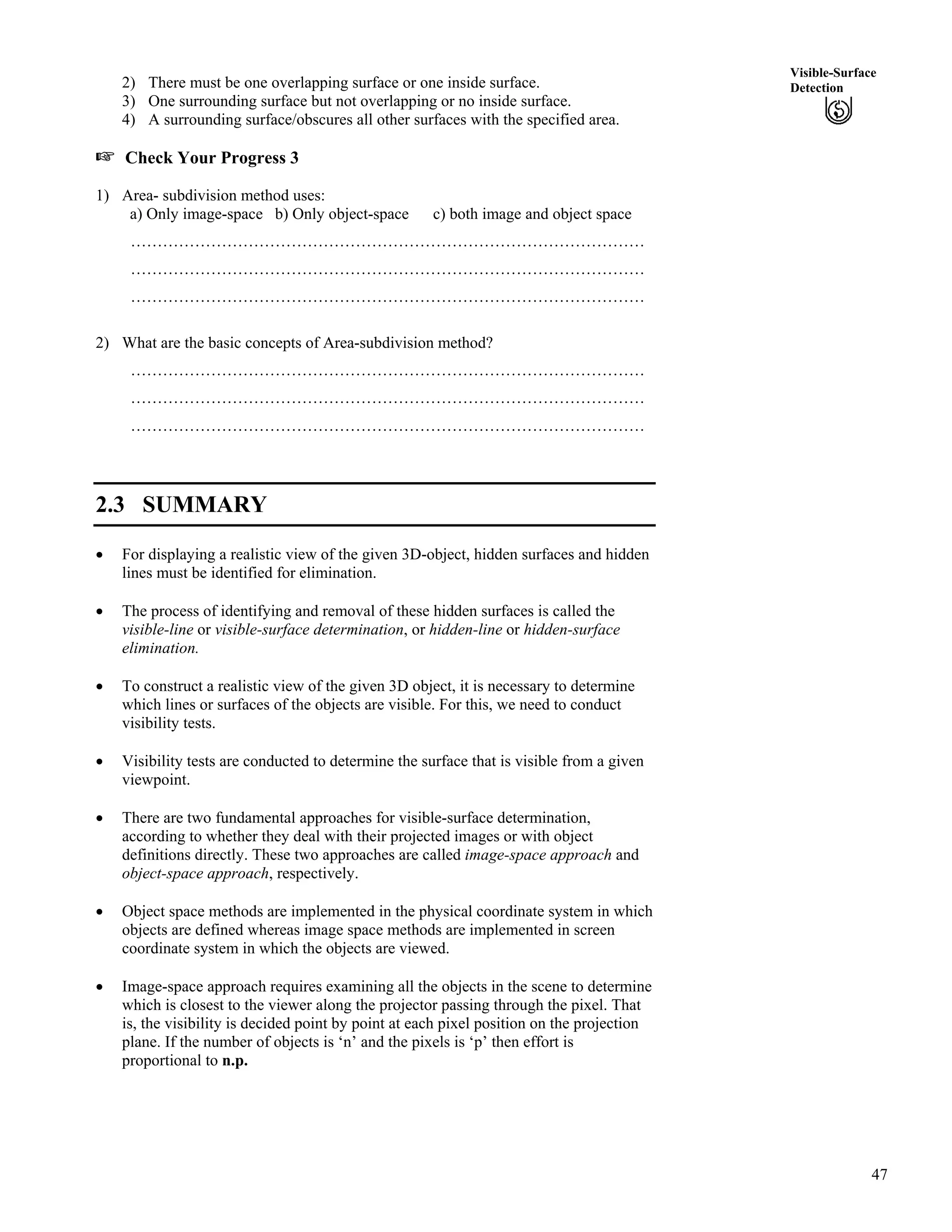 47
Visible-Surface
Detection2) There must be one overlapping surface or one inside surface.
3) One surrounding surface but not overlapping or no inside surface.
4) A surrounding surface/obscures all other surfaces with the specified area.
- Check Your Progress 3
1) Area- subdivision method uses:
a) Only image-space b) Only object-space c) both image and object space
……………………………………………………………………………………
……………………………………………………………………………………
……………………………………………………………………………………
2) What are the basic concepts of Area-subdivision method?
……………………………………………………………………………………
……………………………………………………………………………………
……………………………………………………………………………………
2.3 SUMMARY
‚ For displaying a realistic view of the given 3D-object, hidden surfaces and hidden
lines must be identified for elimination.
‚ The process of identifying and removal of these hidden surfaces is called the
visible-line or visible-surface determination, or hidden-line or hidden-surface
elimination.
‚ To construct a realistic view of the given 3D object, it is necessary to determine
which lines or surfaces of the objects are visible. For this, we need to conduct
visibility tests.
‚ Visibility tests are conducted to determine the surface that is visible from a given
viewpoint.
‚ There are two fundamental approaches for visible-surface determination,
according to whether they deal with their projected images or with object
definitions directly. These two approaches are called image-space approach and
object-space approach, respectively.
‚ Object space methods are implemented in the physical coordinate system in which
objects are defined whereas image space methods are implemented in screen
coordinate system in which the objects are viewed.
‚ Image-space approach requires examining all the objects in the scene to determine
which is closest to the viewer along the projector passing through the pixel. That
is, the visibility is decided point by point at each pixel position on the projection
plane. If the number of objects is ‘n’ and the pixels is ‘p’ then effort is
proportional to n.p.
 