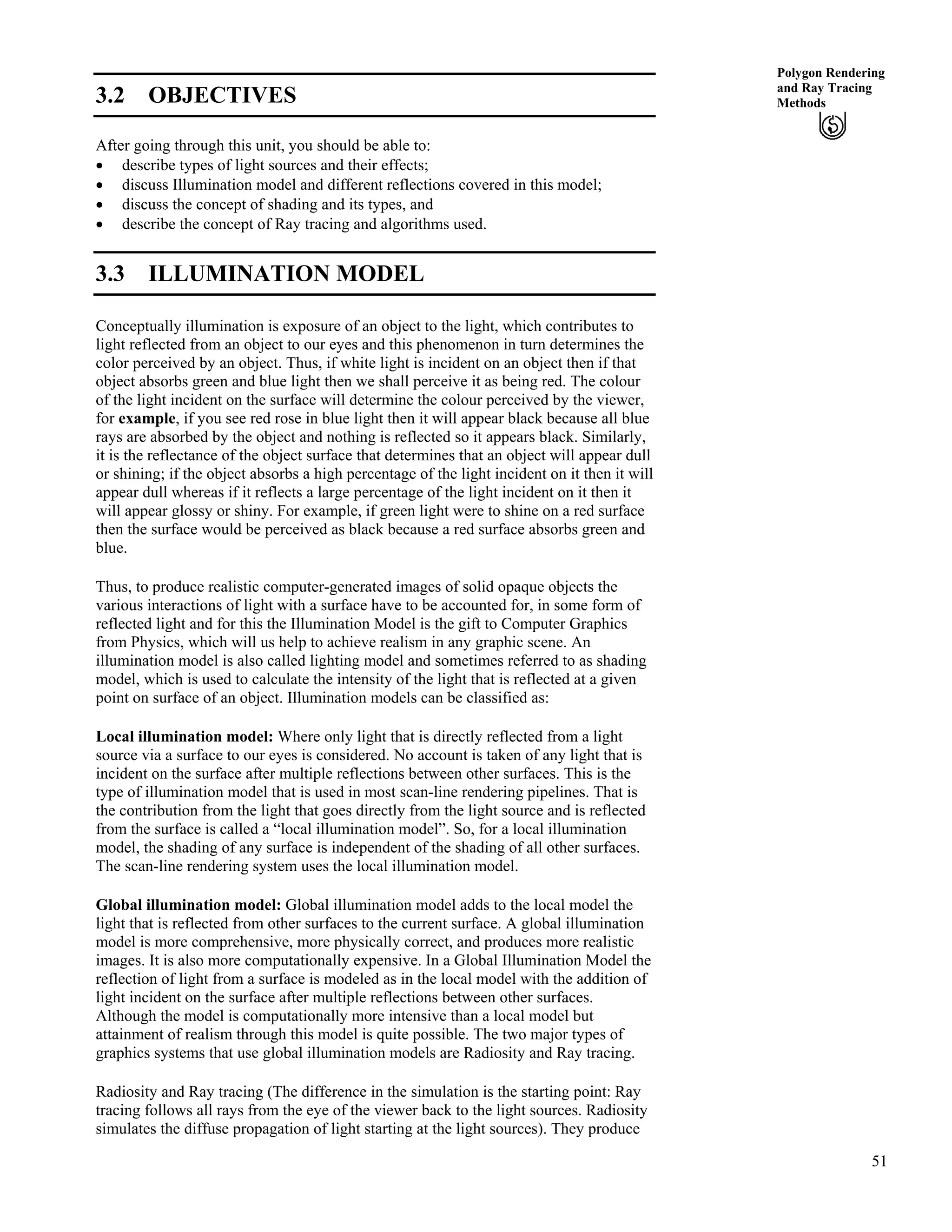 51
Polygon Rendering
and Ray Tracing
Methods3.2 OBJECTIVES
After going through this unit, you should be able to:
‚ describe types of light sources and their effects;
‚ discuss Illumination model and different reflections covered in this model;
‚ discuss the concept of shading and its types, and
‚ describe the concept of Ray tracing and algorithms used.
3.3 ILLUMINATION MODEL
Conceptually illumination is exposure of an object to the light, which contributes to
light reflected from an object to our eyes and this phenomenon in turn determines the
color perceived by an object. Thus, if white light is incident on an object then if that
object absorbs green and blue light then we shall perceive it as being red. The colour
of the light incident on the surface will determine the colour perceived by the viewer,
for example, if you see red rose in blue light then it will appear black because all blue
rays are absorbed by the object and nothing is reflected so it appears black. Similarly,
it is the reflectance of the object surface that determines that an object will appear dull
or shining; if the object absorbs a high percentage of the light incident on it then it will
appear dull whereas if it reflects a large percentage of the light incident on it then it
will appear glossy or shiny. For example, if green light were to shine on a red surface
then the surface would be perceived as black because a red surface absorbs green and
blue.
Thus, to produce realistic computer-generated images of solid opaque objects the
various interactions of light with a surface have to be accounted for, in some form of
reflected light and for this the Illumination Model is the gift to Computer Graphics
from Physics, which will us help to achieve realism in any graphic scene. An
illumination model is also called lighting model and sometimes referred to as shading
model, which is used to calculate the intensity of the light that is reflected at a given
point on surface of an object. Illumination models can be classified as:
Local illumination model: Where only light that is directly reflected from a light
source via a surface to our eyes is considered. No account is taken of any light that is
incident on the surface after multiple reflections between other surfaces. This is the
type of illumination model that is used in most scan-line rendering pipelines. That is
the contribution from the light that goes directly from the light source and is reflected
from the surface is called a “local illumination model”. So, for a local illumination
model, the shading of any surface is independent of the shading of all other surfaces.
The scan-line rendering system uses the local illumination model.
Global illumination model: Global illumination model adds to the local model the
light that is reflected from other surfaces to the current surface. A global illumination
model is more comprehensive, more physically correct, and produces more realistic
images. It is also more computationally expensive. In a Global Illumination Model the
reflection of light from a surface is modeled as in the local model with the addition of
light incident on the surface after multiple reflections between other surfaces.
Although the model is computationally more intensive than a local model but
attainment of realism through this model is quite possible. The two major types of
graphics systems that use global illumination models are Radiosity and Ray tracing.
Radiosity and Ray tracing (The difference in the simulation is the starting point: Ray
tracing follows all rays from the eye of the viewer back to the light sources. Radiosity
simulates the diffuse propagation of light starting at the light sources). They produce
 