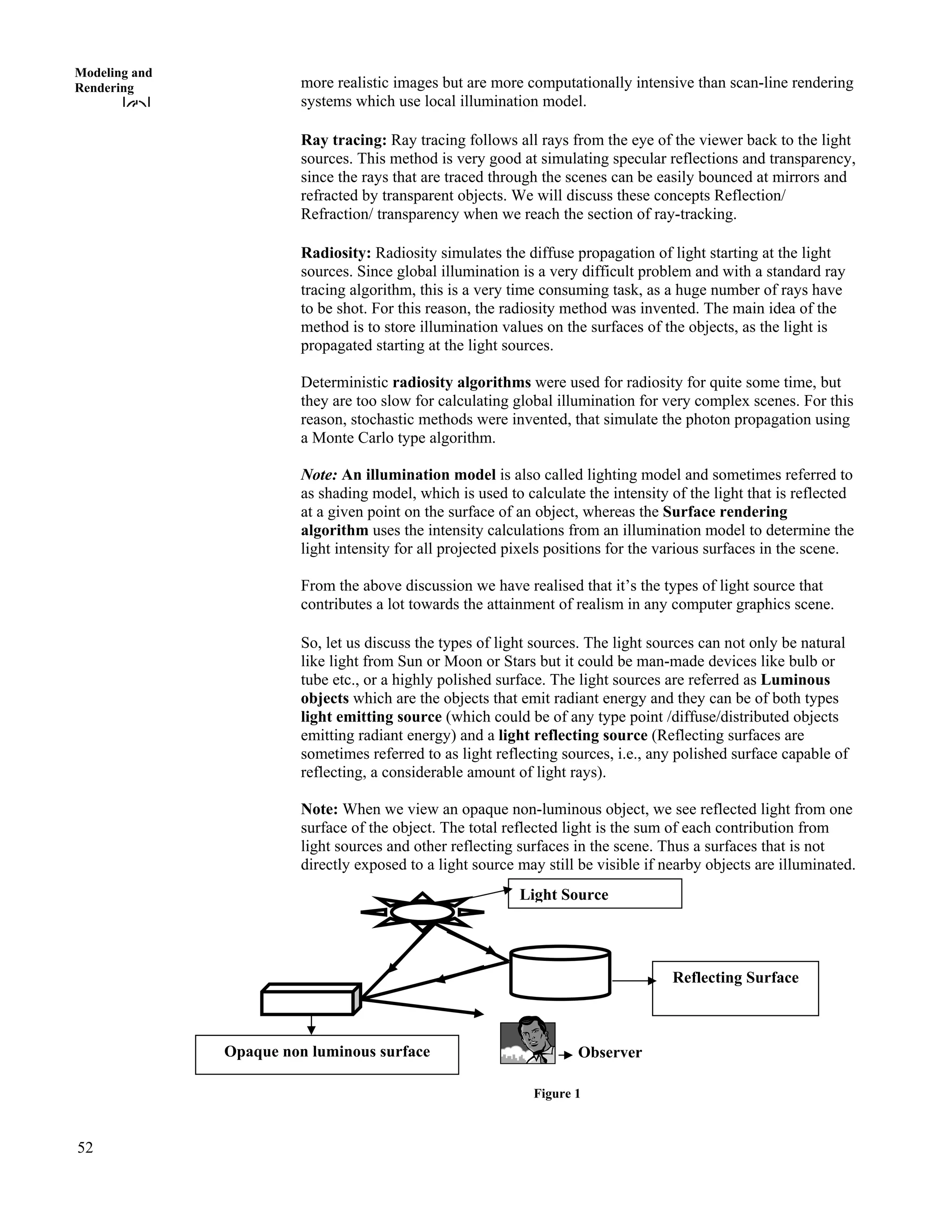 52
Modeling and
Rendering more realistic images but are more computationally intensive than scan-line rendering
systems which use local illumination model.
Ray tracing: Ray tracing follows all rays from the eye of the viewer back to the light
sources. This method is very good at simulating specular reflections and transparency,
since the rays that are traced through the scenes can be easily bounced at mirrors and
refracted by transparent objects. We will discuss these concepts Reflection/
Refraction/ transparency when we reach the section of ray-tracking.
Radiosity: Radiosity simulates the diffuse propagation of light starting at the light
sources. Since global illumination is a very difficult problem and with a standard ray
tracing algorithm, this is a very time consuming task, as a huge number of rays have
to be shot. For this reason, the radiosity method was invented. The main idea of the
method is to store illumination values on the surfaces of the objects, as the light is
propagated starting at the light sources.
Deterministic radiosity algorithms were used for radiosity for quite some time, but
they are too slow for calculating global illumination for very complex scenes. For this
reason, stochastic methods were invented, that simulate the photon propagation using
a Monte Carlo type algorithm.
Note: An illumination model is also called lighting model and sometimes referred to
as shading model, which is used to calculate the intensity of the light that is reflected
at a given point on the surface of an object, whereas the Surface rendering
algorithm uses the intensity calculations from an illumination model to determine the
light intensity for all projected pixels positions for the various surfaces in the scene.
From the above discussion we have realised that it’s the types of light source that
contributes a lot towards the attainment of realism in any computer graphics scene.
So, let us discuss the types of light sources. The light sources can not only be natural
like light from Sun or Moon or Stars but it could be man-made devices like bulb or
tube etc., or a highly polished surface. The light sources are referred as Luminous
objects which are the objects that emit radiant energy and they can be of both types
light emitting source (which could be of any type point /diffuse/distributed objects
emitting radiant energy) and a light reflecting source (Reflecting surfaces are
sometimes referred to as light reflecting sources, i.e., any polished surface capable of
reflecting, a considerable amount of light rays).
Note: When we view an opaque non-luminous object, we see reflected light from one
surface of the object. The total reflected light is the sum of each contribution from
light sources and other reflecting surfaces in the scene. Thus a surfaces that is not
directly exposed to a light source may still be visible if nearby objects are illuminated.
Reflecting Surface
Observer
Light Source
Opaque non luminous surface
Figure 1
 