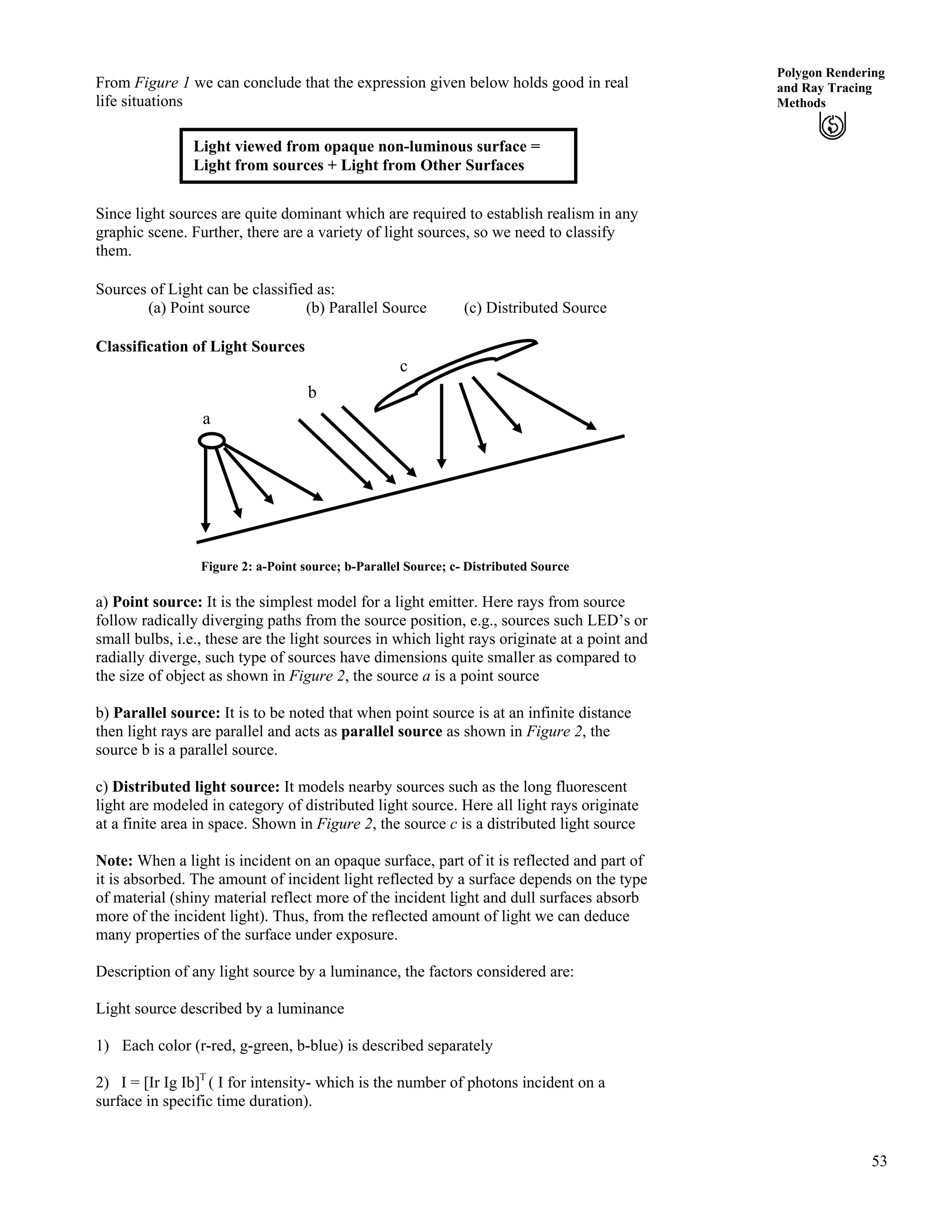 53
Polygon Rendering
and Ray Tracing
Methods
From Figure 1 we can conclude that the expression given below holds good in real
life situations
Light viewed from opaque non-luminous surface =
Light from sources + Light from Other Surfaces
Since light sources are quite dominant which are required to establish realism in any
graphic scene. Further, there are a variety of light sources, so we need to classify
them.
Sources of Light can be classified as:
(a) Point source (b) Parallel Source (c) Distributed Source
Classification of Light Sources
c
b
a
Figure 2: a-Point source; b-Parallel Source; c- Distributed Source
a) Point source: It is the simplest model for a light emitter. Here rays from source
follow radically diverging paths from the source position, e.g., sources such LED’s or
small bulbs, i.e., these are the light sources in which light rays originate at a point and
radially diverge, such type of sources have dimensions quite smaller as compared to
the size of object as shown in Figure 2, the source a is a point source
b) Parallel source: It is to be noted that when point source is at an infinite distance
then light rays are parallel and acts as parallel source as shown in Figure 2, the
source b is a parallel source.
c) Distributed light source: It models nearby sources such as the long fluorescent
light are modeled in category of distributed light source. Here all light rays originate
at a finite area in space. Shown in Figure 2, the source c is a distributed light source
Note: When a light is incident on an opaque surface, part of it is reflected and part of
it is absorbed. The amount of incident light reflected by a surface depends on the type
of material (shiny material reflect more of the incident light and dull surfaces absorb
more of the incident light). Thus, from the reflected amount of light we can deduce
many properties of the surface under exposure.
Description of any light source by a luminance, the factors considered are:
Light source described by a luminance
1) Each color (r-red, g-green, b-blue) is described separately
2) I = [Ir Ig Ib]T
( I for intensity- which is the number of photons incident on a
surface in specific time duration).
 