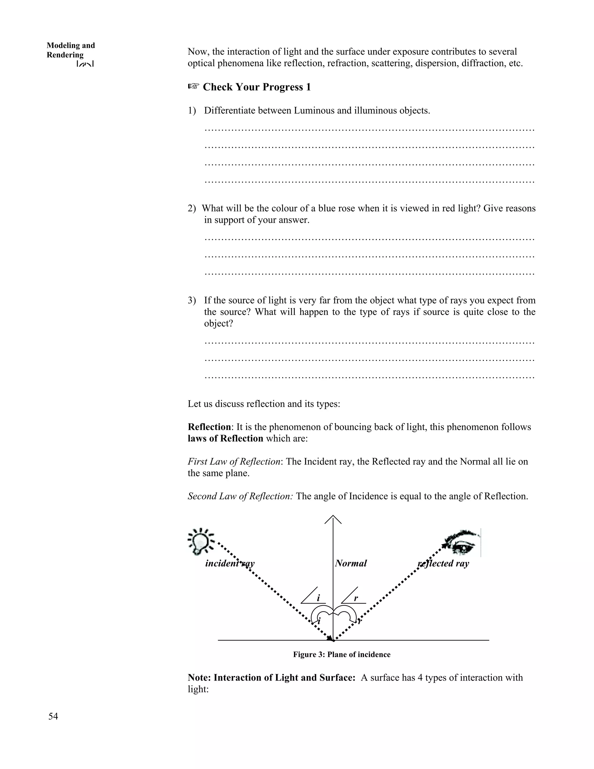 54
Modeling and
Rendering Now, the interaction of light and the surface under exposure contributes to several
optical phenomena like reflection, refraction, scattering, dispersion, diffraction, etc.
- Check Your Progress 1
1) Differentiate between Luminous and illuminous objects.
………………………………………………………………………………………
………………………………………………………………………………………
………………………………………………………………………………………
………………………………………………………………………………………
2) What will be the colour of a blue rose when it is viewed in red light? Give reasons
in support of your answer.
………………………………………………………………………………………
………………………………………………………………………………………
………………………………………………………………………………………
3) If the source of light is very far from the object what type of rays you expect from
the source? What will happen to the type of rays if source is quite close to the
object?
………………………………………………………………………………………
………………………………………………………………………………………
………………………………………………………………………………………
Let us discuss reflection and its types:
Reflection: It is the phenomenon of bouncing back of light, this phenomenon follows
laws of Reflection which are:
First Law of Reflection: The Incident ray, the Reflected ray and the Normal all lie on
the same plane.
Second Law of Reflection: The angle of Incidence is equal to the angle of Reflection.
incident ray Normal reflected ray
i r
i r
Figure 3: Plane of incidence
Note: Interaction of Light and Surface: A surface has 4 types of interaction with
light:
 