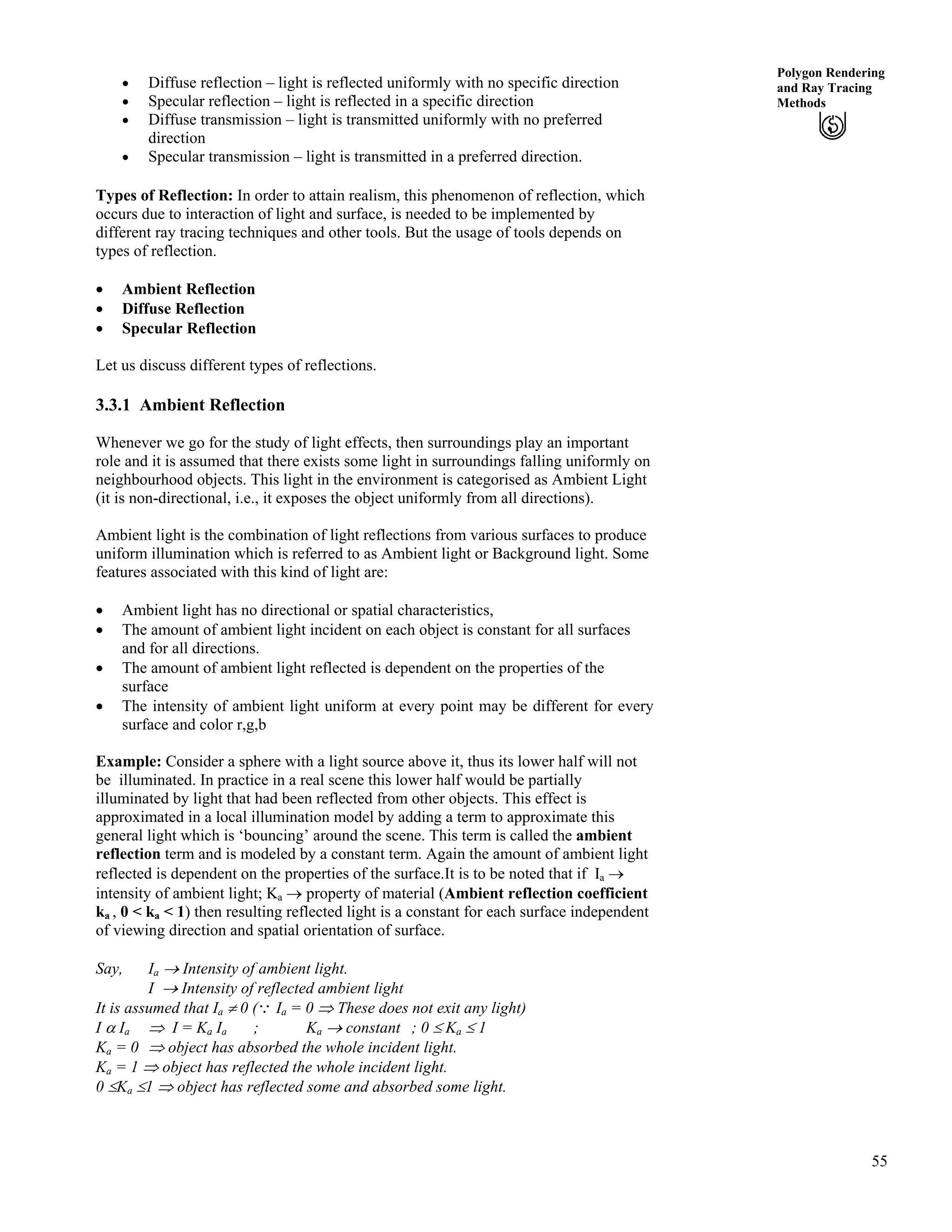 55
Polygon Rendering
and Ray Tracing
Methods
‚ Diffuse reflection – light is reflected uniformly with no specific direction
‚ Specular reflection – light is reflected in a specific direction
‚ Diffuse transmission – light is transmitted uniformly with no preferred
direction
‚ Specular transmission – light is transmitted in a preferred direction.
Types of Reflection: In order to attain realism, this phenomenon of reflection, which
occurs due to interaction of light and surface, is needed to be implemented by
different ray tracing techniques and other tools. But the usage of tools depends on
types of reflection.
‚ Ambient Reflection
‚ Diffuse Reflection
‚ Specular Reflection
Let us discuss different types of reflections.
3.3.1 Ambient Reflection
Whenever we go for the study of light effects, then surroundings play an important
role and it is assumed that there exists some light in surroundings falling uniformly on
neighbourhood objects. This light in the environment is categorised as Ambient Light
(it is non-directional, i.e., it exposes the object uniformly from all directions).
Ambient light is the combination of light reflections from various surfaces to produce
uniform illumination which is referred to as Ambient light or Background light. Some
features associated with this kind of light are:
‚ Ambient light has no directional or spatial characteristics,
‚ The amount of ambient light incident on each object is constant for all surfaces
and for all directions.
‚ The amount of ambient light reflected is dependent on the properties of the
surface
‚ The intensity of ambient light uniform at every point may be different for every
surface and color r,g,b
Example: Consider a sphere with a light source above it, thus its lower half will not
be illuminated. In practice in a real scene this lower half would be partially
illuminated by light that had been reflected from other objects. This effect is
approximated in a local illumination model by adding a term to approximate this
general light which is ‘bouncing’ around the scene. This term is called the ambient
reflection term and is modeled by a constant term. Again the amount of ambient light
reflected is dependent on the properties of the surface.It is to be noted that if Ia ›
intensity of ambient light; Ka › property of material (Ambient reflection coefficient
ka , 0 < ka < 1) then resulting reflected light is a constant for each surface independent
of viewing direction and spatial orientation of surface.
Say, Ia › Intensity of ambient light.
I › Intensity of reflected ambient light
It is assumed that Ia 0 (9 Ia = 0 µ These does not exit any light)
I c Ia µ I = Ka Ia ; Ka › constant ; 0 Ka 1
Ka = 0 µ object has absorbed the whole incident light.
Ka = 1 µ object has reflected the whole incident light.
0 Ka 1 µ object has reflected some and absorbed some light.
 