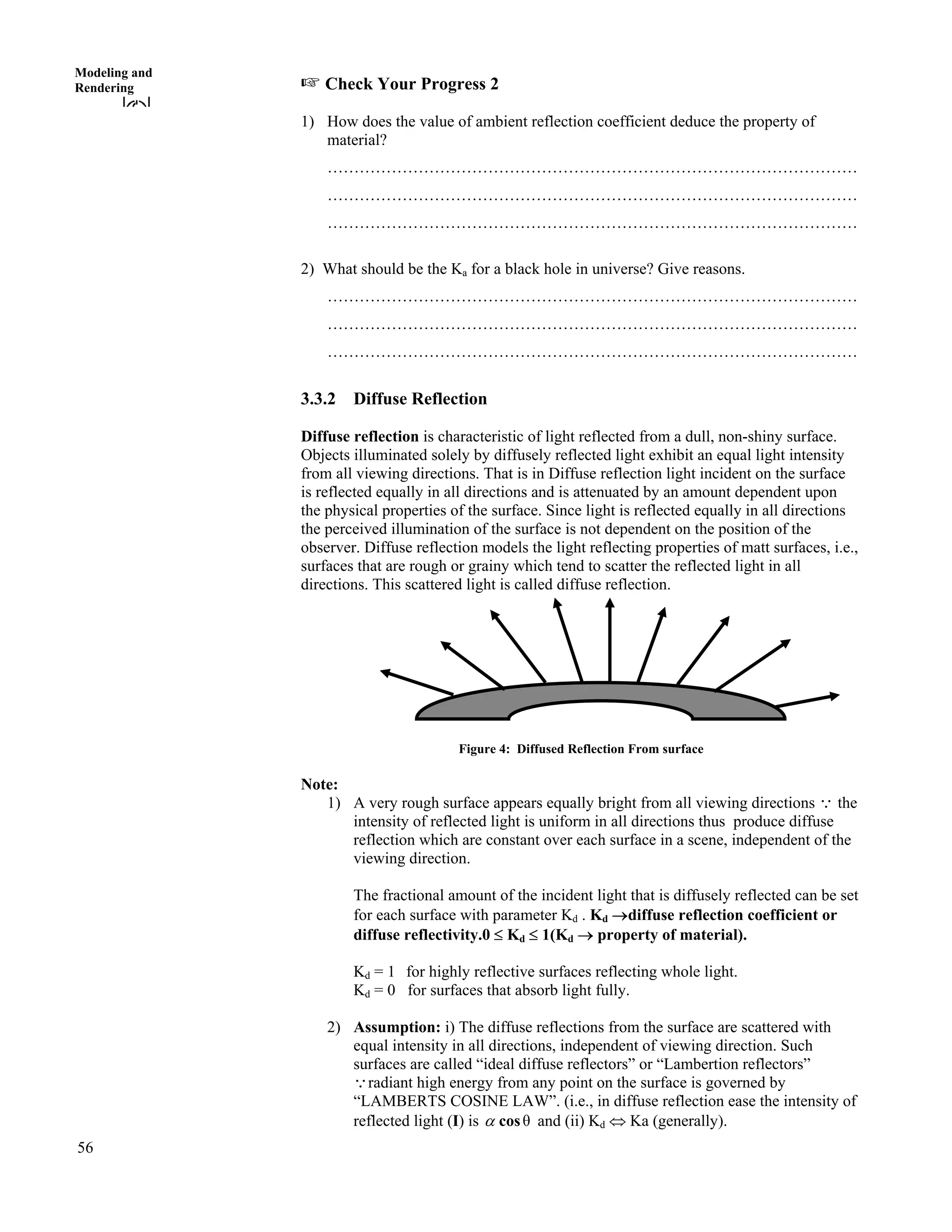 56
Modeling and
Rendering - Check Your Progress 2
1) How does the value of ambient reflection coefficient deduce the property of
material?
………………………………………………………………………………………
………………………………………………………………………………………
………………………………………………………………………………………
2) What should be the Ka for a black hole in universe? Give reasons.
………………………………………………………………………………………
………………………………………………………………………………………
………………………………………………………………………………………
3.3.2 Diffuse Reflection
Diffuse reflection is characteristic of light reflected from a dull, non-shiny surface.
Objects illuminated solely by diffusely reflected light exhibit an equal light intensity
from all viewing directions. That is in Diffuse reflection light incident on the surface
is reflected equally in all directions and is attenuated by an amount dependent upon
the physical properties of the surface. Since light is reflected equally in all directions
the perceived illumination of the surface is not dependent on the position of the
observer. Diffuse reflection models the light reflecting properties of matt surfaces, i.e.,
surfaces that are rough or grainy which tend to scatter the reflected light in all
directions. This scattered light is called diffuse reflection.
Figure 4: Diffused Reflection From surface
Note:
1) A very rough surface appears equally bright from all viewing directions 9 the
intensity of reflected light is uniform in all directions thus produce diffuse
reflection which are constant over each surface in a scene, independent of the
viewing direction.
The fractional amount of the incident light that is diffusely reflected can be set
for each surface with parameter Kd . Kd ›diffuse reflection coefficient or
diffuse reflectivity.0 Kd 1(Kd › property of material).
Kd = 1 for highly reflective surfaces reflecting whole light.
Kd = 0 for surfaces that absorb light fully.
2) Assumption: i) The diffuse reflections from the surface are scattered with
equal intensity in all directions, independent of viewing direction. Such
surfaces are called “ideal diffuse reflectors” or “Lambertion reflectors”
radiant high energy from any point on the surface is governed by
“LAMBERTS COSINE LAW”. (i.e., in diffuse reflection ease the intensity of
reflected light (I) is
9
c cos and (ii) Kd Ka (generally).
 