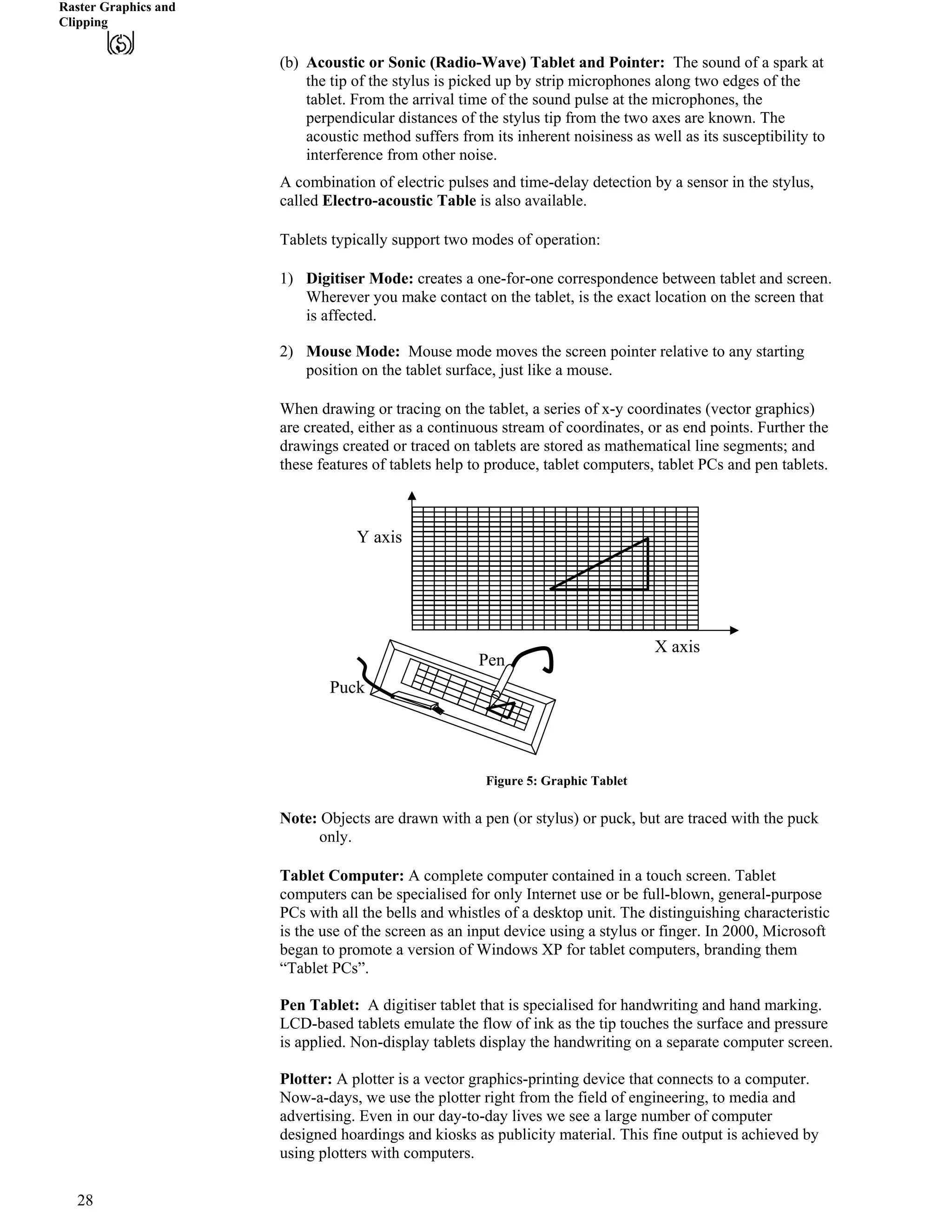 Raster Graphics and
Clipping
(b) Acoustic or Sonic (Radio-Wave) Tablet and Pointer: The sound of a spark at
the tip of the stylus is picked up by strip microphones along two edges of the
tablet. From the arrival time of the sound pulse at the microphones, the
perpendicular distances of the stylus tip from the two axes are known. The
acoustic method suffers from its inherent noisiness as well as its susceptibility to
interference from other noise.
A combination of electric pulses and time-delay detection by a sensor in the stylus,
called Electro-acoustic Table is also available.
Tablets typically support two modes of operation:
1) Digitiser Mode: creates a one-for-one correspondence between tablet and screen.
Wherever you make contact on the tablet, is the exact location on the screen that
is affected.
2) Mouse Mode: Mouse mode moves the screen pointer relative to any starting
position on the tablet surface, just like a mouse.
When drawing or tracing on the tablet, a series of x-y coordinates (vector graphics)
are created, either as a continuous stream of coordinates, or as end points. Further the
drawings created or traced on tablets are stored as mathematical line segments; and
these features of tablets help to produce, tablet computers, tablet PCs and pen tablets.
Y axis
Pen
Puc
X axis
k
Figure 5: Graphic Tablet
Note: Objects are drawn with a pen (or stylus) or puck, but are traced with the puck
only.
Tablet Computer: A complete computer contained in a touch screen. Tablet
computers can be specialised for only Internet use or be full-blown, general-purpose
PCs with all the bells and whistles of a desktop unit. The distinguishing characteristic
is the use of the screen as an input device using a stylus or finger. In 2000, Microsoft
began to promote a version of Windows XP for tablet computers, branding them
“Tablet PCs”.
Pen Tablet: A digitiser tablet that is specialised for handwriting and hand marking.
LCD-based tablets emulate the flow of ink as the tip touches the surface and pressure
is applied. Non-display tablets display the handwriting on a separate computer screen.
Plotter: A plotter is a vector graphics-printing device that connects to a computer.
Now-a-days, we use the plotter right from the field of engineering, to media and
advertising. Even in our day-to-day lives we see a large number of computer
designed hoardings and kiosks as publicity material. This fine output is achieved by
using plotters with computers.
28
 
