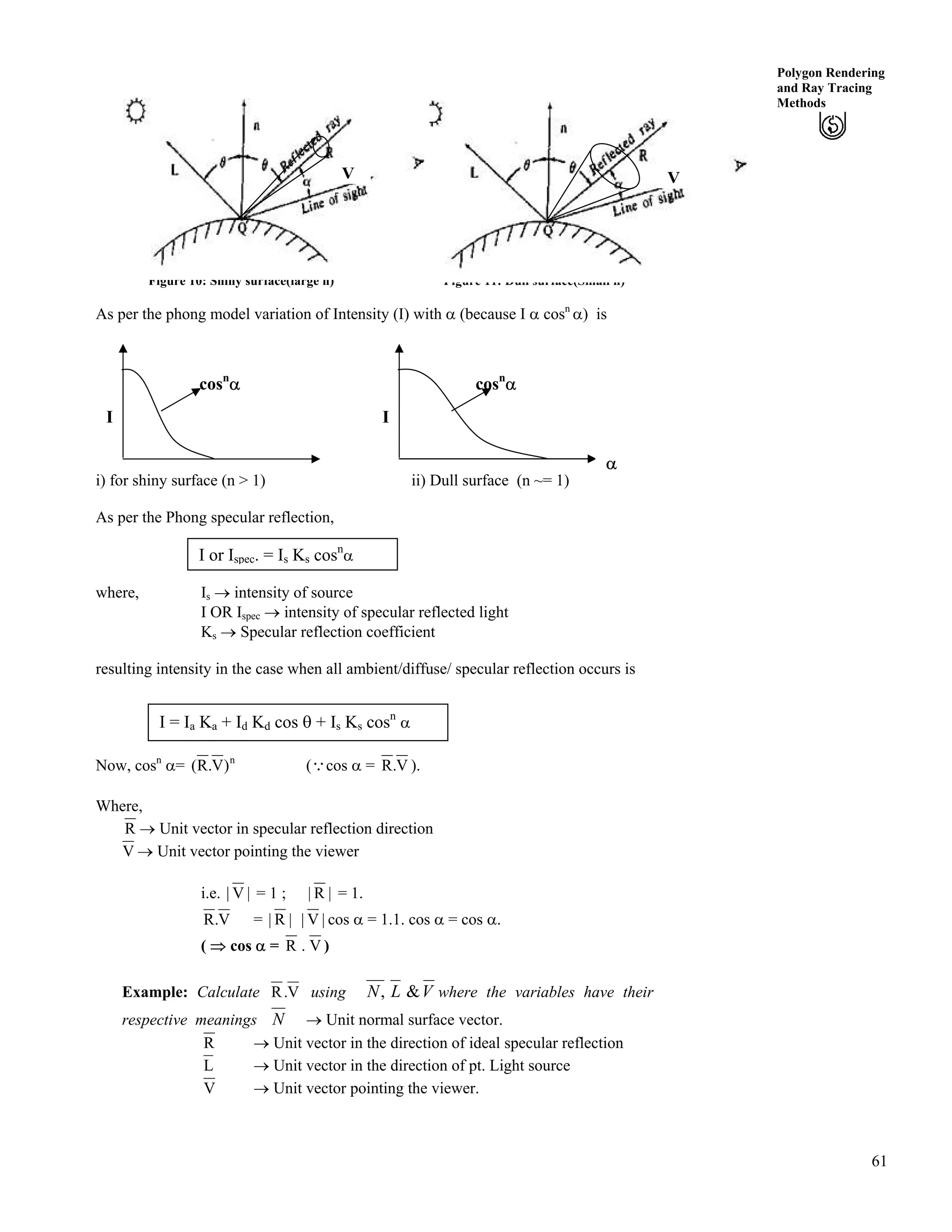 61
Polygon Rendering
and Ray Tracing
Methods
Figure 10: Shiny surface(large n) Figure 11: Dull surface(Small n)
VV
As per the phong model variation of Intensity (I) with c (because I c cosn
c) is
i) for shiny surface (n > 1) ii) Dull surface (n ~= 1)
cosn
c
I
c
cosn
c
I
As per the Phong specular reflection,
I or Ispec. = Is Ks cosn
c
where, Is › intensity of source
I OR Ispec › intensity of specular reflected light
Ks › Specular reflection coefficient
resulting intensity in the case when all ambient/diffuse/ specular reflection occurs is
I = Ia Ka + Id Kd cos s + Is Ks cosn
c
Now, cosn
c= n
)V.R( (9cos c = V.R ).
Where,
R › Unit vector in specular reflection direction
V › Unit vector pointing the viewer
i.e. |V| = 1 ; |R| = 1.
V.R = |V||R| cos c = 1.1. cos c = cos c.
( µ cos c = V.R )
Example: Calculate V.R using VLN &, where the variables have their
respective meanings N › Unit normal surface vector.
R › Unit vector in the direction of ideal specular reflection
L › Unit vector in the direction of pt. Light source
V › Unit vector pointing the viewer.
 