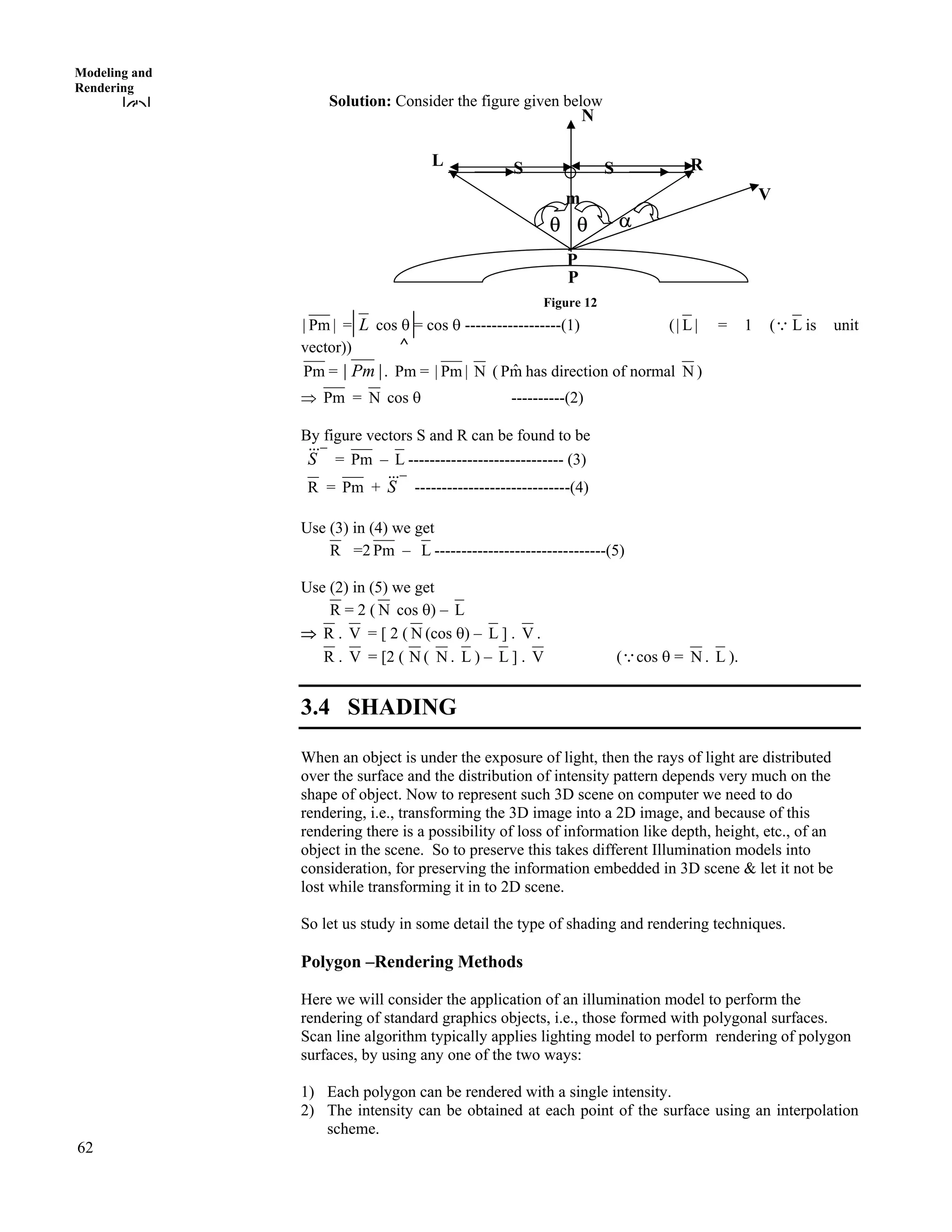 62
Modeling and
Rendering
Solution: Consider the figure given below
Figure 12
|Pm| = L cos s = cos s ------------------(1) ( |L| = 1 (9 L is unit
vector)) ^
m
P
RL S S
cs s
P
V
N
Pm = |Pm| . Pm = |Pm| N ( mˆP has direction of normal N )
µ Pm = N cos s ----------(2)
By figure vectors S and R can be found to be
S%%% = Pm – L ----------------------------- (3)
R = Pm + S%%% -----------------------------(4)
Use (3) in (4) we get
R =2 Pm – L --------------------------------(5)
Use (2) in (5) we get
R = 2 ( N cos s) – L
µ R . V = [ 2 ( N (cos s) – L ] . V .
R . V = [2 ( N ( N . L ) – L ] . V (9cos s = N . L ).
3.4 SHADING
When an object is under the exposure of light, then the rays of light are distributed
over the surface and the distribution of intensity pattern depends very much on the
shape of object. Now to represent such 3D scene on computer we need to do
rendering, i.e., transforming the 3D image into a 2D image, and because of this
rendering there is a possibility of loss of information like depth, height, etc., of an
object in the scene. So to preserve this takes different Illumination models into
consideration, for preserving the information embedded in 3D scene & let it not be
lost while transforming it in to 2D scene.
So let us study in some detail the type of shading and rendering techniques.
Polygon –Rendering Methods
Here we will consider the application of an illumination model to perform the
rendering of standard graphics objects, i.e., those formed with polygonal surfaces.
Scan line algorithm typically applies lighting model to perform rendering of polygon
surfaces, by using any one of the two ways:
1) Each polygon can be rendered with a single intensity.
2) The intensity can be obtained at each point of the surface using an interpolation
scheme.
 