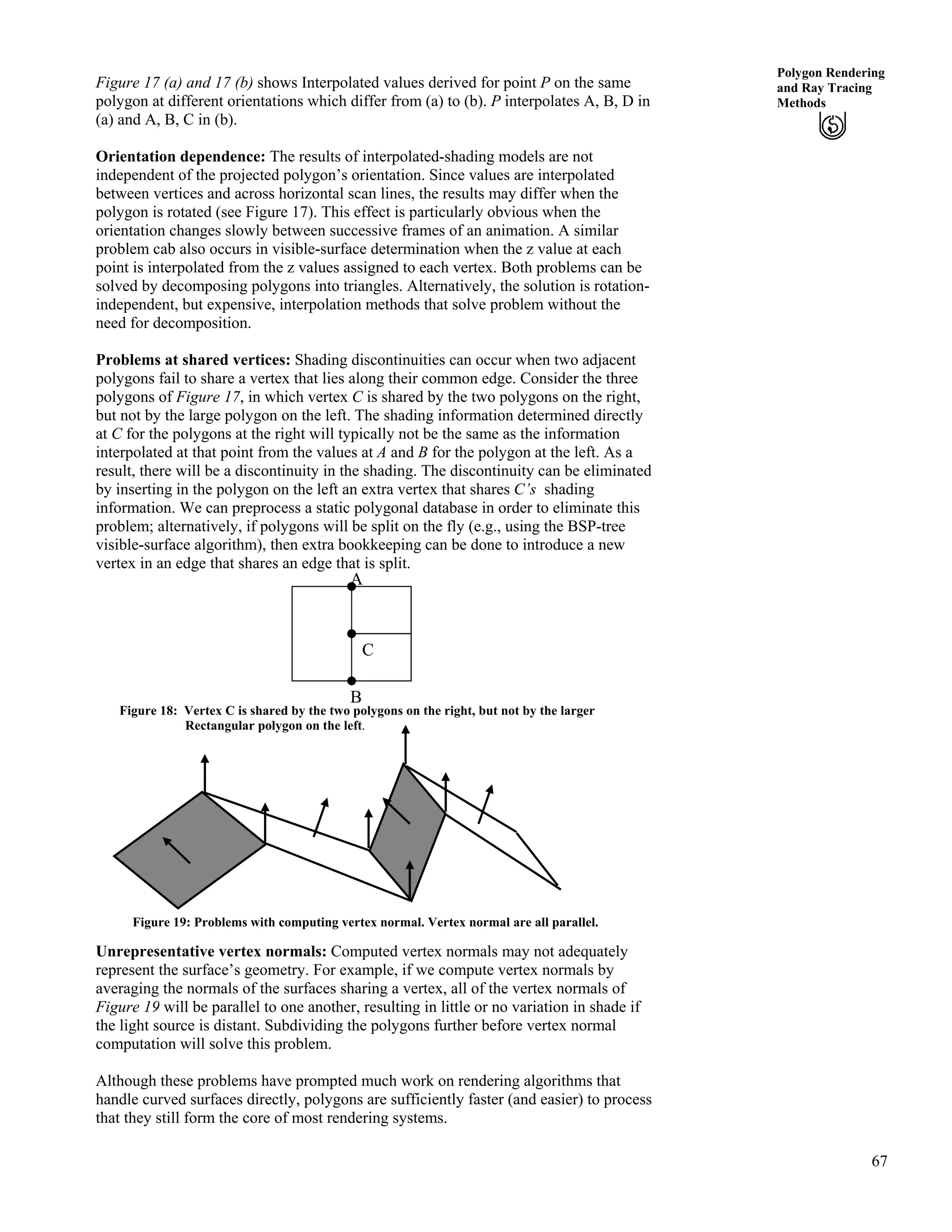 67
Polygon Rendering
and Ray Tracing
Methods
Figure 17 (a) and 17 (b) shows Interpolated values derived for point P on the same
polygon at different orientations which differ from (a) to (b). P interpolates A, B, D in
(a) and A, B, C in (b).
Orientation dependence: The results of interpolated-shading models are not
independent of the projected polygon’s orientation. Since values are interpolated
between vertices and across horizontal scan lines, the results may differ when the
polygon is rotated (see Figure 17). This effect is particularly obvious when the
orientation changes slowly between successive frames of an animation. A similar
problem cab also occurs in visible-surface determination when the z value at each
point is interpolated from the z values assigned to each vertex. Both problems can be
solved by decomposing polygons into triangles. Alternatively, the solution is rotation-
independent, but expensive, interpolation methods that solve problem without the
need for decomposition.
Problems at shared vertices: Shading discontinuities can occur when two adjacent
polygons fail to share a vertex that lies along their common edge. Consider the three
polygons of Figure 17, in which vertex C is shared by the two polygons on the right,
but not by the large polygon on the left. The shading information determined directly
at C for the polygons at the right will typically not be the same as the information
interpolated at that point from the values at A and B for the polygon at the left. As a
result, there will be a discontinuity in the shading. The discontinuity can be eliminated
by inserting in the polygon on the left an extra vertex that shares C’s shading
information. We can preprocess a static polygonal database in order to eliminate this
problem; alternatively, if polygons will be split on the fly (e.g., using the BSP-tree
visible-surface algorithm), then extra bookkeeping can be done to introduce a new
vertex in an edge that shares an edge that is split.
C
A
B
Figure 18: Vertex C is shared by the two polygons on the right, but not by the larger
Rectangular polygon on the left.
Figure 19: Problems with computing vertex normal. Vertex normal are all parallel.
Unrepresentative vertex normals: Computed vertex normals may not adequately
represent the surface’s geometry. For example, if we compute vertex normals by
averaging the normals of the surfaces sharing a vertex, all of the vertex normals of
Figure 19 will be parallel to one another, resulting in little or no variation in shade if
the light source is distant. Subdividing the polygons further before vertex normal
computation will solve this problem.
Although these problems have prompted much work on rendering algorithms that
handle curved surfaces directly, polygons are sufficiently faster (and easier) to process
that they still form the core of most rendering systems.
 