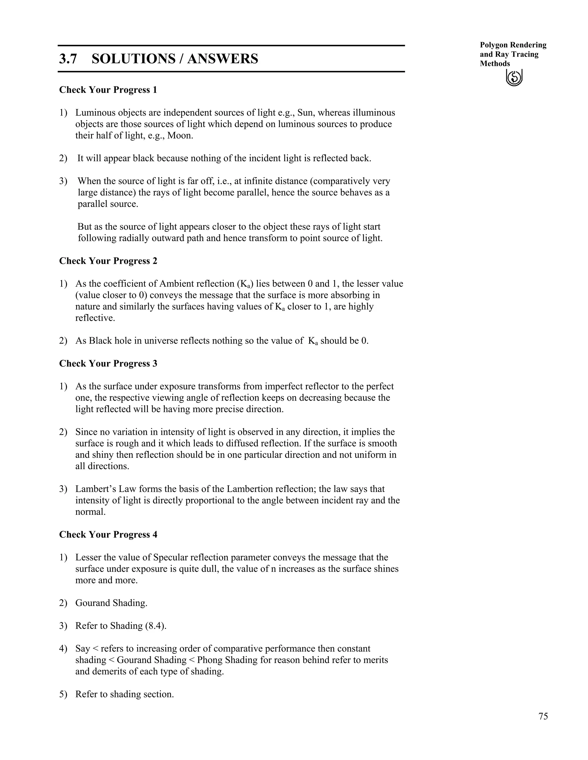 75
Polygon Rendering
and Ray Tracing
Methods3.7 SOLUTIONS / ANSWERS
Check Your Progress 1
1) Luminous objects are independent sources of light e.g., Sun, whereas illuminous
objects are those sources of light which depend on luminous sources to produce
their half of light, e.g., Moon.
2) It will appear black because nothing of the incident light is reflected back.
3) When the source of light is far off, i.e., at infinite distance (comparatively very
large distance) the rays of light become parallel, hence the source behaves as a
parallel source.
But as the source of light appears closer to the object these rays of light start
following radially outward path and hence transform to point source of light.
Check Your Progress 2
1) As the coefficient of Ambient reflection (Ka) lies between 0 and 1, the lesser value
(value closer to 0) conveys the message that the surface is more absorbing in
nature and similarly the surfaces having values of Ka closer to 1, are highly
reflective.
2) As Black hole in universe reflects nothing so the value of Ka should be 0.
Check Your Progress 3
1) As the surface under exposure transforms from imperfect reflector to the perfect
one, the respective viewing angle of reflection keeps on decreasing because the
light reflected will be having more precise direction.
2) Since no variation in intensity of light is observed in any direction, it implies the
surface is rough and it which leads to diffused reflection. If the surface is smooth
and shiny then reflection should be in one particular direction and not uniform in
all directions.
3) Lambert’s Law forms the basis of the Lambertion reflection; the law says that
intensity of light is directly proportional to the angle between incident ray and the
normal.
Check Your Progress 4
1) Lesser the value of Specular reflection parameter conveys the message that the
surface under exposure is quite dull, the value of n increases as the surface shines
more and more.
2) Gourand Shading.
3) Refer to Shading (8.4).
4) Say < refers to increasing order of comparative performance then constant
shading < Gourand Shading < Phong Shading for reason behind refer to merits
and demerits of each type of shading.
5) Refer to shading section.
 