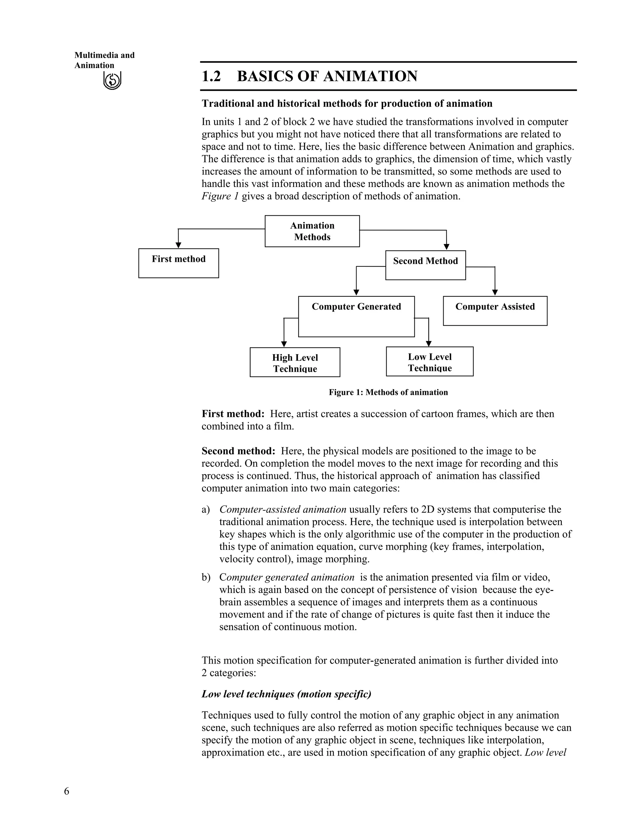 6
Multimedia and
Animation
1.2 BASICS OF ANIMATION
Traditional and historical methods for production of animation
In units 1 and 2 of block 2 we have studied the transformations involved in computer
graphics but you might not have noticed there that all transformations are related to
space and not to time. Here, lies the basic difference between Animation and graphics.
The difference is that animation adds to graphics, the dimension of time, which vastly
increases the amount of information to be transmitted, so some methods are used to
handle this vast information and these methods are known as animation methods the
Figure 1 gives a broad description of methods of animation.
Low Level
Technique
High Level
Technique
First method
Computer Generated
Second Method
Computer Assisted
Animation
Methods
Figure 1: Methods of animation
First method: Here, artist creates a succession of cartoon frames, which are then
combined into a film.
Second method: Here, the physical models are positioned to the image to be
recorded. On completion the model moves to the next image for recording and this
process is continued. Thus, the historical approach of animation has classified
computer animation into two main categories:
a) Computer-assisted animation usually refers to 2D systems that computerise the
traditional animation process. Here, the technique used is interpolation between
key shapes which is the only algorithmic use of the computer in the production of
this type of animation equation, curve morphing (key frames, interpolation,
velocity control), image morphing.
b) Computer generated animation is the animation presented via film or video,
which is again based on the concept of persistence of vision because the eye-
brain assembles a sequence of images and interprets them as a continuous
movement and if the rate of change of pictures is quite fast then it induce the
sensation of continuous motion.
This motion specification for computer-generated animation is further divided into
2 categories:
Low level techniques (motion specific)
Techniques used to fully control the motion of any graphic object in any animation
scene, such techniques are also referred as motion specific techniques because we can
specify the motion of any graphic object in scene, techniques like interpolation,
approximation etc., are used in motion specification of any graphic object. Low level
 