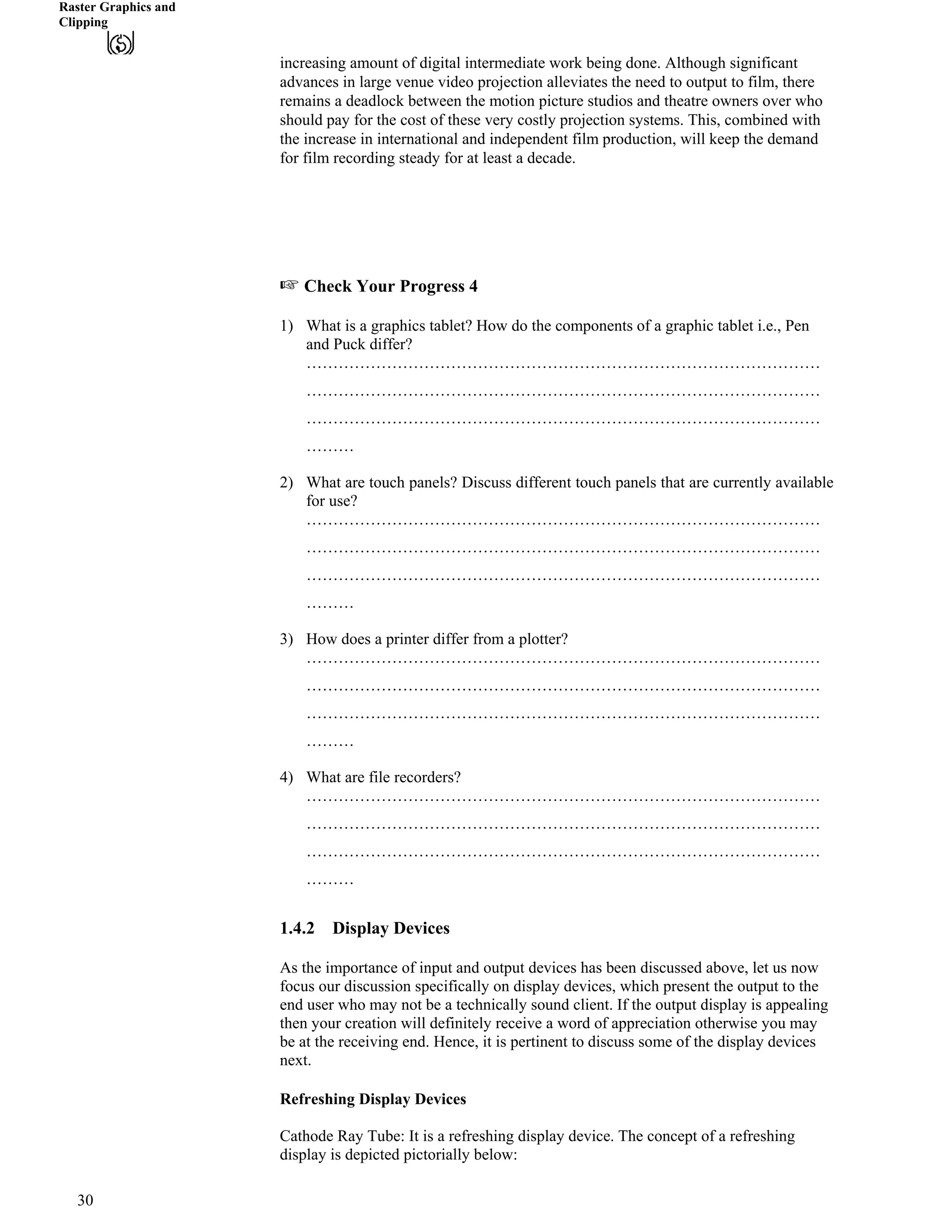 Raster Graphics and
Clipping
increasing amount of digital intermediate work being done. Although significant
advances in large venue video projection alleviates the need to output to film, there
remains a deadlock between the motion picture studios and theatre owners over who
should pay for the cost of these very costly projection systems. This, combined with
the increase in international and independent film production, will keep the demand
for film recording steady for at least a decade.
- Check Your Progress 4
1) What is a graphics tablet? How do the components of a graphic tablet i.e., Pen
and Puck differ?
……………………………………………………………………………………
……………………………………………………………………………………
……………………………………………………………………………………
………
2) What are touch panels? Discuss different touch panels that are currently available
for use?
……………………………………………………………………………………
……………………………………………………………………………………
……………………………………………………………………………………
………
3) How does a printer differ from a plotter?
……………………………………………………………………………………
……………………………………………………………………………………
……………………………………………………………………………………
………
4) What are file recorders?
……………………………………………………………………………………
……………………………………………………………………………………
……………………………………………………………………………………
………
1.4.2 Display Devices
As the importance of input and output devices has been discussed above, let us now
focus our discussion specifically on display devices, which present the output to the
end user who may not be a technically sound client. If the output display is appealing
then your creation will definitely receive a word of appreciation otherwise you may
be at the receiving end. Hence, it is pertinent to discuss some of the display devices
next.
Refreshing Display Devices
Cathode Ray Tube: It is a refreshing display device. The concept of a refreshing
display is depicted pictorially below:
30
 