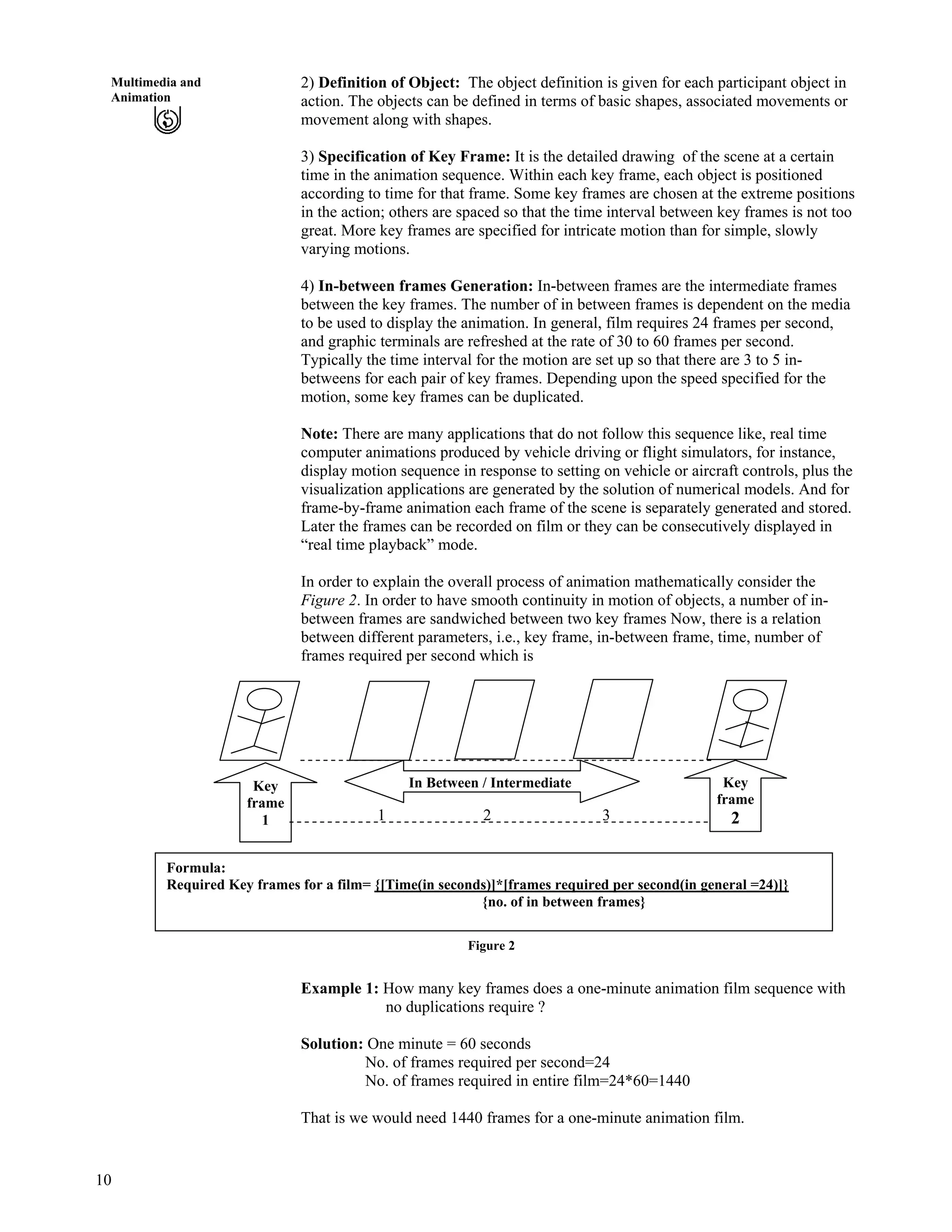 10
Multimedia and
Animation
2) Definition of Object: The object definition is given for each participant object in
action. The objects can be defined in terms of basic shapes, associated movements or
movement along with shapes.
3) Specification of Key Frame: It is the detailed drawing of the scene at a certain
time in the animation sequence. Within each key frame, each object is positioned
according to time for that frame. Some key frames are chosen at the extreme positions
in the action; others are spaced so that the time interval between key frames is not too
great. More key frames are specified for intricate motion than for simple, slowly
varying motions.
4) In-between frames Generation: In-between frames are the intermediate frames
between the key frames. The number of in between frames is dependent on the media
to be used to display the animation. In general, film requires 24 frames per second,
and graphic terminals are refreshed at the rate of 30 to 60 frames per second.
Typically the time interval for the motion are set up so that there are 3 to 5 in-
betweens for each pair of key frames. Depending upon the speed specified for the
motion, some key frames can be duplicated.
Note: There are many applications that do not follow this sequence like, real time
computer animations produced by vehicle driving or flight simulators, for instance,
display motion sequence in response to setting on vehicle or aircraft controls, plus the
visualization applications are generated by the solution of numerical models. And for
frame-by-frame animation each frame of the scene is separately generated and stored.
Later the frames can be recorded on film or they can be consecutively displayed in
“real time playback” mode.
In order to explain the overall process of animation mathematically consider the
Figure 2. In order to have smooth continuity in motion of objects, a number of in-
between frames are sandwiched between two key frames Now, there is a relation
between different parameters, i.e., key frame, in-between frame, time, number of
frames required per second which is
Key
frame
2
In Between / IntermediateKey
frame
1
Formula:
Required Key frames for a film= {[Time(in seconds)]*[frames required per second(in general =24)]}
{no. of in between frames}
1 32
Figure 2
Example 1: How many key frames does a one-minute animation film sequence with
no duplications require ?
Solution: One minute = 60 seconds
No. of frames required per second=24
No. of frames required in entire film=24*60=1440
That is we would need 1440 frames for a one-minute animation film.
 