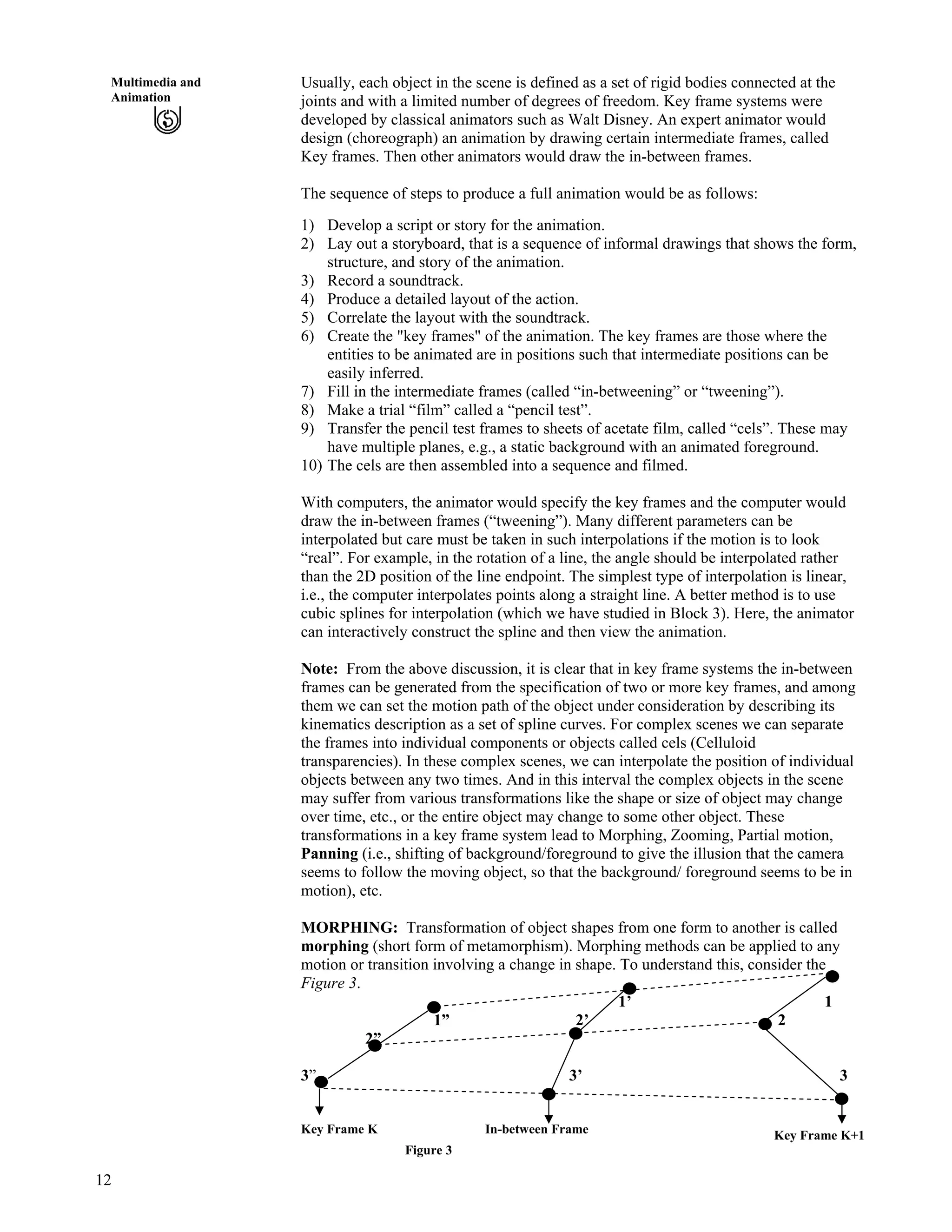 12
Multimedia and
Animation
Usually, each object in the scene is defined as a set of rigid bodies connected at the
joints and with a limited number of degrees of freedom. Key frame systems were
developed by classical animators such as Walt Disney. An expert animator would
design (choreograph) an animation by drawing certain intermediate frames, called
Key frames. Then other animators would draw the in-between frames.
The sequence of steps to produce a full animation would be as follows:
1) Develop a script or story for the animation.
2) Lay out a storyboard, that is a sequence of informal drawings that shows the form,
structure, and story of the animation.
3) Record a soundtrack.
4) Produce a detailed layout of the action.
5) Correlate the layout with the soundtrack.
6) Create the "key frames" of the animation. The key frames are those where the
entities to be animated are in positions such that intermediate positions can be
easily inferred.
7) Fill in the intermediate frames (called “in-betweening” or “tweening”).
8) Make a trial “film” called a “pencil test”.
9) Transfer the pencil test frames to sheets of acetate film, called “cels”. These may
have multiple planes, e.g., a static background with an animated foreground.
10) The cels are then assembled into a sequence and filmed.
With computers, the animator would specify the key frames and the computer would
draw the in-between frames (“tweening”). Many different parameters can be
interpolated but care must be taken in such interpolations if the motion is to look
“real”. For example, in the rotation of a line, the angle should be interpolated rather
than the 2D position of the line endpoint. The simplest type of interpolation is linear,
i.e., the computer interpolates points along a straight line. A better method is to use
cubic splines for interpolation (which we have studied in Block 3). Here, the animator
can interactively construct the spline and then view the animation.
Note: From the above discussion, it is clear that in key frame systems the in-between
frames can be generated from the specification of two or more key frames, and among
them we can set the motion path of the object under consideration by describing its
kinematics description as a set of spline curves. For complex scenes we can separate
the frames into individual components or objects called cels (Celluloid
transparencies). In these complex scenes, we can interpolate the position of individual
objects between any two times. And in this interval the complex objects in the scene
may suffer from various transformations like the shape or size of object may change
over time, etc., or the entire object may change to some other object. These
transformations in a key frame system lead to Morphing, Zooming, Partial motion,
Panning (i.e., shifting of background/foreground to give the illusion that the camera
seems to follow the moving object, so that the background/ foreground seems to be in
motion), etc.
MORPHING: Transformation of object shapes from one form to another is called
morphing (short form of metamorphism). Morphing methods can be applied to any
motion or transition involving a change in shape. To understand this, consider the
Figure 3.
1’ 1
1” 2’ 2
Key Frame K+1
2”
3” 3’ 3
Key Frame K In-between Frame
Figure 3
 
