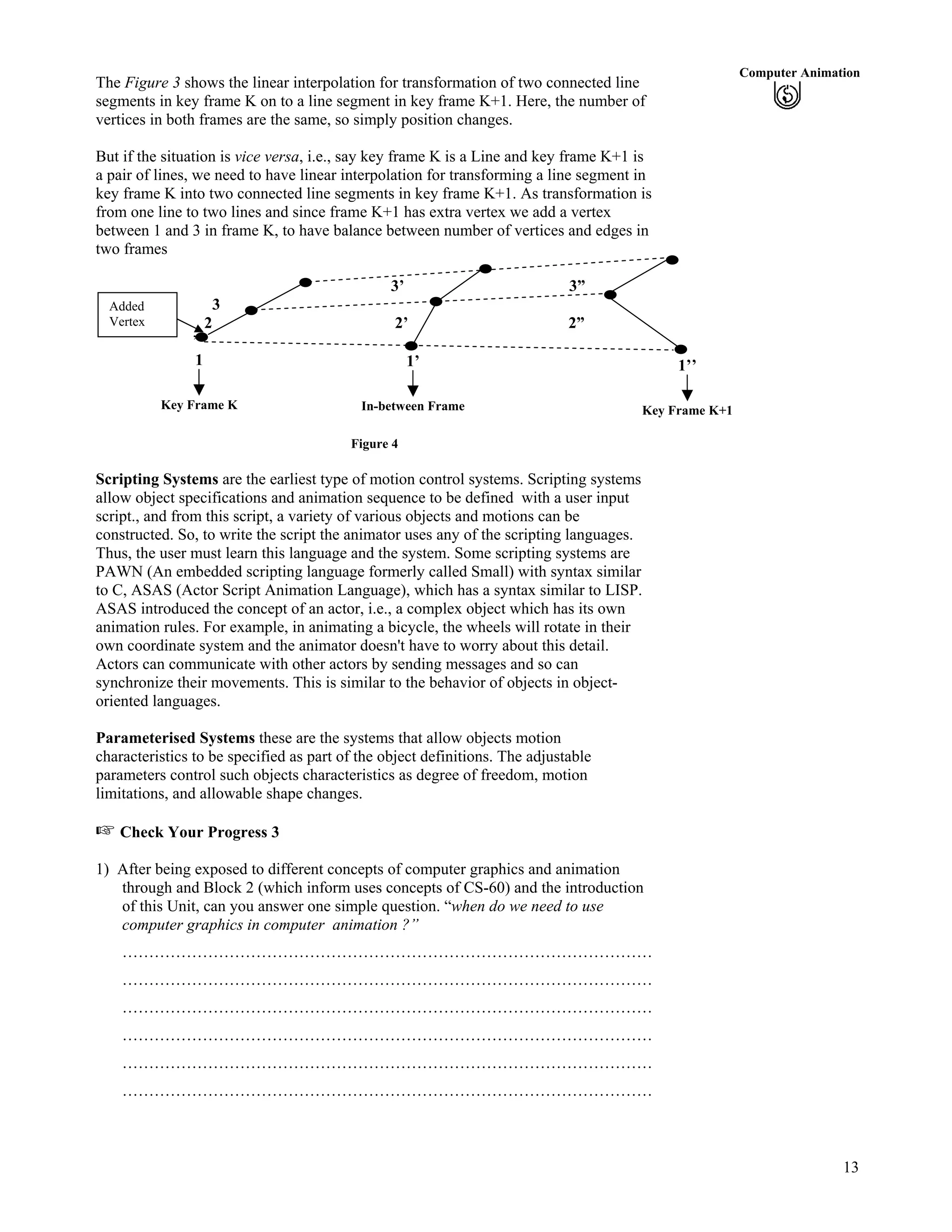 13
Computer Animation
The Figure 3 shows the linear interpolation for transformation of two connected line
segments in key frame K on to a line segment in key frame K+1. Here, the number of
vertices in both frames are the same, so simply position changes.
But if the situation is vice versa, i.e., say key frame K is a Line and key frame K+1 is
a pair of lines, we need to have linear interpolation for transforming a line segment in
key frame K into two connected line segments in key frame K+1. As transformation is
from one line to two lines and since frame K+1 has extra vertex we add a vertex
between 1 and 3 in frame K, to have balance between number of vertices and edges in
two frames
3’ 3”
3
2 2’ 2”
’
1
Key Frame K
Added
Vertex
1’
In-between Frame
1’’
Key Frame K+1
Figure 4
Scripting Systems are the earliest type of motion control systems. Scripting systems
allow object specifications and animation sequence to be defined with a user input
script., and from this script, a variety of various objects and motions can be
constructed. So, to write the script the animator uses any of the scripting languages.
Thus, the user must learn this language and the system. Some scripting systems are
PAWN (An embedded scripting language formerly called Small) with syntax similar
to C, ASAS (Actor Script Animation Language), which has a syntax similar to LISP.
ASAS introduced the concept of an actor, i.e., a complex object which has its own
animation rules. For example, in animating a bicycle, the wheels will rotate in their
own coordinate system and the animator doesn't have to worry about this detail.
Actors can communicate with other actors by sending messages and so can
synchronize their movements. This is similar to the behavior of objects in object-
oriented languages.
Parameterised Systems these are the systems that allow objects motion
characteristics to be specified as part of the object definitions. The adjustable
parameters control such objects characteristics as degree of freedom, motion
limitations, and allowable shape changes.
Check Your Progress 3
1) After being exposed to different concepts of computer graphics and animation
through and Block 2 (which inform uses concepts of CS-60) and the introduction
of this Unit, can you answer one simple question. “when do we need to use
computer graphics in computer animation ?”
………………………………………………………………………………………
………………………………………………………………………………………
………………………………………………………………………………………
………………………………………………………………………………………
………………………………………………………………………………………
………………………………………………………………………………………
 