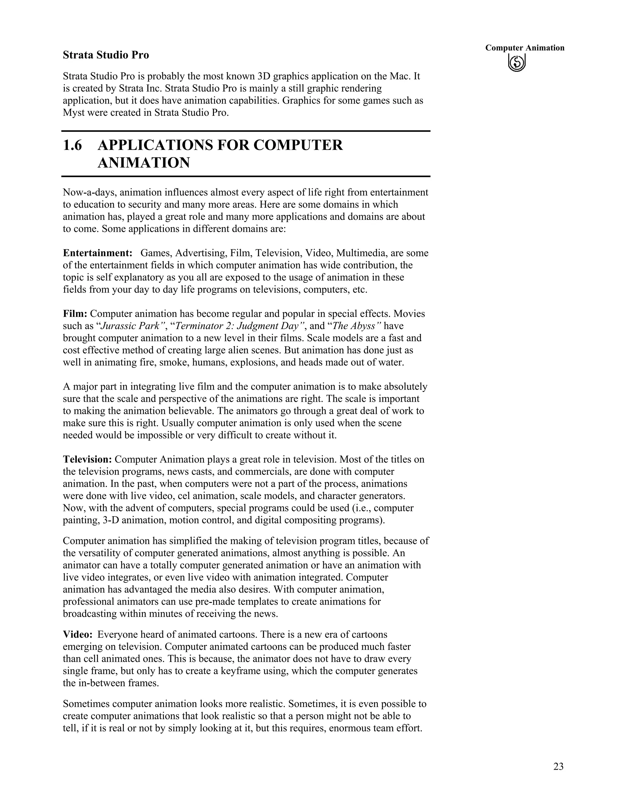 23
Computer Animation
Strata Studio Pro
Strata Studio Pro is probably the most known 3D graphics application on the Mac. It
is created by Strata Inc. Strata Studio Pro is mainly a still graphic rendering
application, but it does have animation capabilities. Graphics for some games such as
Myst were created in Strata Studio Pro.
1.6 APPLICATIONS FOR COMPUTER
ANIMATION
Now-a-days, animation influences almost every aspect of life right from entertainment
to education to security and many more areas. Here are some domains in which
animation has, played a great role and many more applications and domains are about
to come. Some applications in different domains are:
Entertainment: Games, Advertising, Film, Television, Video, Multimedia, are some
of the entertainment fields in which computer animation has wide contribution, the
topic is self explanatory as you all are exposed to the usage of animation in these
fields from your day to day life programs on televisions, computers, etc.
Film: Computer animation has become regular and popular in special effects. Movies
such as “Jurassic Park”, “Terminator 2: Judgment Day”, and “The Abyss” have
brought computer animation to a new level in their films. Scale models are a fast and
cost effective method of creating large alien scenes. But animation has done just as
well in animating fire, smoke, humans, explosions, and heads made out of water.
A major part in integrating live film and the computer animation is to make absolutely
sure that the scale and perspective of the animations are right. The scale is important
to making the animation believable. The animators go through a great deal of work to
make sure this is right. Usually computer animation is only used when the scene
needed would be impossible or very difficult to create without it.
Television: Computer Animation plays a great role in television. Most of the titles on
the television programs, news casts, and commercials, are done with computer
animation. In the past, when computers were not a part of the process, animations
were done with live video, cel animation, scale models, and character generators.
Now, with the advent of computers, special programs could be used (i.e., computer
painting, 3-D animation, motion control, and digital compositing programs).
Computer animation has simplified the making of television program titles, because of
the versatility of computer generated animations, almost anything is possible. An
animator can have a totally computer generated animation or have an animation with
live video integrates, or even live video with animation integrated. Computer
animation has advantaged the media also desires. With computer animation,
professional animators can use pre-made templates to create animations for
broadcasting within minutes of receiving the news.
Video: Everyone heard of animated cartoons. There is a new era of cartoons
emerging on television. Computer animated cartoons can be produced much faster
than cell animated ones. This is because, the animator does not have to draw every
single frame, but only has to create a keyframe using, which the computer generates
the in-between frames.
Sometimes computer animation looks more realistic. Sometimes, it is even possible to
create computer animations that look realistic so that a person might not be able to
tell, if it is real or not by simply looking at it, but this requires, enormous team effort.
 