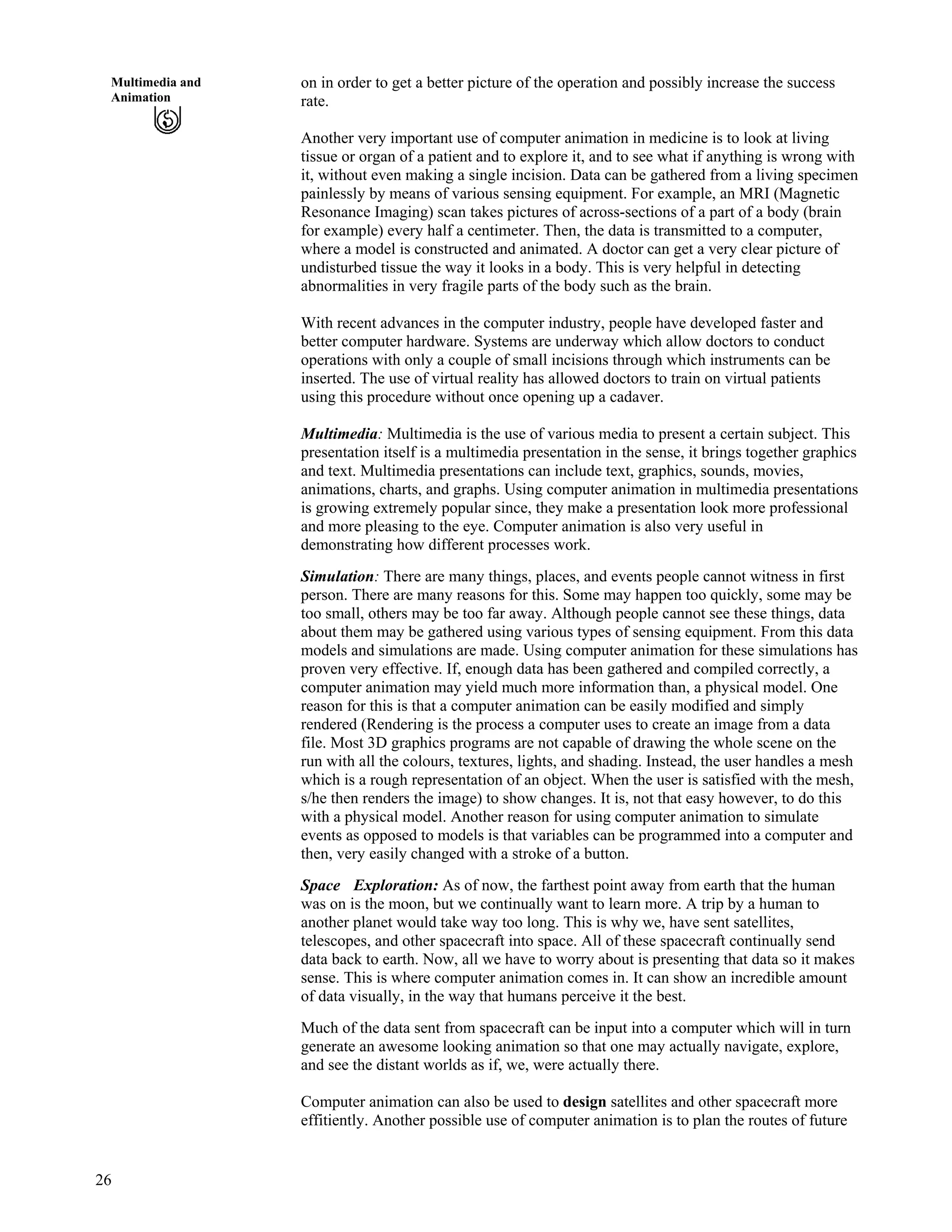 26
Multimedia and
Animation
on in order to get a better picture of the operation and possibly increase the success
rate.
Another very important use of computer animation in medicine is to look at living
tissue or organ of a patient and to explore it, and to see what if anything is wrong with
it, without even making a single incision. Data can be gathered from a living specimen
painlessly by means of various sensing equipment. For example, an MRI (Magnetic
Resonance Imaging) scan takes pictures of across-sections of a part of a body (brain
for example) every half a centimeter. Then, the data is transmitted to a computer,
where a model is constructed and animated. A doctor can get a very clear picture of
undisturbed tissue the way it looks in a body. This is very helpful in detecting
abnormalities in very fragile parts of the body such as the brain.
With recent advances in the computer industry, people have developed faster and
better computer hardware. Systems are underway which allow doctors to conduct
operations with only a couple of small incisions through which instruments can be
inserted. The use of virtual reality has allowed doctors to train on virtual patients
using this procedure without once opening up a cadaver.
Multimedia: Multimedia is the use of various media to present a certain subject. This
presentation itself is a multimedia presentation in the sense, it brings together graphics
and text. Multimedia presentations can include text, graphics, sounds, movies,
animations, charts, and graphs. Using computer animation in multimedia presentations
is growing extremely popular since, they make a presentation look more professional
and more pleasing to the eye. Computer animation is also very useful in
demonstrating how different processes work.
Simulation: There are many things, places, and events people cannot witness in first
person. There are many reasons for this. Some may happen too quickly, some may be
too small, others may be too far away. Although people cannot see these things, data
about them may be gathered using various types of sensing equipment. From this data
models and simulations are made. Using computer animation for these simulations has
proven very effective. If, enough data has been gathered and compiled correctly, a
computer animation may yield much more information than, a physical model. One
reason for this is that a computer animation can be easily modified and simply
rendered (Rendering is the process a computer uses to create an image from a data
file. Most 3D graphics programs are not capable of drawing the whole scene on the
run with all the colours, textures, lights, and shading. Instead, the user handles a mesh
which is a rough representation of an object. When the user is satisfied with the mesh,
s/he then renders the image) to show changes. It is, not that easy however, to do this
with a physical model. Another reason for using computer animation to simulate
events as opposed to models is that variables can be programmed into a computer and
then, very easily changed with a stroke of a button.
Space Exploration: As of now, the farthest point away from earth that the human
was on is the moon, but we continually want to learn more. A trip by a human to
another planet would take way too long. This is why we, have sent satellites,
telescopes, and other spacecraft into space. All of these spacecraft continually send
data back to earth. Now, all we have to worry about is presenting that data so it makes
sense. This is where computer animation comes in. It can show an incredible amount
of data visually, in the way that humans perceive it the best.
Much of the data sent from spacecraft can be input into a computer which will in turn
generate an awesome looking animation so that one may actually navigate, explore,
and see the distant worlds as if, we, were actually there.
Computer animation can also be used to design satellites and other spacecraft more
effitiently. Another possible use of computer animation is to plan the routes of future
 