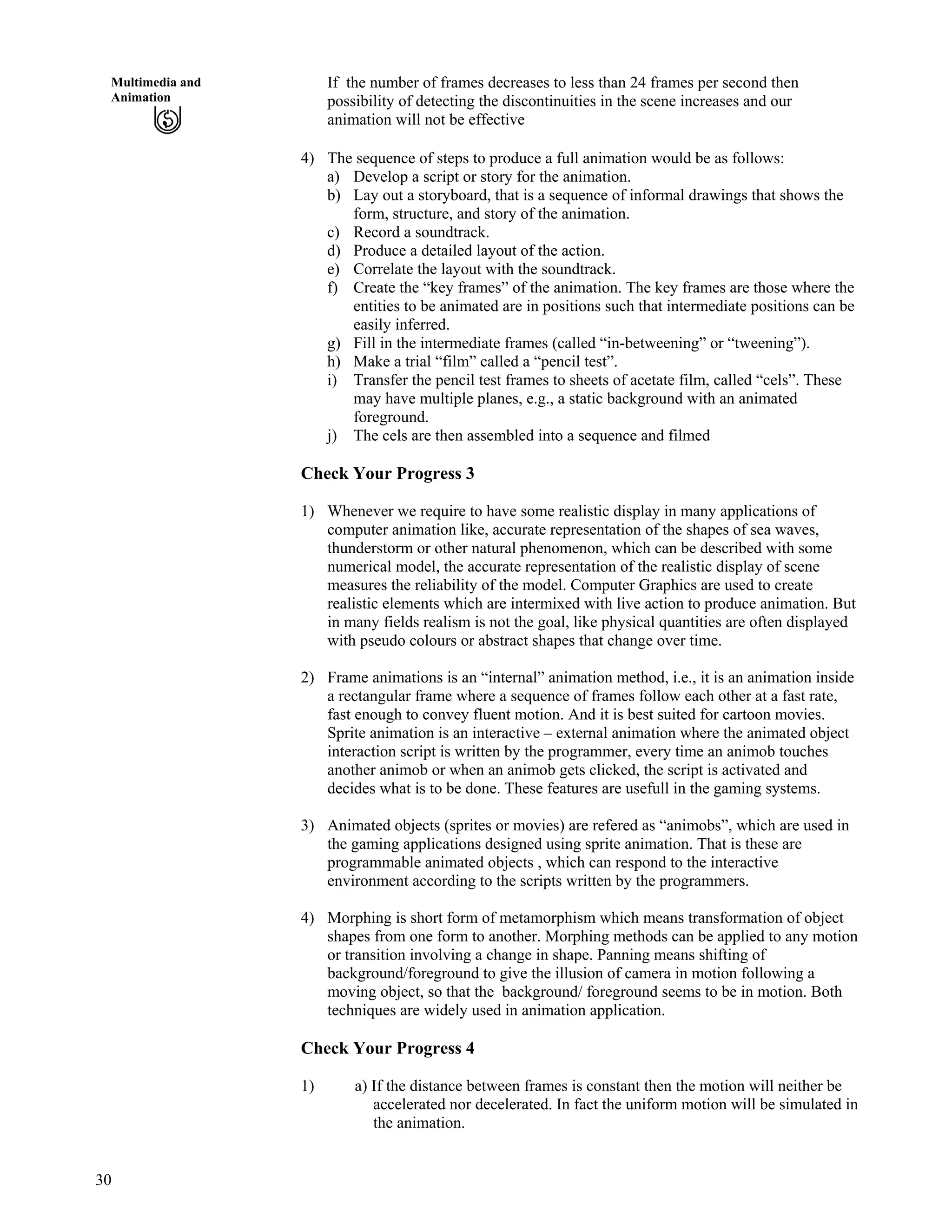 30
Multimedia and
Animation
If the number of frames decreases to less than 24 frames per second then
possibility of detecting the discontinuities in the scene increases and our
animation will not be effective
4) The sequence of steps to produce a full animation would be as follows:
a) Develop a script or story for the animation.
b) Lay out a storyboard, that is a sequence of informal drawings that shows the
form, structure, and story of the animation.
c) Record a soundtrack.
d) Produce a detailed layout of the action.
e) Correlate the layout with the soundtrack.
f) Create the “key frames” of the animation. The key frames are those where the
entities to be animated are in positions such that intermediate positions can be
easily inferred.
g) Fill in the intermediate frames (called “in-betweening” or “tweening”).
h) Make a trial “film” called a “pencil test”.
i) Transfer the pencil test frames to sheets of acetate film, called “cels”. These
may have multiple planes, e.g., a static background with an animated
foreground.
j) The cels are then assembled into a sequence and filmed
Check Your Progress 3
1) Whenever we require to have some realistic display in many applications of
computer animation like, accurate representation of the shapes of sea waves,
thunderstorm or other natural phenomenon, which can be described with some
numerical model, the accurate representation of the realistic display of scene
measures the reliability of the model. Computer Graphics are used to create
realistic elements which are intermixed with live action to produce animation. But
in many fields realism is not the goal, like physical quantities are often displayed
with pseudo colours or abstract shapes that change over time.
2) Frame animations is an “internal” animation method, i.e., it is an animation inside
a rectangular frame where a sequence of frames follow each other at a fast rate,
fast enough to convey fluent motion. And it is best suited for cartoon movies.
Sprite animation is an interactive – external animation where the animated object
interaction script is written by the programmer, every time an animob touches
another animob or when an animob gets clicked, the script is activated and
decides what is to be done. These features are usefull in the gaming systems.
3) Animated objects (sprites or movies) are refered as “animobs”, which are used in
the gaming applications designed using sprite animation. That is these are
programmable animated objects , which can respond to the interactive
environment according to the scripts written by the programmers.
4) Morphing is short form of metamorphism which means transformation of object
shapes from one form to another. Morphing methods can be applied to any motion
or transition involving a change in shape. Panning means shifting of
background/foreground to give the illusion of camera in motion following a
moving object, so that the background/ foreground seems to be in motion. Both
techniques are widely used in animation application.
Check Your Progress 4
1) a) If the distance between frames is constant then the motion will neither be
accelerated nor decelerated. In fact the uniform motion will be simulated in
the animation.
 