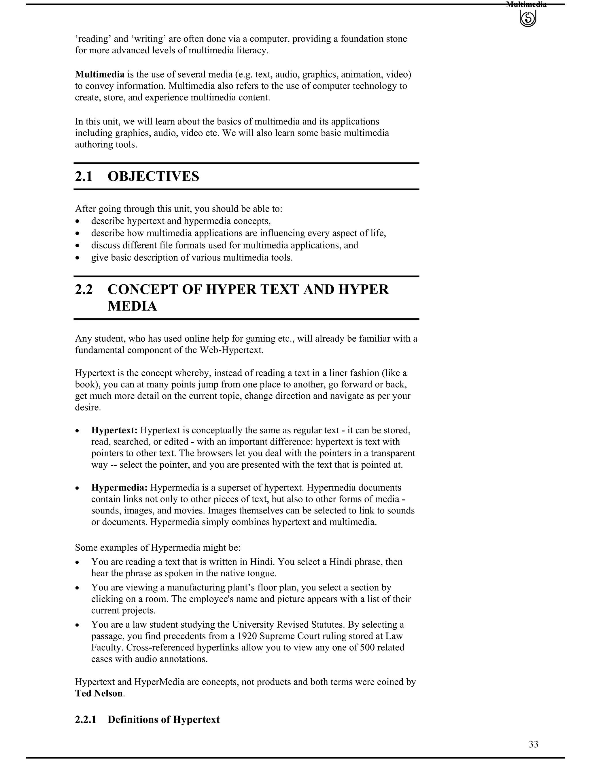 Multimedia
‘reading’ and ‘writing’ are often done via a computer, providing a foundation stone
for more advanced levels of multimedia literacy.
Multimedia is the use of several media (e.g. text, audio, graphics, animation, video)
to convey information. Multimedia also refers to the use of computer technology to
create, store, and experience multimedia content.
In this unit, we will learn about the basics of multimedia and its applications
including graphics, audio, video etc. We will also learn some basic multimedia
authoring tools.
2.1 OBJECTIVES
After going through this unit, you should be able to:
describe hypertext and hypermedia concepts,
describe how multimedia applications are influencing every aspect of life,
discuss different file formats used for multimedia applications, and
give basic description of various multimedia tools.
2.2 CONCEPT OF HYPER TEXT AND HYPER
MEDIA
Any student, who has used online help for gaming etc., will already be familiar with a
fundamental component of the Web-Hypertext.
Hypertext is the concept whereby, instead of reading a text in a liner fashion (like a
book), you can at many points jump from one place to another, go forward or back,
get much more detail on the current topic, change direction and navigate as per your
desire.
Hypertext: Hypertext is conceptually the same as regular text - it can be stored,
read, searched, or edited - with an important difference: hypertext is text with
pointers to other text. The browsers let you deal with the pointers in a transparent
way -- select the pointer, and you are presented with the text that is pointed at.
Hypermedia: Hypermedia is a superset of hypertext. Hypermedia documents
contain links not only to other pieces of text, but also to other forms of media -
sounds, images, and movies. Images themselves can be selected to link to sounds
or documents. Hypermedia simply combines hypertext and multimedia.
Some examples of Hypermedia might be:
You are reading a text that is written in Hindi. You select a Hindi phrase, then
hear the phrase as spoken in the native tongue.
You are viewing a manufacturing plant’s floor plan, you select a section by
clicking on a room. The employee's name and picture appears with a list of their
current projects.
You are a law student studying the University Revised Statutes. By selecting a
passage, you find precedents from a 1920 Supreme Court ruling stored at Law
Faculty. Cross-referenced hyperlinks allow you to view any one of 500 related
cases with audio annotations.
Hypertext and HyperMedia are concepts, not products and both terms were coined by
Ted Nelson.
33
2.2.1 Definitions of Hypertext
 