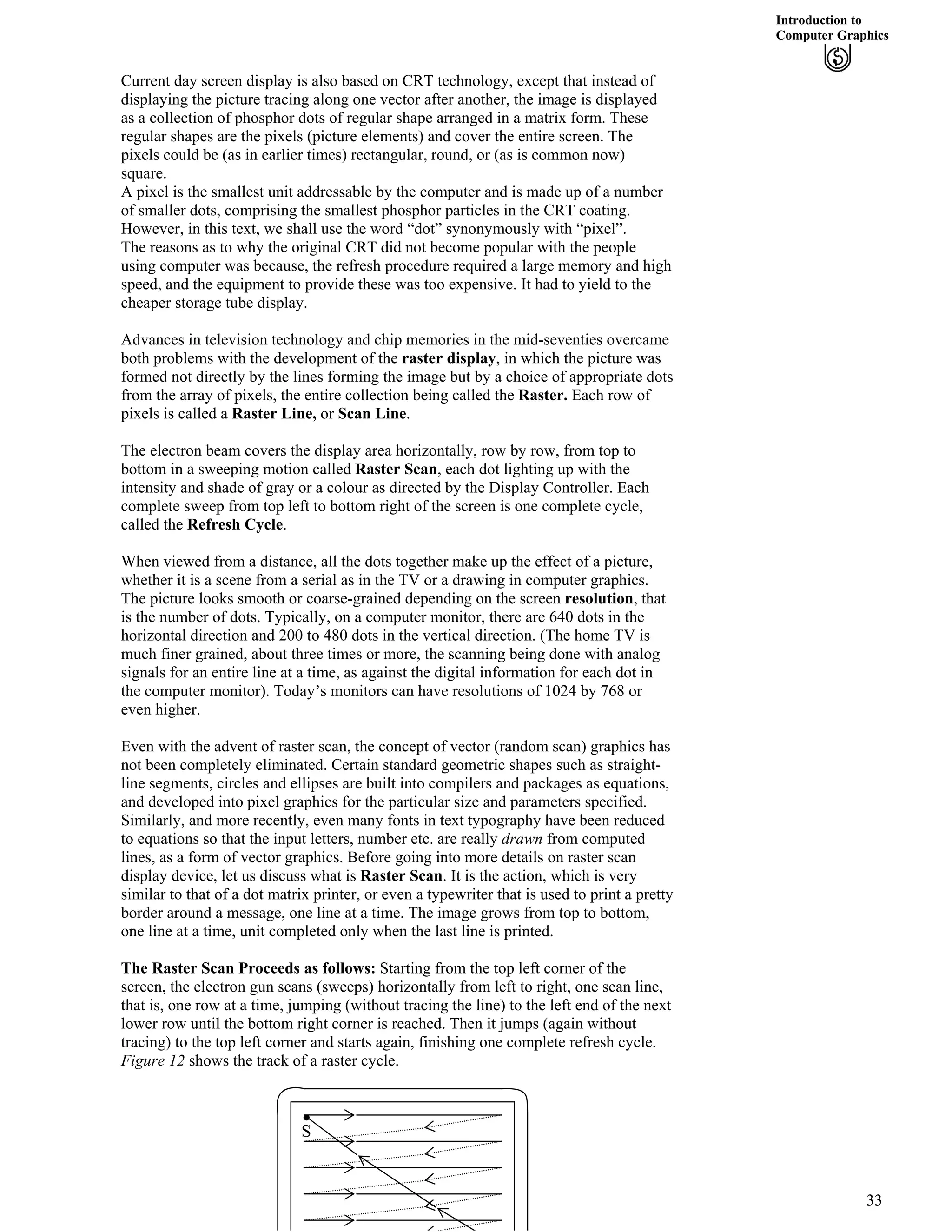 Introduction to
Computer Graphics
Current day screen display is also based on CRT technology, except that instead of
displaying the picture tracing along one vector after another, the image is displayed
as a collection of phosphor dots of regular shape arranged in a matrix form. These
regular shapes are the pixels (picture elements) and cover the entire screen. The
pixels could be (as in earlier times) rectangular, round, or (as is common now)
square.
A pixel is the smallest unit addressable by the computer and is made up of a number
of smaller dots, comprising the smallest phosphor particles in the CRT coating.
However, in this text, we shall use the word “dot” synonymously with “pixel”.
The reasons as to why the original CRT did not become popular with the people
using computer was because, the refresh procedure required a large memory and high
speed, and the equipment to provide these was too expensive. It had to yield to the
cheaper storage tube display.
Advances in television technology and chip memories in the mid-seventies overcame
both problems with the development of the raster display, in which the picture was
formed not directly by the lines forming the image but by a choice of appropriate dots
from the array of pixels, the entire collection being called the Raster. Each row of
pixels is called a Raster Line, or Scan Line.
The electron beam covers the display area horizontally, row by row, from top to
bottom in a sweeping motion called Raster Scan, each dot lighting up with the
intensity and shade of gray or a colour as directed by the Display Controller. Each
complete sweep from top left to bottom right of the screen is one complete cycle,
called the Refresh Cycle.
When viewed from a distance, all the dots together make up the effect of a picture,
whether it is a scene from a serial as in the TV or a drawing in computer graphics.
The picture looks smooth or coarse-grained depending on the screen resolution, that
is the number of dots. Typically, on a computer monitor, there are 640 dots in the
horizontal direction and 200 to 480 dots in the vertical direction. (The home TV is
much finer grained, about three times or more, the scanning being done with analog
signals for an entire line at a time, as against the digital information for each dot in
the computer monitor). Today’s monitors can have resolutions of 1024 by 768 or
even higher.
Even with the advent of raster scan, the concept of vector (random scan) graphics has
not been completely eliminated. Certain standard geometric shapes such as straight-
line segments, circles and ellipses are built into compilers and packages as equations,
and developed into pixel graphics for the particular size and parameters specified.
Similarly, and more recently, even many fonts in text typography have been reduced
to equations so that the input letters, number etc. are really drawn from computed
lines, as a form of vector graphics. Before going into more details on raster scan
display device, let us discuss what is Raster Scan. It is the action, which is very
similar to that of a dot matrix printer, or even a typewriter that is used to print a pretty
border around a message, one line at a time. The image grows from top to bottom,
one line at a time, unit completed only when the last line is printed.
The Raster Scan Proceeds as follows: Starting from the top left corner of the
screen, the electron gun scans (sweeps) horizontally from left to right, one scan line,
that is, one row at a time, jumping (without tracing the line) to the left end of the next
lower row until the bottom right corner is reached. Then it jumps (again without
tracing) to the top left corner and starts again, finishing one complete refresh cycle.
Figure 12 shows the track of a raster cycle.
S
33
 