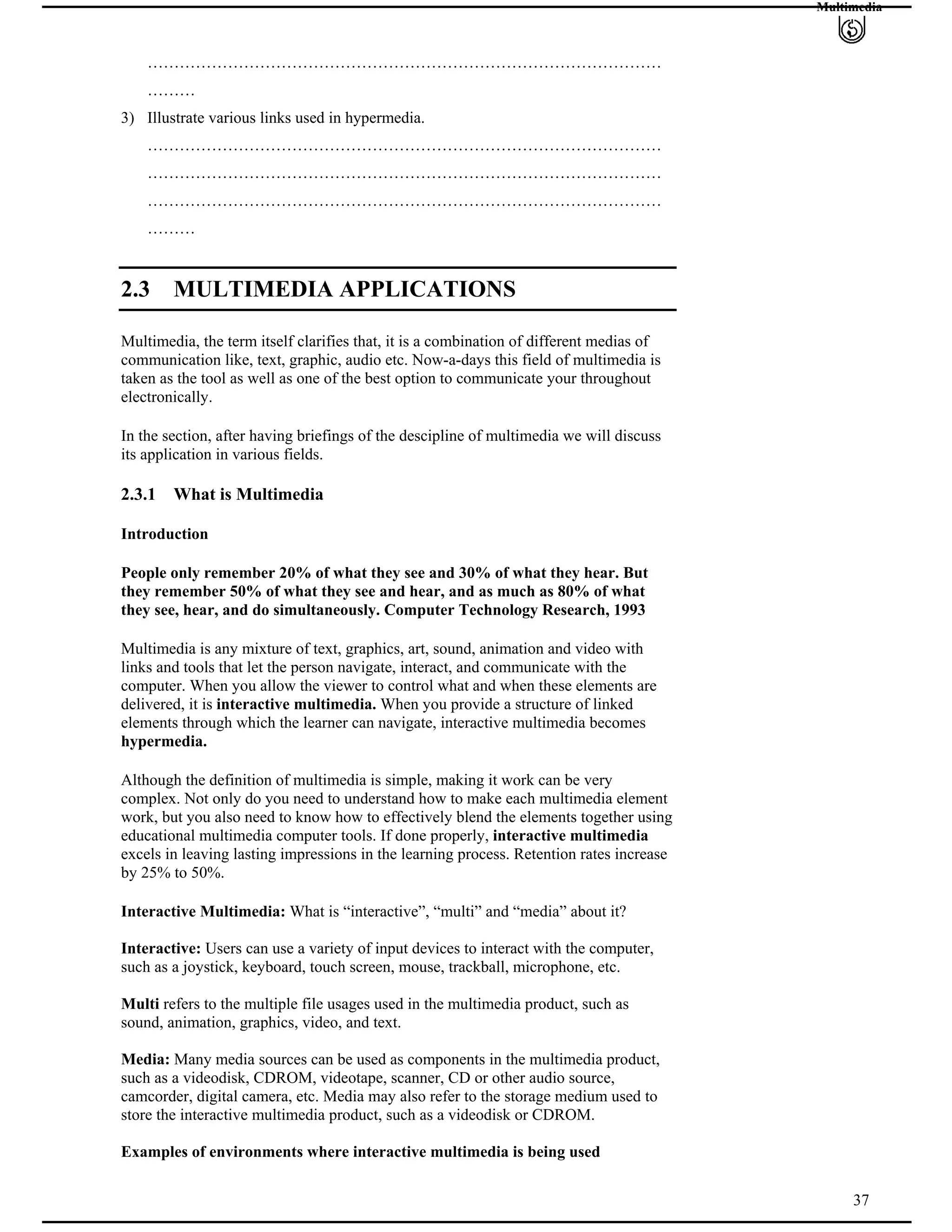 Multimedia
……………………………………………………………………………………
………
3) Illustrate various links used in hypermedia.
……………………………………………………………………………………
……………………………………………………………………………………
……………………………………………………………………………………
………
2.3 MULTIMEDIA APPLICATIONS
Multimedia, the term itself clarifies that, it is a combination of different medias of
communication like, text, graphic, audio etc. Now-a-days this field of multimedia is
taken as the tool as well as one of the best option to communicate your throughout
electronically.
In the section, after having briefings of the descipline of multimedia we will discuss
its application in various fields.
2.3.1 What is Multimedia
Introduction
People only remember 20% of what they see and 30% of what they hear. But
they remember 50% of what they see and hear, and as much as 80% of what
they see, hear, and do simultaneously. Computer Technology Research, 1993
Multimedia is any mixture of text, graphics, art, sound, animation and video with
links and tools that let the person navigate, interact, and communicate with the
computer. When you allow the viewer to control what and when these elements are
delivered, it is interactive multimedia. When you provide a structure of linked
elements through which the learner can navigate, interactive multimedia becomes
hypermedia.
Although the definition of multimedia is simple, making it work can be very
complex. Not only do you need to understand how to make each multimedia element
work, but you also need to know how to effectively blend the elements together using
educational multimedia computer tools. If done properly, interactive multimedia
excels in leaving lasting impressions in the learning process. Retention rates increase
by 25% to 50%.
Interactive Multimedia: What is “interactive”, “multi” and “media” about it?
Interactive: Users can use a variety of input devices to interact with the computer,
such as a joystick, keyboard, touch screen, mouse, trackball, microphone, etc.
Multi refers to the multiple file usages used in the multimedia product, such as
sound, animation, graphics, video, and text.
Media: Many media sources can be used as components in the multimedia product,
such as a videodisk, CDROM, videotape, scanner, CD or other audio source,
camcorder, digital camera, etc. Media may also refer to the storage medium used to
store the interactive multimedia product, such as a videodisk or CDROM.
37
Examples of environments where interactive multimedia is being used
 