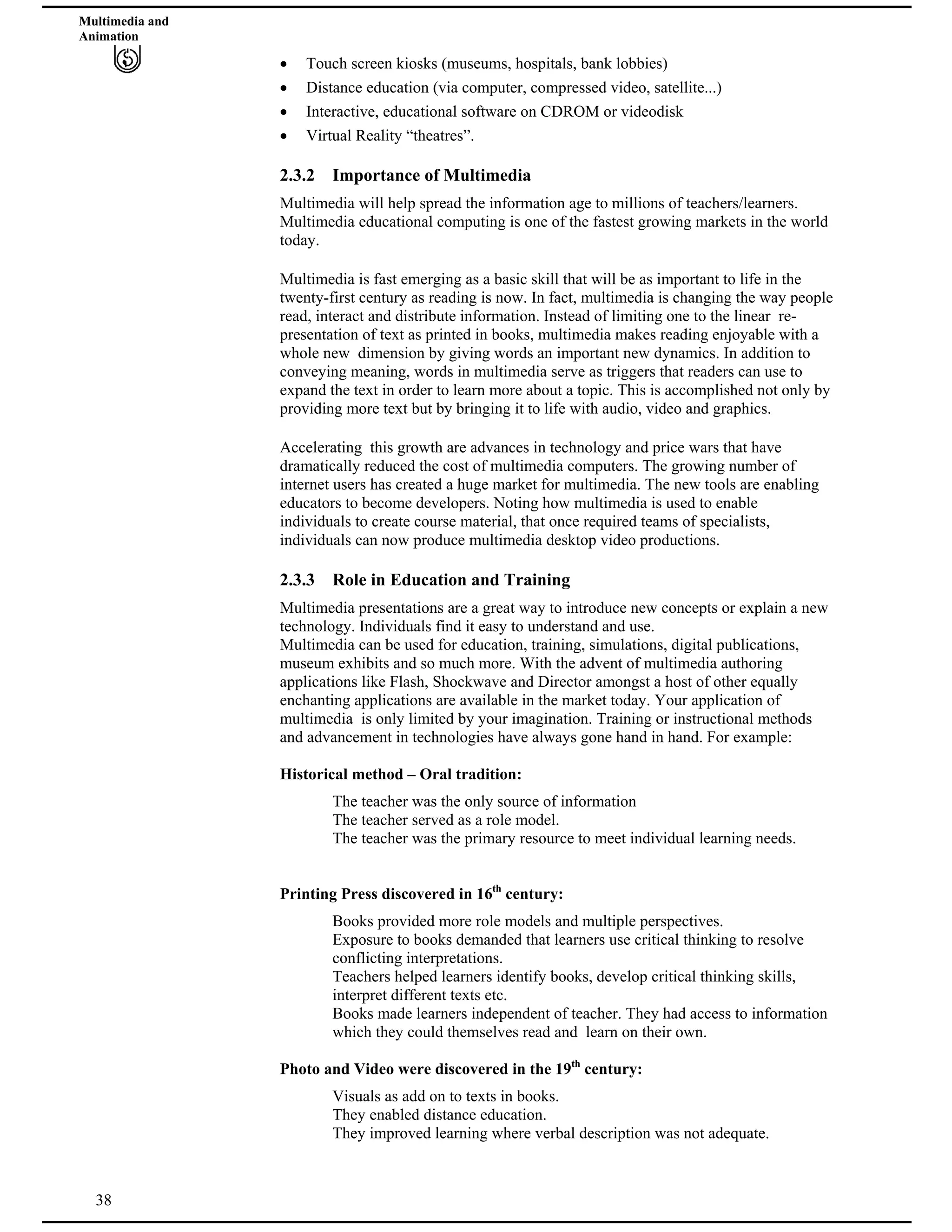 Multimedia and
Animation
Touch screen kiosks (museums, hospitals, bank lobbies)
Distance education (via computer, compressed video, satellite...)
Interactive, educational software on CDROM or videodisk
Virtual Reality “theatres”.
2.3.2 Importance of Multimedia
Multimedia will help spread the information age to millions of teachers/learners.
Multimedia educational computing is one of the fastest growing markets in the world
today.
Multimedia is fast emerging as a basic skill that will be as important to life in the
twenty-first century as reading is now. In fact, multimedia is changing the way people
read, interact and distribute information. Instead of limiting one to the linear re-
presentation of text as printed in books, multimedia makes reading enjoyable with a
whole new dimension by giving words an important new dynamics. In addition to
conveying meaning, words in multimedia serve as triggers that readers can use to
expand the text in order to learn more about a topic. This is accomplished not only by
providing more text but by bringing it to life with audio, video and graphics.
Accelerating this growth are advances in technology and price wars that have
dramatically reduced the cost of multimedia computers. The growing number of
internet users has created a huge market for multimedia. The new tools are enabling
educators to become developers. Noting how multimedia is used to enable
individuals to create course material, that once required teams of specialists,
individuals can now produce multimedia desktop video productions.
2.3.3 Role in Education and Training
Multimedia presentations are a great way to introduce new concepts or explain a new
technology. Individuals find it easy to understand and use.
Multimedia can be used for education, training, simulations, digital publications,
museum exhibits and so much more. With the advent of multimedia authoring
applications like Flash, Shockwave and Director amongst a host of other equally
enchanting applications are available in the market today. Your application of
multimedia is only limited by your imagination. Training or instructional methods
and advancement in technologies have always gone hand in hand. For example:
Historical method – Oral tradition:
The teacher was the only source of information
The teacher served as a role model.
The teacher was the primary resource to meet individual learning needs.
Printing Press discovered in 16th
century:
Books provided more role models and multiple perspectives.
Exposure to books demanded that learners use critical thinking to resolve
conflicting interpretations.
Teachers helped learners identify books, develop critical thinking skills,
interpret different texts etc.
Books made learners independent of teacher. They had access to information
which they could themselves read and learn on their own.
Photo and Video were discovered in the 19th
century:
38
Visuals as add on to texts in books.
They enabled distance education.
They improved learning where verbal description was not adequate.
 