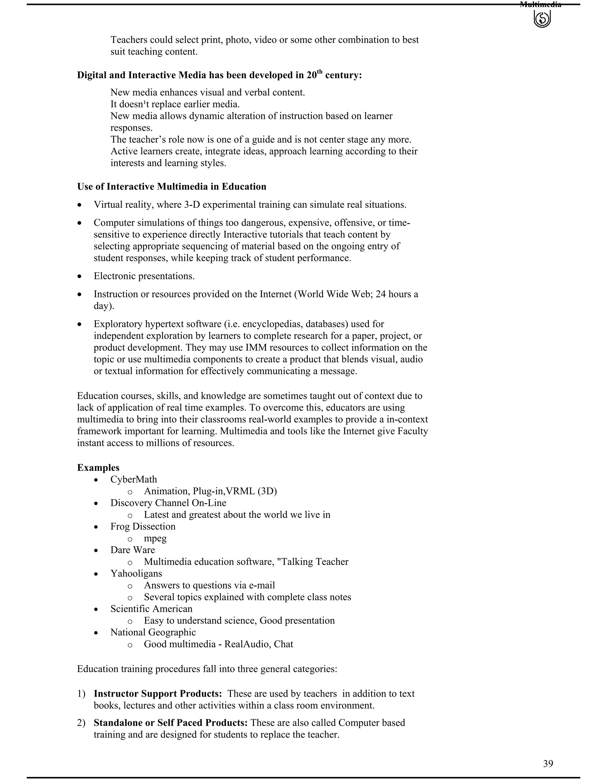 Multimedia
Teachers could select print, photo, video or some other combination to best
suit teaching content.
Digital and Interactive Media has been developed in 20th
century:
New media enhances visual and verbal content.
It doesn¹t replace earlier media.
New media allows dynamic alteration of instruction based on learner
responses.
The teacher’s role now is one of a guide and is not center stage any more.
Active learners create, integrate ideas, approach learning according to their
interests and learning styles.
Use of Interactive Multimedia in Education
Virtual reality, where 3-D experimental training can simulate real situations.
Computer simulations of things too dangerous, expensive, offensive, or time-
sensitive to experience directly Interactive tutorials that teach content by
selecting appropriate sequencing of material based on the ongoing entry of
student responses, while keeping track of student performance.
Electronic presentations.
Instruction or resources provided on the Internet (World Wide Web; 24 hours a
day).
Exploratory hypertext software (i.e. encyclopedias, databases) used for
independent exploration by learners to complete research for a paper, project, or
product development. They may use IMM resources to collect information on the
topic or use multimedia components to create a product that blends visual, audio
or textual information for effectively communicating a message.
Education courses, skills, and knowledge are sometimes taught out of context due to
lack of application of real time examples. To overcome this, educators are using
multimedia to bring into their classrooms real-world examples to provide a in-context
framework important for learning. Multimedia and tools like the Internet give Faculty
instant access to millions of resources.
Examples
CyberMath
o Animation, Plug-in,VRML (3D)
Discovery Channel On-Line
o Latest and greatest about the world we live in
Frog Dissection
o mpeg
Dare Ware
o Multimedia education software, "Talking Teacher
Yahooligans
o Answers to questions via e-mail
o Several topics explained with complete class notes
Scientific American
o Easy to understand science, Good presentation
National Geographic
o Good multimedia - RealAudio, Chat
Education training procedures fall into three general categories:
1) Instructor Support Products: These are used by teachers in addition to text
books, lectures and other activities within a class room environment.
39
2) Standalone or Self Paced Products: These are also called Computer based
training and are designed for students to replace the teacher.
 