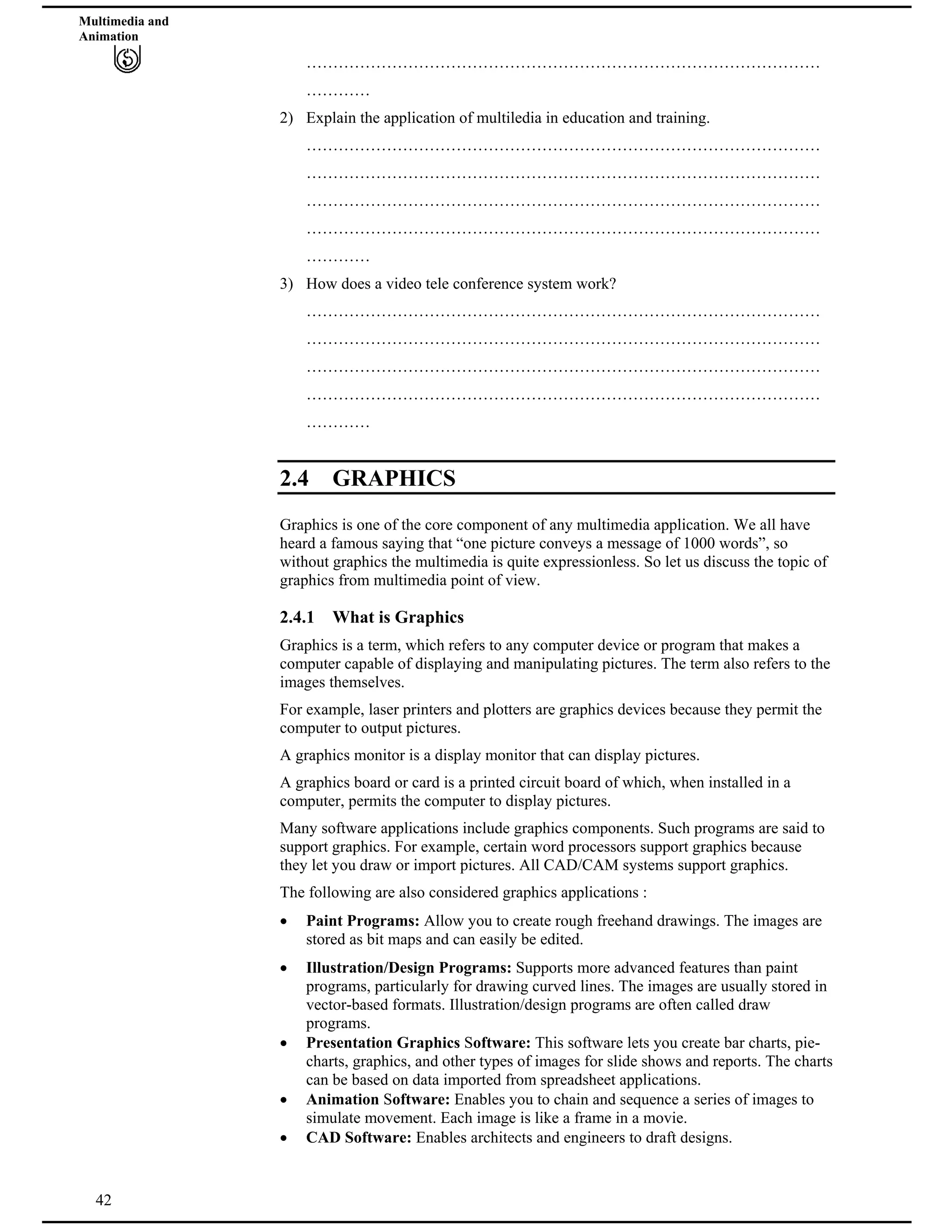 Multimedia and
Animation
……………………………………………………………………………………
…………
2) Explain the application of multiledia in education and training.
……………………………………………………………………………………
……………………………………………………………………………………
……………………………………………………………………………………
……………………………………………………………………………………
…………
3) How does a video tele conference system work?
……………………………………………………………………………………
……………………………………………………………………………………
……………………………………………………………………………………
……………………………………………………………………………………
…………
2.4 GRAPHICS
Graphics is one of the core component of any multimedia application. We all have
heard a famous saying that “one picture conveys a message of 1000 words”, so
without graphics the multimedia is quite expressionless. So let us discuss the topic of
graphics from multimedia point of view.
2.4.1 What is Graphics
Graphics is a term, which refers to any computer device or program that makes a
computer capable of displaying and manipulating pictures. The term also refers to the
images themselves.
For example, laser printers and plotters are graphics devices because they permit the
computer to output pictures.
A graphics monitor is a display monitor that can display pictures.
A graphics board or card is a printed circuit board of which, when installed in a
computer, permits the computer to display pictures.
Many software applications include graphics components. Such programs are said to
support graphics. For example, certain word processors support graphics because
they let you draw or import pictures. All CAD/CAM systems support graphics.
The following are also considered graphics applications :
Paint Programs: Allow you to create rough freehand drawings. The images are
stored as bit maps and can easily be edited.
Illustration/Design Programs: Supports more advanced features than paint
programs, particularly for drawing curved lines. The images are usually stored in
vector-based formats. Illustration/design programs are often called draw
programs.
Presentation Graphics Software: This software lets you create bar charts, pie-
charts, graphics, and other types of images for slide shows and reports. The charts
can be based on data imported from spreadsheet applications.
Animation Software: Enables you to chain and sequence a series of images to
simulate movement. Each image is like a frame in a movie.
42
CAD Software: Enables architects and engineers to draft designs.
 