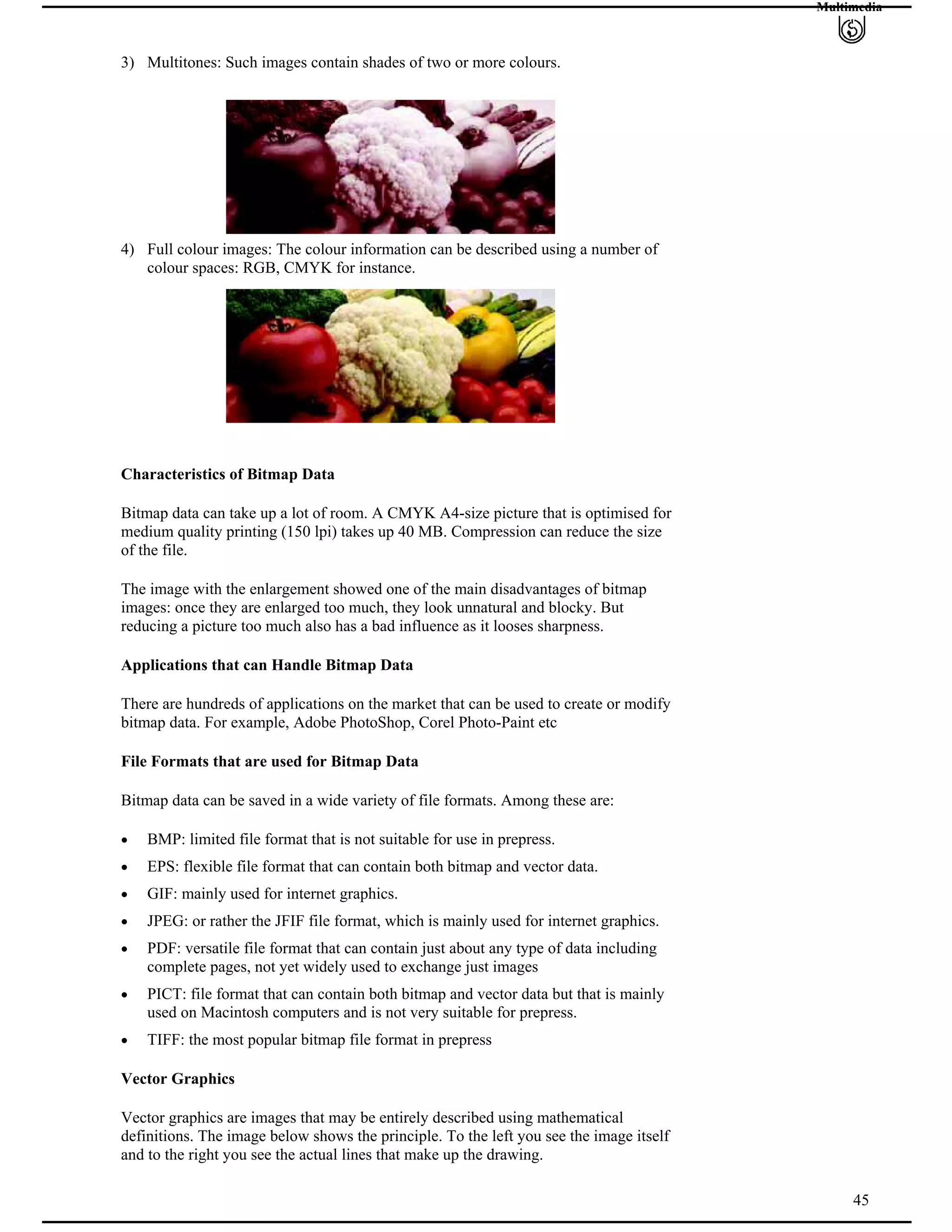 Multimedia
3) Multitones: Such images contain shades of two or more colours.
4) Full colour images: The colour information can be described using a number of
colour spaces: RGB, CMYK for instance.
Characteristics of Bitmap Data
Bitmap data can take up a lot of room. A CMYK A4-size picture that is optimised for
medium quality printing (150 lpi) takes up 40 MB. Compression can reduce the size
of the file.
The image with the enlargement showed one of the main disadvantages of bitmap
images: once they are enlarged too much, they look unnatural and blocky. But
reducing a picture too much also has a bad influence as it looses sharpness.
Applications that can Handle Bitmap Data
There are hundreds of applications on the market that can be used to create or modify
bitmap data. For example, Adobe PhotoShop, Corel Photo-Paint etc
File Formats that are used for Bitmap Data
Bitmap data can be saved in a wide variety of file formats. Among these are:
BMP: limited file format that is not suitable for use in prepress.
EPS: flexible file format that can contain both bitmap and vector data.
GIF: mainly used for internet graphics.
JPEG: or rather the JFIF file format, which is mainly used for internet graphics.
PDF: versatile file format that can contain just about any type of data including
complete pages, not yet widely used to exchange just images
PICT: file format that can contain both bitmap and vector data but that is mainly
used on Macintosh computers and is not very suitable for prepress.
TIFF: the most popular bitmap file format in prepress
Vector Graphics
Vector graphics are images that may be entirely described using mathematical
definitions. The image below shows the principle. To the left you see the image itself
and to the right you see the actual lines that make up the drawing.
45
 
