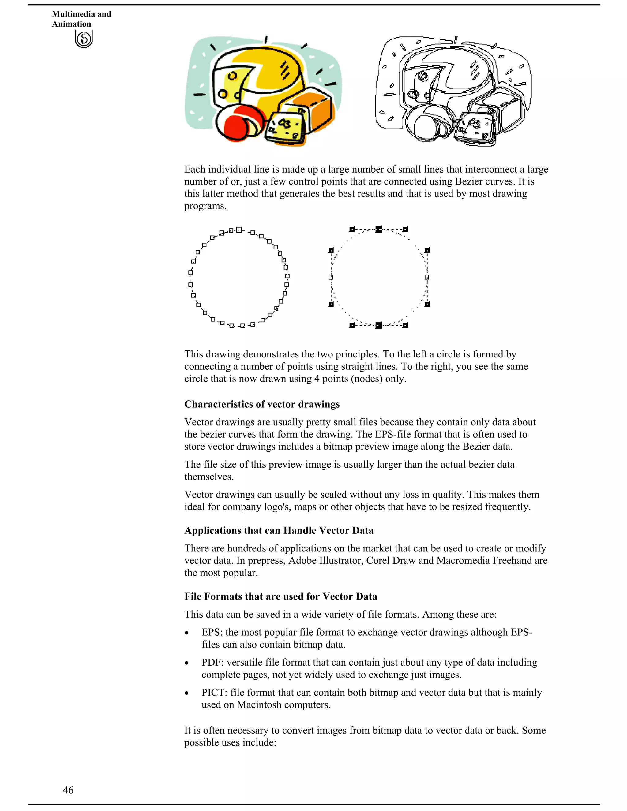 Multimedia and
Animation
Each individual line is made up a large number of small lines that interconnect a large
number of or, just a few control points that are connected using Bezier curves. It is
this latter method that generates the best results and that is used by most drawing
programs.
This drawing demonstrates the two principles. To the left a circle is formed by
connecting a number of points using straight lines. To the right, you see the same
circle that is now drawn using 4 points (nodes) only.
Characteristics of vector drawings
Vector drawings are usually pretty small files because they contain only data about
the bezier curves that form the drawing. The EPS-file format that is often used to
store vector drawings includes a bitmap preview image along the Bezier data.
The file size of this preview image is usually larger than the actual bezier data
themselves.
Vector drawings can usually be scaled without any loss in quality. This makes them
ideal for company logo's, maps or other objects that have to be resized frequently.
Applications that can Handle Vector Data
There are hundreds of applications on the market that can be used to create or modify
vector data. In prepress, Adobe Illustrator, Corel Draw and Macromedia Freehand are
the most popular.
File Formats that are used for Vector Data
This data can be saved in a wide variety of file formats. Among these are:
EPS: the most popular file format to exchange vector drawings although EPS-
files can also contain bitmap data.
PDF: versatile file format that can contain just about any type of data including
complete pages, not yet widely used to exchange just images.
PICT: file format that can contain both bitmap and vector data but that is mainly
used on Macintosh computers.
46
It is often necessary to convert images from bitmap data to vector data or back. Some
possible uses include:
 
