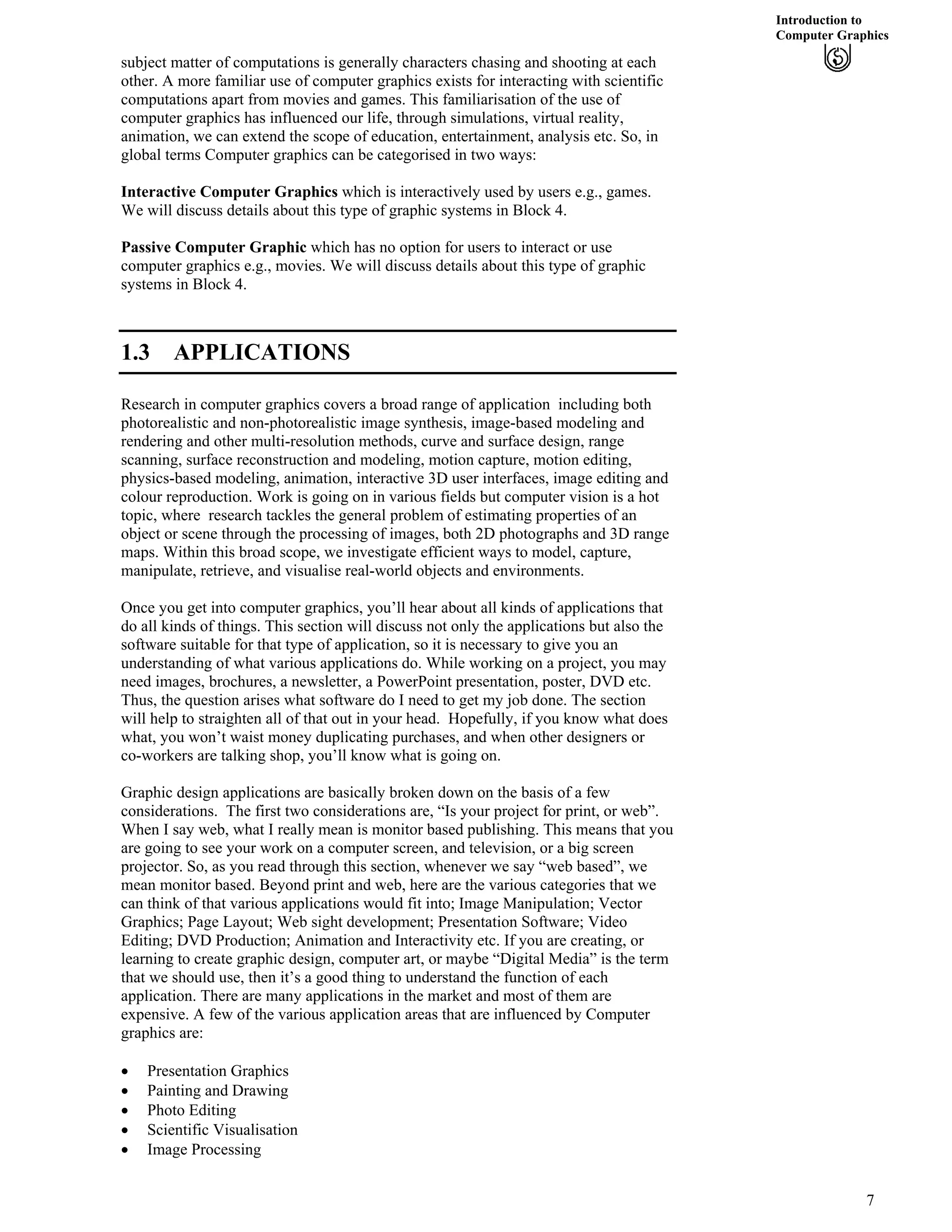 Introduction to
Computer Graphics
subject matter of computations is generally characters chasing and shooting at each
other. A more familiar use of computer graphics exists for interacting with scientific
computations apart from movies and games. This familiarisation of the use of
computer graphics has influenced our life, through simulations, virtual reality,
animation, we can extend the scope of education, entertainment, analysis etc. So, in
global terms Computer graphics can be categorised in two ways:
Interactive Computer Graphics which is interactively used by users e.g., games.
We will discuss details about this type of graphic systems in Block 4.
Passive Computer Graphic which has no option for users to interact or use
computer graphics e.g., movies. We will discuss details about this type of graphic
systems in Block 4.
1.3 APPLICATIONS
Research in computer graphics covers a broad range of application including both
photorealistic and non-photorealistic image synthesis, image-based modeling and
rendering and other multi-resolution methods, curve and surface design, range
scanning, surface reconstruction and modeling, motion capture, motion editing,
physics-based modeling, animation, interactive 3D user interfaces, image editing and
colour reproduction. Work is going on in various fields but computer vision is a hot
topic, where research tackles the general problem of estimating properties of an
object or scene through the processing of images, both 2D photographs and 3D range
maps. Within this broad scope, we investigate efficient ways to model, capture,
manipulate, retrieve, and visualise real-world objects and environments.
Once you get into computer graphics, you’ll hear about all kinds of applications that
do all kinds of things. This section will discuss not only the applications but also the
software suitable for that type of application, so it is necessary to give you an
understanding of what various applications do. While working on a project, you may
need images, brochures, a newsletter, a PowerPoint presentation, poster, DVD etc.
Thus, the question arises what software do I need to get my job done. The section
will help to straighten all of that out in your head. Hopefully, if you know what does
what, you won’t waist money duplicating purchases, and when other designers or
co-workers are talking shop, you’ll know what is going on.
Graphic design applications are basically broken down on the basis of a few
considerations. The first two considerations are, “Is your project for print, or web”.
When I say web, what I really mean is monitor based publishing. This means that you
are going to see your work on a computer screen, and television, or a big screen
projector. So, as you read through this section, whenever we say “web based”, we
mean monitor based. Beyond print and web, here are the various categories that we
can think of that various applications would fit into; Image Manipulation; Vector
Graphics; Page Layout; Web sight development; Presentation Software; Video
Editing; DVD Production; Animation and Interactivity etc. If you are creating, or
learning to create graphic design, computer art, or maybe “Digital Media” is the term
that we should use, then it’s a good thing to understand the function of each
application. There are many applications in the market and most of them are
expensive. A few of the various application areas that are influenced by Computer
graphics are:
‚ Presentation Graphics
‚ Painting and Drawing
‚ Photo Editing
‚ Scientific Visualisation
‚ Image Processing
7
 