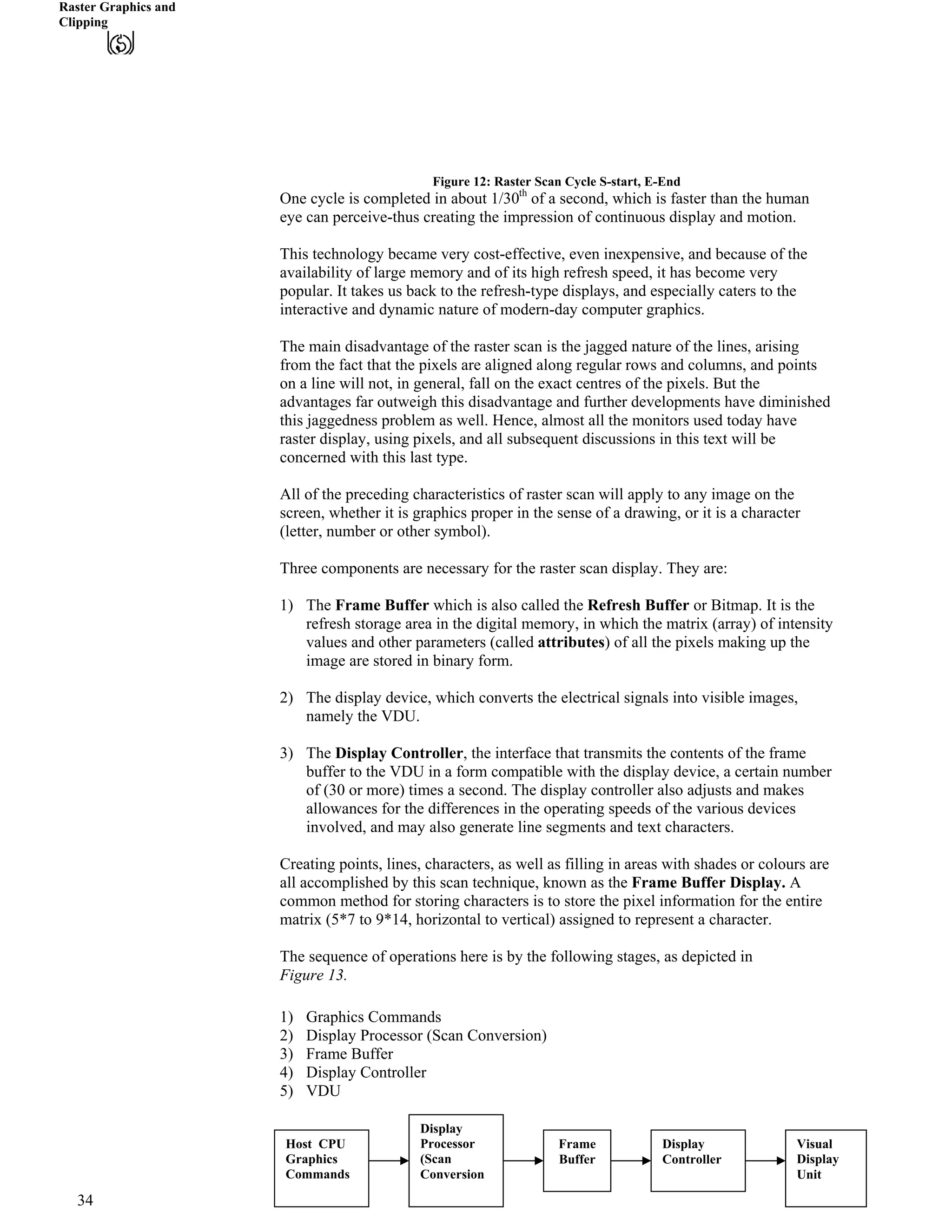 Raster Graphics and
Clipping
Figure 12: Raster Scan Cycle S-start, E-End
One cycle is completed in about 1/30th
of a second, which is faster than the human
eye can perceive-thus creating the impression of continuous display and motion.
This technology became very cost-effective, even inexpensive, and because of the
availability of large memory and of its high refresh speed, it has become very
popular. It takes us back to the refresh-type displays, and especially caters to the
interactive and dynamic nature of modern-day computer graphics.
The main disadvantage of the raster scan is the jagged nature of the lines, arising
from the fact that the pixels are aligned along regular rows and columns, and points
on a line will not, in general, fall on the exact centres of the pixels. But the
advantages far outweigh this disadvantage and further developments have diminished
this jaggedness problem as well. Hence, almost all the monitors used today have
raster display, using pixels, and all subsequent discussions in this text will be
concerned with this last type.
All of the preceding characteristics of raster scan will apply to any image on the
screen, whether it is graphics proper in the sense of a drawing, or it is a character
(letter, number or other symbol).
Three components are necessary for the raster scan display. They are:
1) The Frame Buffer which is also called the Refresh Buffer or Bitmap. It is the
refresh storage area in the digital memory, in which the matrix (array) of intensity
values and other parameters (called attributes) of all the pixels making up the
image are stored in binary form.
2) The display device, which converts the electrical signals into visible images,
namely the VDU.
3) The Display Controller, the interface that transmits the contents of the frame
buffer to the VDU in a form compatible with the display device, a certain number
of (30 or more) times a second. The display controller also adjusts and makes
allowances for the differences in the operating speeds of the various devices
involved, and may also generate line segments and text characters.
Creating points, lines, characters, as well as filling in areas with shades or colours are
all accomplished by this scan technique, known as the Frame Buffer Display. A
common method for storing characters is to store the pixel information for the entire
matrix (5*7 to 9*14, horizontal to vertical) assigned to represent a character.
The sequence of operations here is by the following stages, as depicted in
Figure 13.
1) Graphics Commands
2) Display Processor (Scan Conversion)
3) Frame Buffer
4) Display Controller
5) VDU
Host CPU
Graphics
Commands
Display
Processor
(Scan
Conversion
Frame
Buffer
Display
Controller
Visual
Display
Unit
34
 