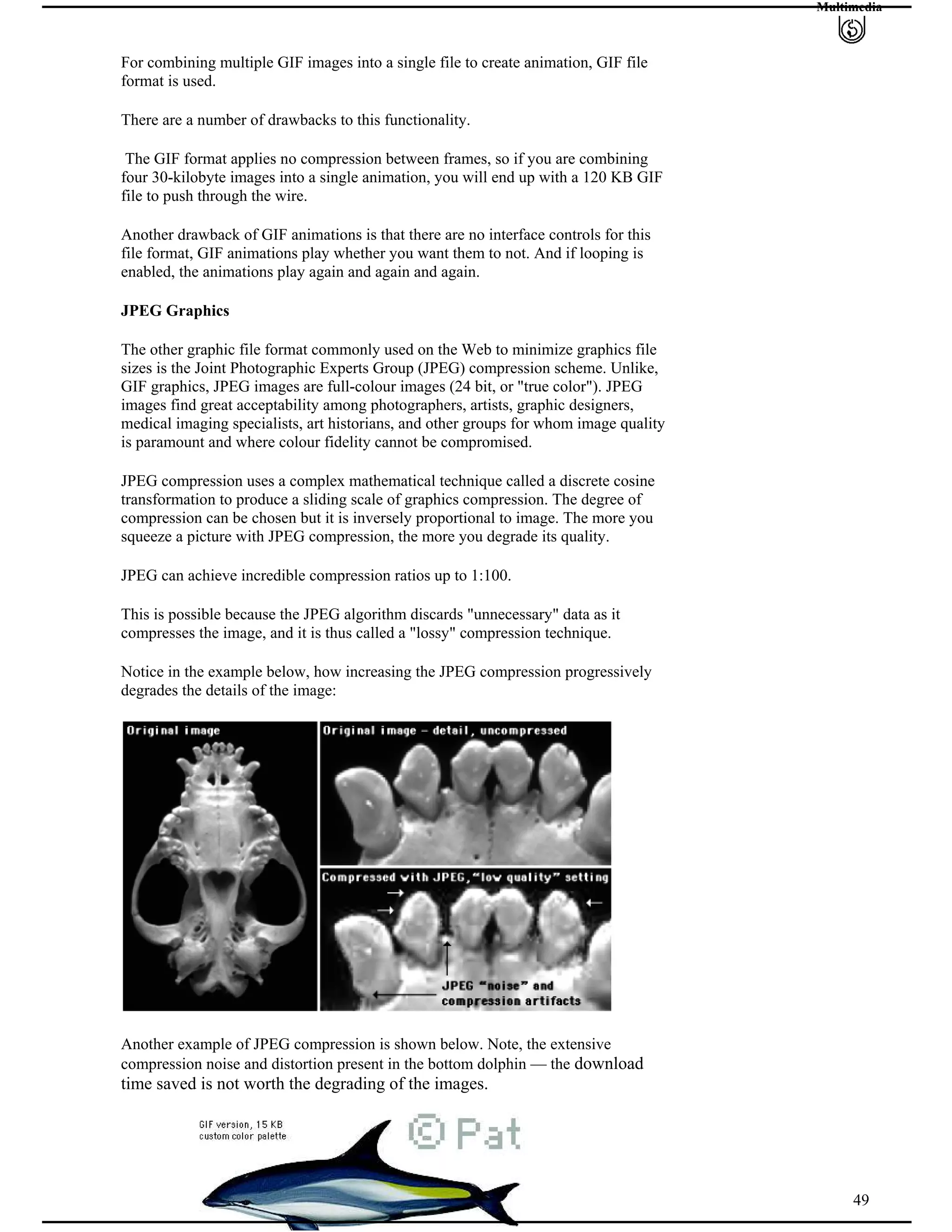 Multimedia
For combining multiple GIF images into a single file to create animation, GIF file
format is used.
There are a number of drawbacks to this functionality.
The GIF format applies no compression between frames, so if you are combining
four 30-kilobyte images into a single animation, you will end up with a 120 KB GIF
file to push through the wire.
Another drawback of GIF animations is that there are no interface controls for this
file format, GIF animations play whether you want them to not. And if looping is
enabled, the animations play again and again and again.
JPEG Graphics
The other graphic file format commonly used on the Web to minimize graphics file
sizes is the Joint Photographic Experts Group (JPEG) compression scheme. Unlike,
GIF graphics, JPEG images are full-colour images (24 bit, or "true color"). JPEG
images find great acceptability among photographers, artists, graphic designers,
medical imaging specialists, art historians, and other groups for whom image quality
is paramount and where colour fidelity cannot be compromised.
JPEG compression uses a complex mathematical technique called a discrete cosine
transformation to produce a sliding scale of graphics compression. The degree of
compression can be chosen but it is inversely proportional to image. The more you
squeeze a picture with JPEG compression, the more you degrade its quality.
JPEG can achieve incredible compression ratios up to 1:100.
This is possible because the JPEG algorithm discards "unnecessary" data as it
compresses the image, and it is thus called a "lossy" compression technique.
Notice in the example below, how increasing the JPEG compression progressively
degrades the details of the image:
Another example of JPEG compression is shown below. Note, the extensive
compression noise and distortion present in the bottom dolphin — the download
time saved is not worth the degrading of the images.
49
 