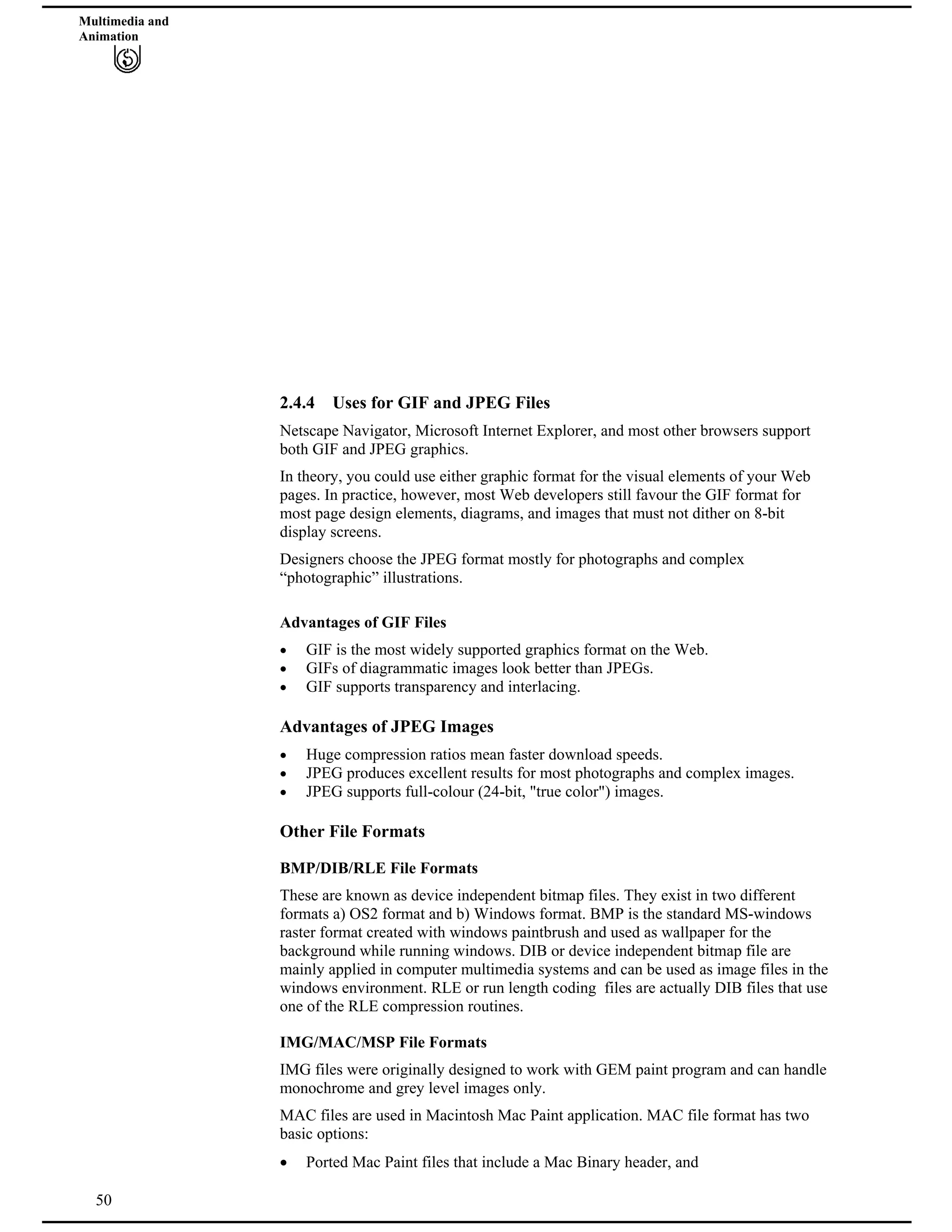Multimedia and
Animation
2.4.4 Uses for GIF and JPEG Files
Netscape Navigator, Microsoft Internet Explorer, and most other browsers support
both GIF and JPEG graphics.
In theory, you could use either graphic format for the visual elements of your Web
pages. In practice, however, most Web developers still favour the GIF format for
most page design elements, diagrams, and images that must not dither on 8-bit
display screens.
Designers choose the JPEG format mostly for photographs and complex
“photographic” illustrations.
Advantages of GIF Files
GIF is the most widely supported graphics format on the Web.
GIFs of diagrammatic images look better than JPEGs.
GIF supports transparency and interlacing.
Advantages of JPEG Images
Huge compression ratios mean faster download speeds.
JPEG produces excellent results for most photographs and complex images.
JPEG supports full-colour (24-bit, "true color") images.
Other File Formats
BMP/DIB/RLE File Formats
These are known as device independent bitmap files. They exist in two different
formats a) OS2 format and b) Windows format. BMP is the standard MS-windows
raster format created with windows paintbrush and used as wallpaper for the
background while running windows. DIB or device independent bitmap file are
mainly applied in computer multimedia systems and can be used as image files in the
windows environment. RLE or run length coding files are actually DIB files that use
one of the RLE compression routines.
IMG/MAC/MSP File Formats
IMG files were originally designed to work with GEM paint program and can handle
monochrome and grey level images only.
MAC files are used in Macintosh Mac Paint application. MAC file format has two
basic options:
50
Ported Mac Paint files that include a Mac Binary header, and
 