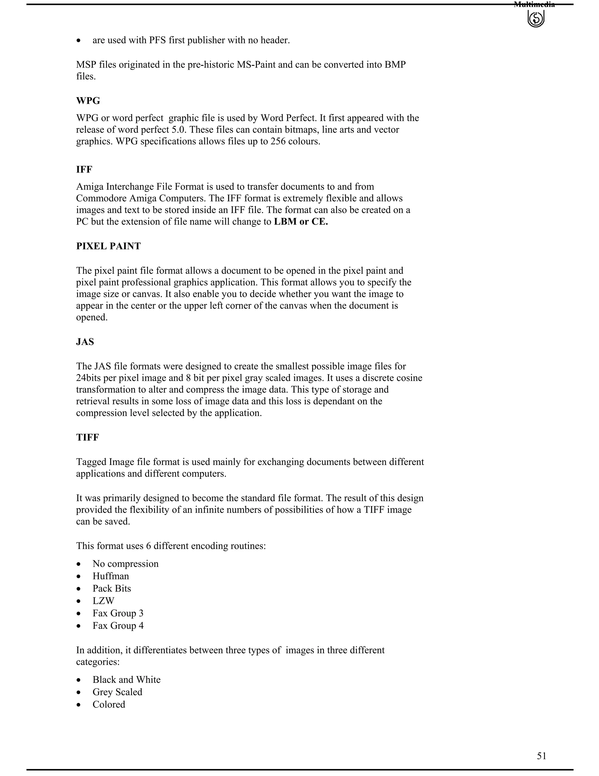 Multimedia
are used with PFS first publisher with no header.
MSP files originated in the pre-historic MS-Paint and can be converted into BMP
files.
WPG
WPG or word perfect graphic file is used by Word Perfect. It first appeared with the
release of word perfect 5.0. These files can contain bitmaps, line arts and vector
graphics. WPG specifications allows files up to 256 colours.
IFF
Amiga Interchange File Format is used to transfer documents to and from
Commodore Amiga Computers. The IFF format is extremely flexible and allows
images and text to be stored inside an IFF file. The format can also be created on a
PC but the extension of file name will change to LBM or CE.
PIXEL PAINT
The pixel paint file format allows a document to be opened in the pixel paint and
pixel paint professional graphics application. This format allows you to specify the
image size or canvas. It also enable you to decide whether you want the image to
appear in the center or the upper left corner of the canvas when the document is
opened.
JAS
The JAS file formats were designed to create the smallest possible image files for
24bits per pixel image and 8 bit per pixel gray scaled images. It uses a discrete cosine
transformation to alter and compress the image data. This type of storage and
retrieval results in some loss of image data and this loss is dependant on the
compression level selected by the application.
TIFF
Tagged Image file format is used mainly for exchanging documents between different
applications and different computers.
It was primarily designed to become the standard file format. The result of this design
provided the flexibility of an infinite numbers of possibilities of how a TIFF image
can be saved.
This format uses 6 different encoding routines:
No compression
Huffman
Pack Bits
LZW
Fax Group 3
Fax Group 4
In addition, it differentiates between three types of images in three different
categories:
Black and White
Grey Scaled
51
Colored
 