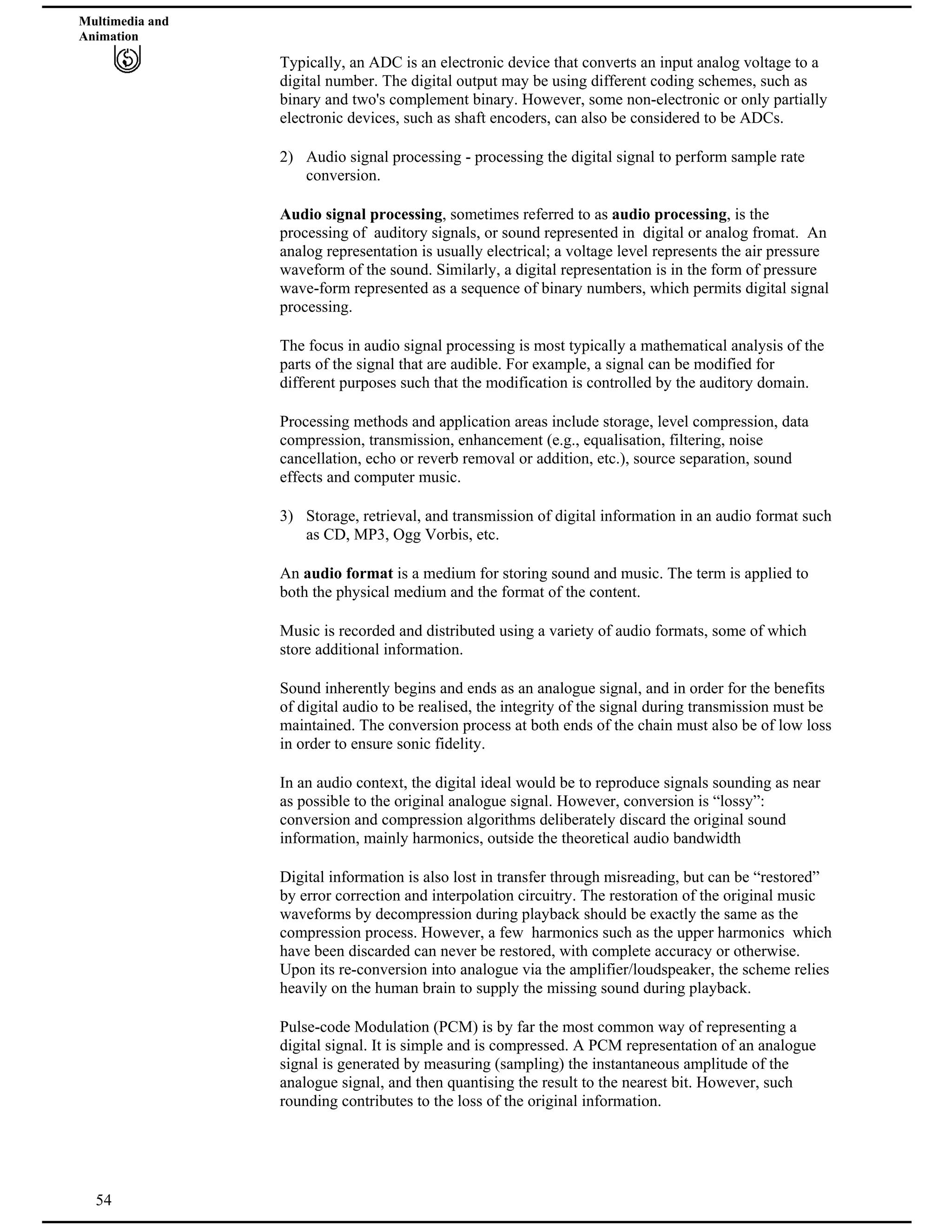 Multimedia and
Animation
Typically, an ADC is an electronic device that converts an input analog voltage to a
digital number. The digital output may be using different coding schemes, such as
binary and two's complement binary. However, some non-electronic or only partially
electronic devices, such as shaft encoders, can also be considered to be ADCs.
2) Audio signal processing - processing the digital signal to perform sample rate
conversion.
Audio signal processing, sometimes referred to as audio processing, is the
processing of auditory signals, or sound represented in digital or analog fromat. An
analog representation is usually electrical; a voltage level represents the air pressure
waveform of the sound. Similarly, a digital representation is in the form of pressure
wave-form represented as a sequence of binary numbers, which permits digital signal
processing.
The focus in audio signal processing is most typically a mathematical analysis of the
parts of the signal that are audible. For example, a signal can be modified for
different purposes such that the modification is controlled by the auditory domain.
Processing methods and application areas include storage, level compression, data
compression, transmission, enhancement (e.g., equalisation, filtering, noise
cancellation, echo or reverb removal or addition, etc.), source separation, sound
effects and computer music.
3) Storage, retrieval, and transmission of digital information in an audio format such
as CD, MP3, Ogg Vorbis, etc.
An audio format is a medium for storing sound and music. The term is applied to
both the physical medium and the format of the content.
Music is recorded and distributed using a variety of audio formats, some of which
store additional information.
Sound inherently begins and ends as an analogue signal, and in order for the benefits
of digital audio to be realised, the integrity of the signal during transmission must be
maintained. The conversion process at both ends of the chain must also be of low loss
in order to ensure sonic fidelity.
In an audio context, the digital ideal would be to reproduce signals sounding as near
as possible to the original analogue signal. However, conversion is “lossy”:
conversion and compression algorithms deliberately discard the original sound
information, mainly harmonics, outside the theoretical audio bandwidth
Digital information is also lost in transfer through misreading, but can be “restored”
by error correction and interpolation circuitry. The restoration of the original music
waveforms by decompression during playback should be exactly the same as the
compression process. However, a few harmonics such as the upper harmonics which
have been discarded can never be restored, with complete accuracy or otherwise.
Upon its re-conversion into analogue via the amplifier/loudspeaker, the scheme relies
heavily on the human brain to supply the missing sound during playback.
54
Pulse-code Modulation (PCM) is by far the most common way of representing a
digital signal. It is simple and is compressed. A PCM representation of an analogue
signal is generated by measuring (sampling) the instantaneous amplitude of the
analogue signal, and then quantising the result to the nearest bit. However, such
rounding contributes to the loss of the original information.
 