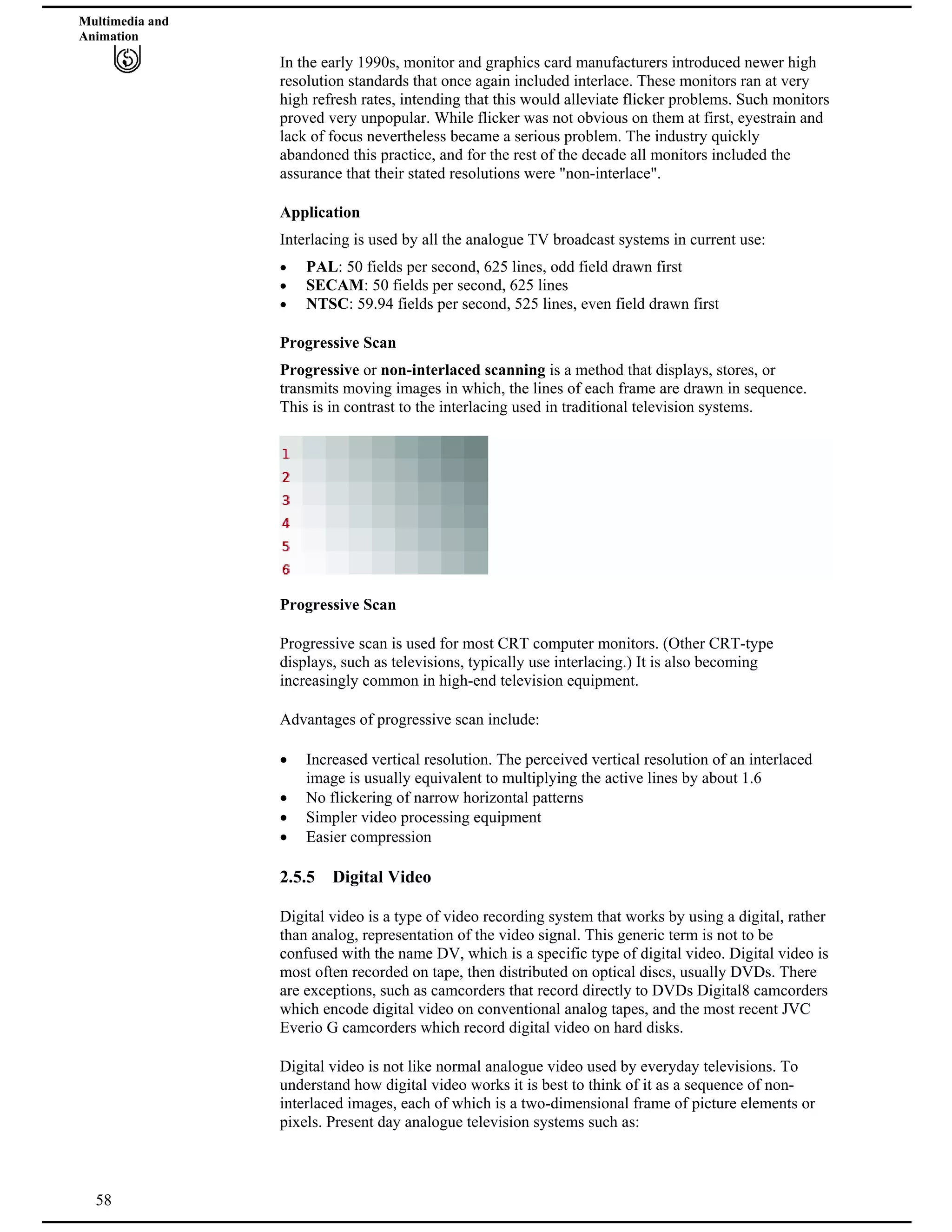 Multimedia and
Animation
In the early 1990s, monitor and graphics card manufacturers introduced newer high
resolution standards that once again included interlace. These monitors ran at very
high refresh rates, intending that this would alleviate flicker problems. Such monitors
proved very unpopular. While flicker was not obvious on them at first, eyestrain and
lack of focus nevertheless became a serious problem. The industry quickly
abandoned this practice, and for the rest of the decade all monitors included the
assurance that their stated resolutions were "non-interlace".
Application
Interlacing is used by all the analogue TV broadcast systems in current use:
PAL: 50 fields per second, 625 lines, odd field drawn first
SECAM: 50 fields per second, 625 lines
NTSC: 59.94 fields per second, 525 lines, even field drawn first
Progressive Scan
Progressive or non-interlaced scanning is a method that displays, stores, or
transmits moving images in which, the lines of each frame are drawn in sequence.
This is in contrast to the interlacing used in traditional television systems.
Progressive Scan
Progressive scan is used for most CRT computer monitors. (Other CRT-type
displays, such as televisions, typically use interlacing.) It is also becoming
increasingly common in high-end television equipment.
Advantages of progressive scan include:
Increased vertical resolution. The perceived vertical resolution of an interlaced
image is usually equivalent to multiplying the active lines by about 1.6
No flickering of narrow horizontal patterns
Simpler video processing equipment
Easier compression
2.5.5 Digital Video
Digital video is a type of video recording system that works by using a digital, rather
than analog, representation of the video signal. This generic term is not to be
confused with the name DV, which is a specific type of digital video. Digital video is
most often recorded on tape, then distributed on optical discs, usually DVDs. There
are exceptions, such as camcorders that record directly to DVDs Digital8 camcorders
which encode digital video on conventional analog tapes, and the most recent JVC
Everio G camcorders which record digital video on hard disks.
58
Digital video is not like normal analogue video used by everyday televisions. To
understand how digital video works it is best to think of it as a sequence of non-
interlaced images, each of which is a two-dimensional frame of picture elements or
pixels. Present day analogue television systems such as:
 