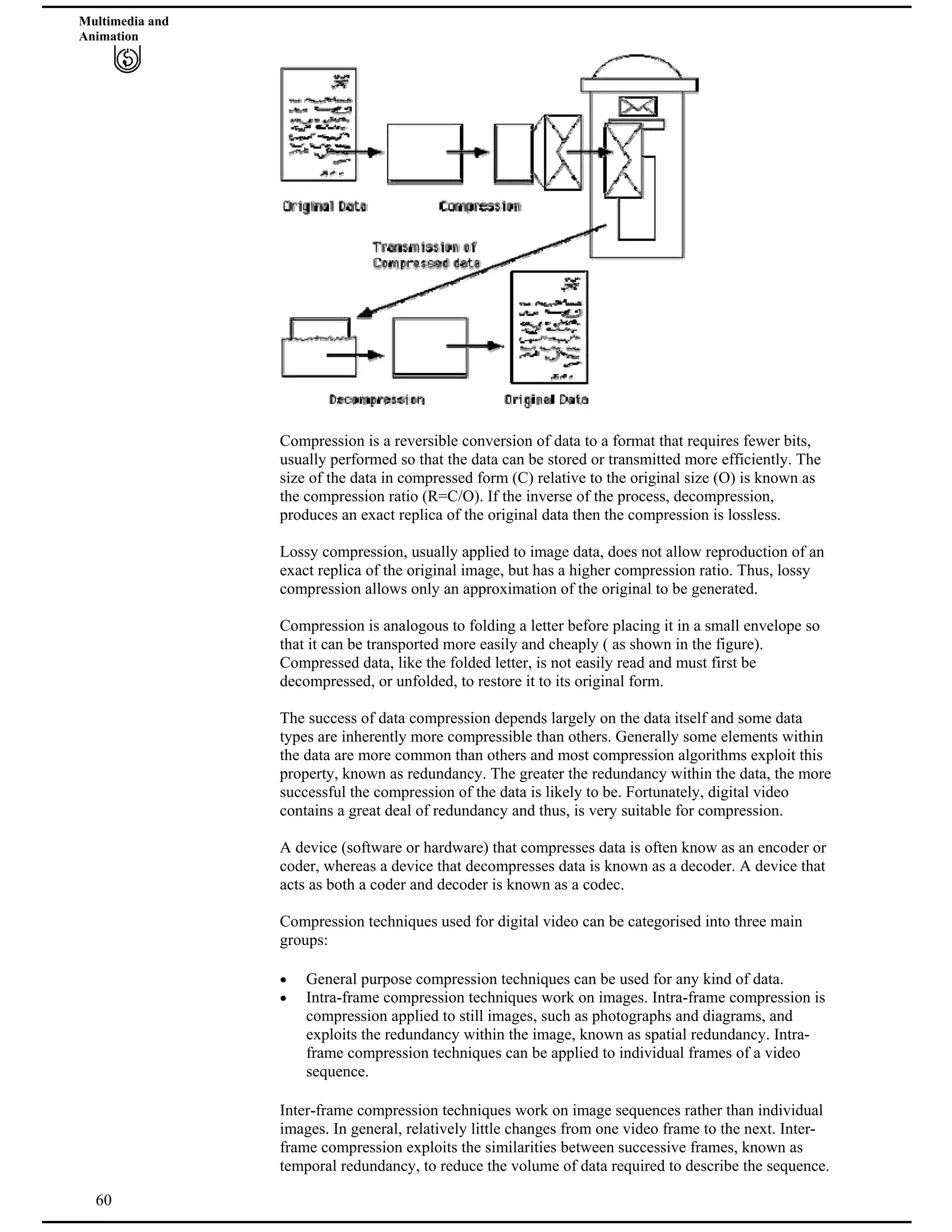 Multimedia and
Animation
Compression is a reversible conversion of data to a format that requires fewer bits,
usually performed so that the data can be stored or transmitted more efficiently. The
size of the data in compressed form (C) relative to the original size (O) is known as
the compression ratio (R=C/O). If the inverse of the process, decompression,
produces an exact replica of the original data then the compression is lossless.
Lossy compression, usually applied to image data, does not allow reproduction of an
exact replica of the original image, but has a higher compression ratio. Thus, lossy
compression allows only an approximation of the original to be generated.
Compression is analogous to folding a letter before placing it in a small envelope so
that it can be transported more easily and cheaply ( as shown in the figure).
Compressed data, like the folded letter, is not easily read and must first be
decompressed, or unfolded, to restore it to its original form.
The success of data compression depends largely on the data itself and some data
types are inherently more compressible than others. Generally some elements within
the data are more common than others and most compression algorithms exploit this
property, known as redundancy. The greater the redundancy within the data, the more
successful the compression of the data is likely to be. Fortunately, digital video
contains a great deal of redundancy and thus, is very suitable for compression.
A device (software or hardware) that compresses data is often know as an encoder or
coder, whereas a device that decompresses data is known as a decoder. A device that
acts as both a coder and decoder is known as a codec.
Compression techniques used for digital video can be categorised into three main
groups:
General purpose compression techniques can be used for any kind of data.
Intra-frame compression techniques work on images. Intra-frame compression is
compression applied to still images, such as photographs and diagrams, and
exploits the redundancy within the image, known as spatial redundancy. Intra-
frame compression techniques can be applied to individual frames of a video
sequence.
60
Inter-frame compression techniques work on image sequences rather than individual
images. In general, relatively little changes from one video frame to the next. Inter-
frame compression exploits the similarities between successive frames, known as
temporal redundancy, to reduce the volume of data required to describe the sequence.
 