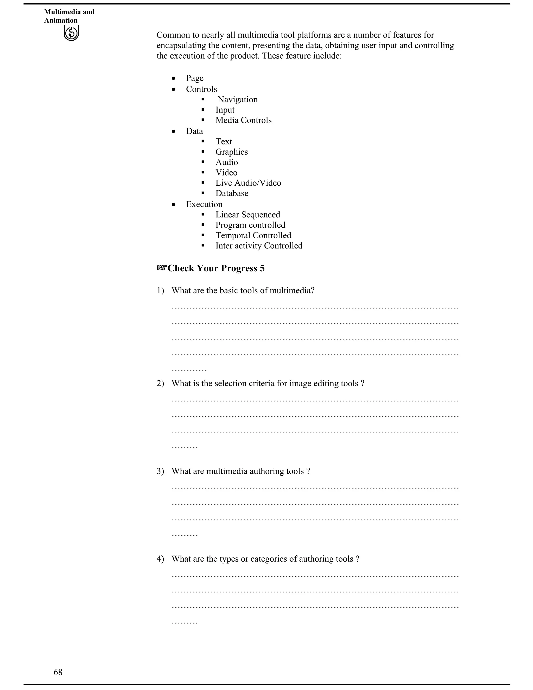 Multimedia and
Animation
Common to nearly all multimedia tool platforms are a number of features for
encapsulating the content, presenting the data, obtaining user input and controlling
the execution of the product. These feature include:
Page
Controls
Navigation
Input
Media Controls
Data
Text
Graphics
Audio
Video
Live Audio/Video
Database
Execution
Linear Sequenced
Program controlled
Temporal Controlled
Inter activity Controlled
Check Your Progress 5
1) What are the basic tools of multimedia?
……………………………………………………………………………………
……………………………………………………………………………………
……………………………………………………………………………………
……………………………………………………………………………………
…………
2) What is the selection criteria for image editing tools ?
……………………………………………………………………………………
……………………………………………………………………………………
……………………………………………………………………………………
………
3) What are multimedia authoring tools ?
……………………………………………………………………………………
……………………………………………………………………………………
……………………………………………………………………………………
………
68
4) What are the types or categories of authoring tools ?
……………………………………………………………………………………
……………………………………………………………………………………
……………………………………………………………………………………
………
 