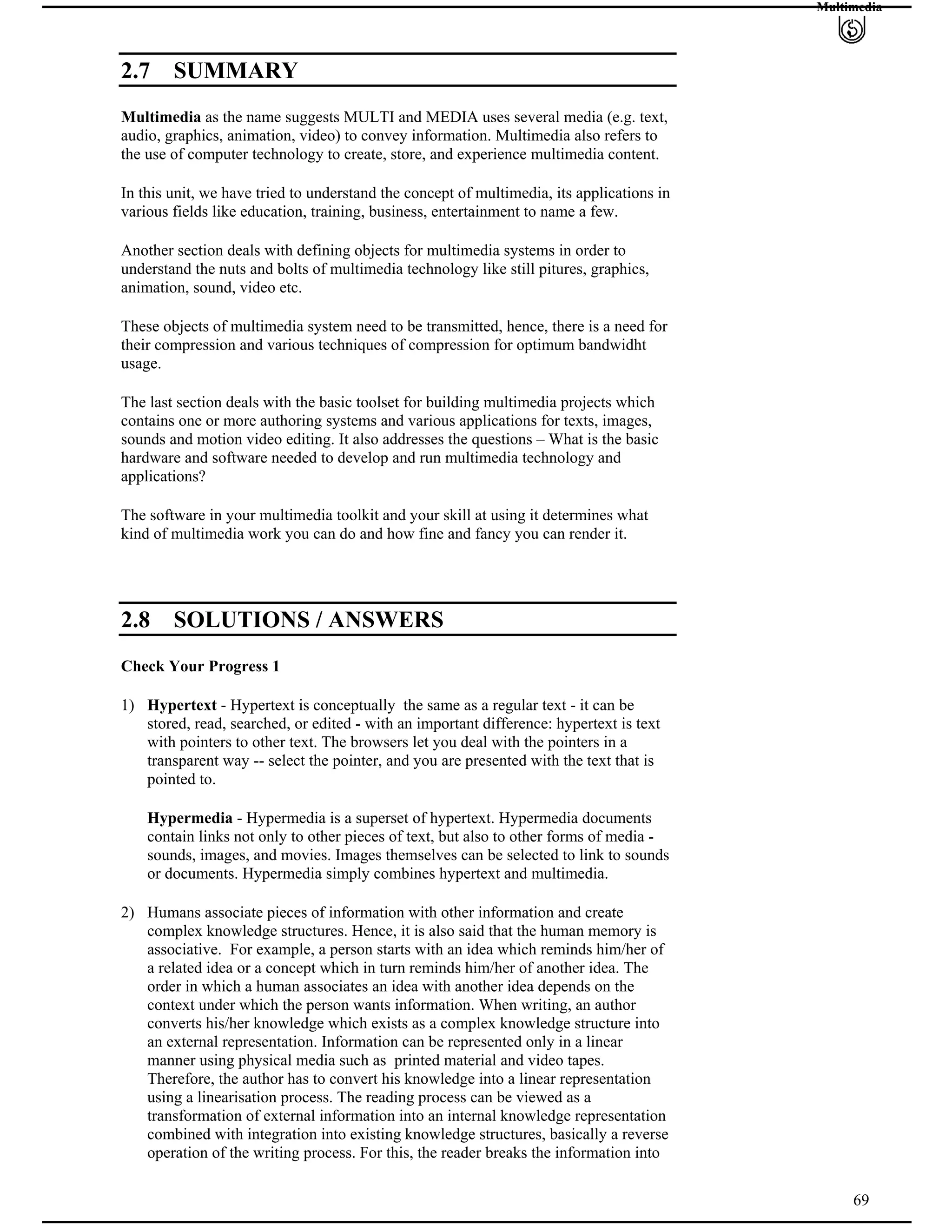 Multimedia
2.7 SUMMARY
Multimedia as the name suggests MULTI and MEDIA uses several media (e.g. text,
audio, graphics, animation, video) to convey information. Multimedia also refers to
the use of computer technology to create, store, and experience multimedia content.
In this unit, we have tried to understand the concept of multimedia, its applications in
various fields like education, training, business, entertainment to name a few.
Another section deals with defining objects for multimedia systems in order to
understand the nuts and bolts of multimedia technology like still pitures, graphics,
animation, sound, video etc.
These objects of multimedia system need to be transmitted, hence, there is a need for
their compression and various techniques of compression for optimum bandwidht
usage.
The last section deals with the basic toolset for building multimedia projects which
contains one or more authoring systems and various applications for texts, images,
sounds and motion video editing. It also addresses the questions – What is the basic
hardware and software needed to develop and run multimedia technology and
applications?
The software in your multimedia toolkit and your skill at using it determines what
kind of multimedia work you can do and how fine and fancy you can render it.
2.8 SOLUTIONS / ANSWERS
Check Your Progress 1
1) Hypertext - Hypertext is conceptually the same as a regular text - it can be
stored, read, searched, or edited - with an important difference: hypertext is text
with pointers to other text. The browsers let you deal with the pointers in a
transparent way -- select the pointer, and you are presented with the text that is
pointed to.
Hypermedia - Hypermedia is a superset of hypertext. Hypermedia documents
contain links not only to other pieces of text, but also to other forms of media -
sounds, images, and movies. Images themselves can be selected to link to sounds
or documents. Hypermedia simply combines hypertext and multimedia.
69
2) Humans associate pieces of information with other information and create
complex knowledge structures. Hence, it is also said that the human memory is
associative. For example, a person starts with an idea which reminds him/her of
a related idea or a concept which in turn reminds him/her of another idea. The
order in which a human associates an idea with another idea depends on the
context under which the person wants information. When writing, an author
converts his/her knowledge which exists as a complex knowledge structure into
an external representation. Information can be represented only in a linear
manner using physical media such as printed material and video tapes.
Therefore, the author has to convert his knowledge into a linear representation
using a linearisation process. The reading process can be viewed as a
transformation of external information into an internal knowledge representation
combined with integration into existing knowledge structures, basically a reverse
operation of the writing process. For this, the reader breaks the information into
 